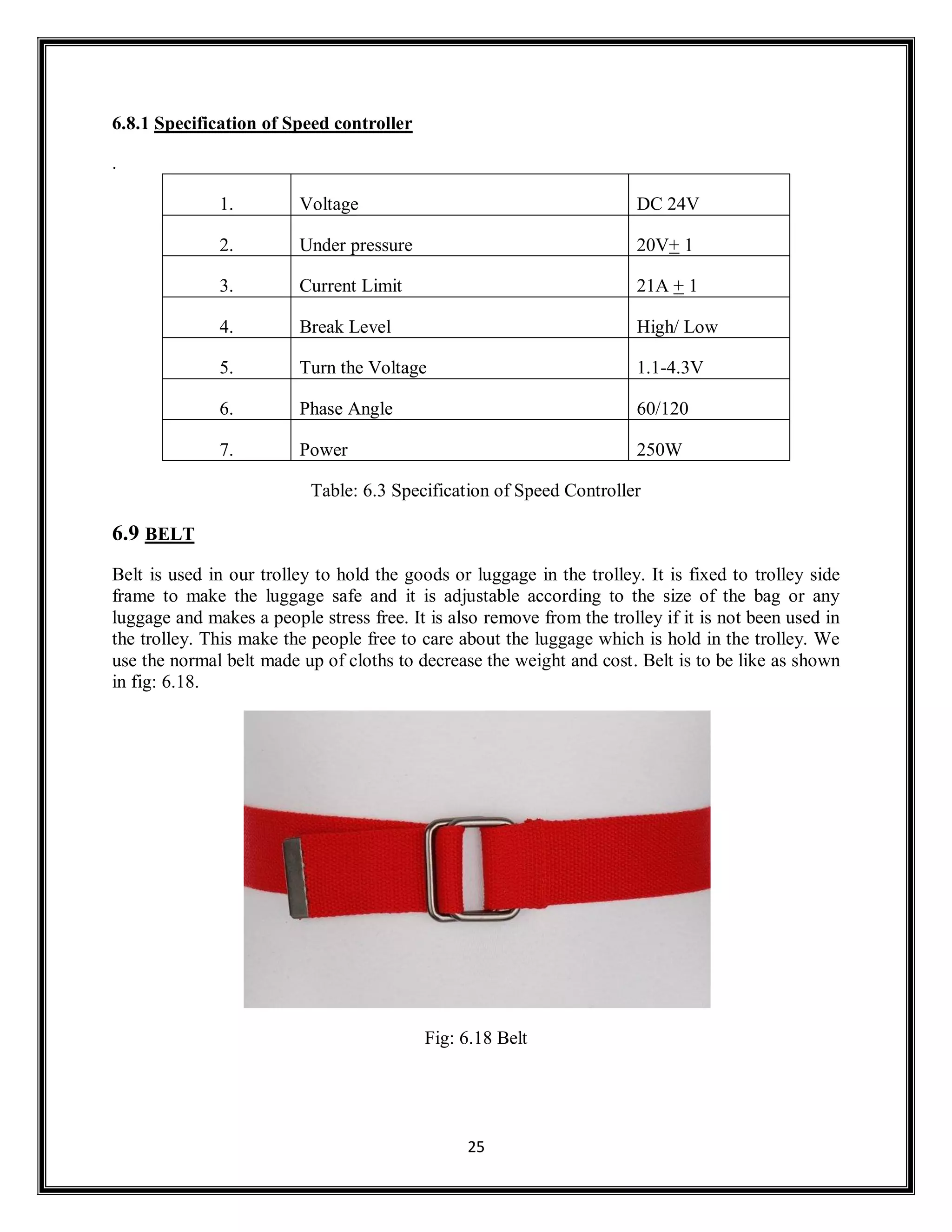 25
6.8.1 Specification of Speed controller
.
1. Voltage DC 24V
2. Under pressure 20V+ 1
3. Current Limit 21A + 1
4. Break Level High/ Low
5. Turn the Voltage 1.1-4.3V
6. Phase Angle 60/120
7. Power 250W
Table: 6.3 Specification of Speed Controller
6.9 BELT
Belt is used in our trolley to hold the goods or luggage in the trolley. It is fixed to trolley side
frame to make the luggage safe and it is adjustable according to the size of the bag or any
luggage and makes a people stress free. It is also remove from the trolley if it is not been used in
the trolley. This make the people free to care about the luggage which is hold in the trolley. We
use the normal belt made up of cloths to decrease the weight and cost. Belt is to be like as shown
in fig: 6.18.
Fig: 6.18 Belt
 