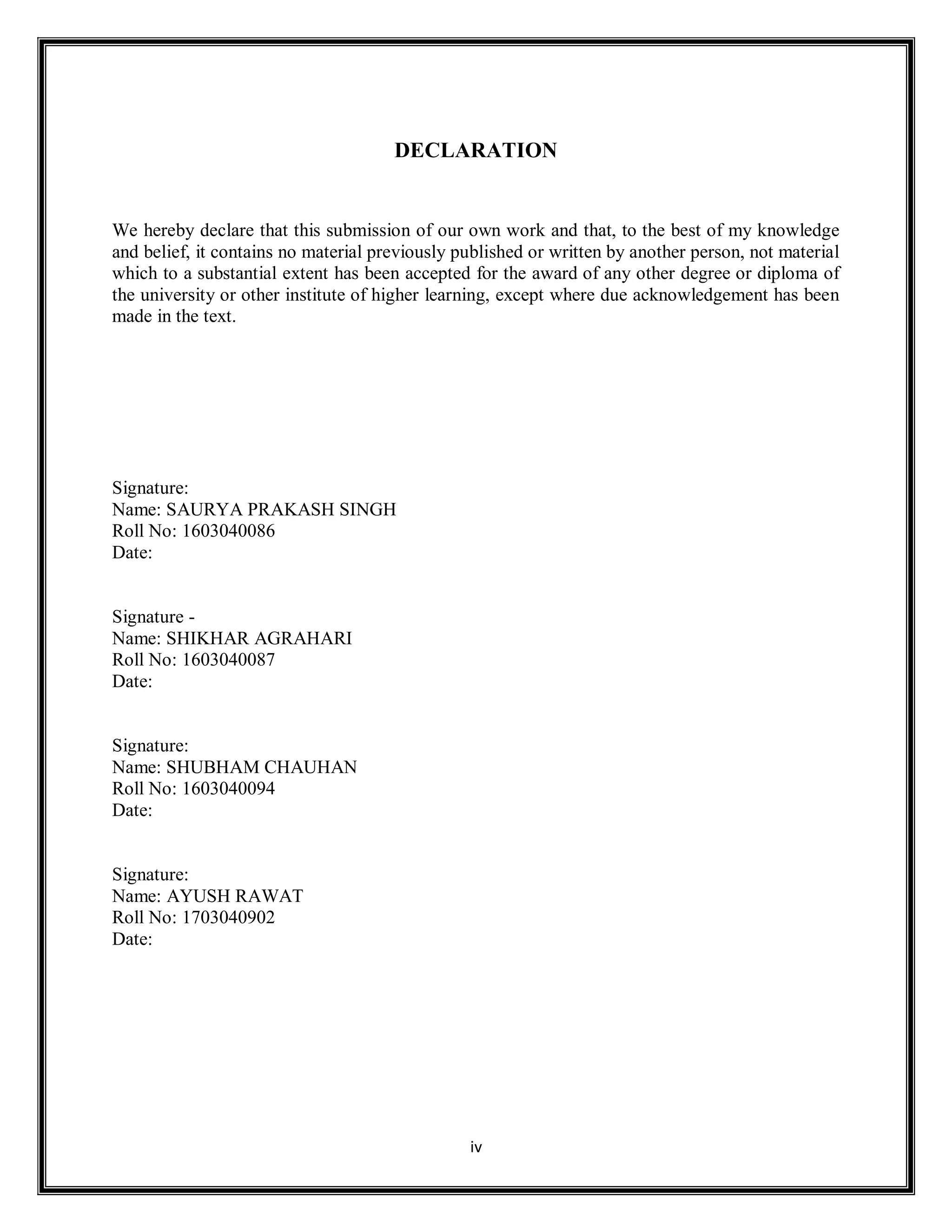 iv
DECLARATION
We hereby declare that this submission of our own work and that, to the best of my knowledge
and belief, it contains no material previously published or written by another person, not material
which to a substantial extent has been accepted for the award of any other degree or diploma of
the university or other institute of higher learning, except where due acknowledgement has been
made in the text.
Signature:
Name: SAURYA PRAKASH SINGH
Roll No: 1603040086
Date:
Signature -
Name: SHIKHAR AGRAHARI
Roll No: 1603040087
Date:
Signature:
Name: SHUBHAM CHAUHAN
Roll No: 1603040094
Date:
Signature:
Name: AYUSH RAWAT
Roll No: 1703040902
Date:
 