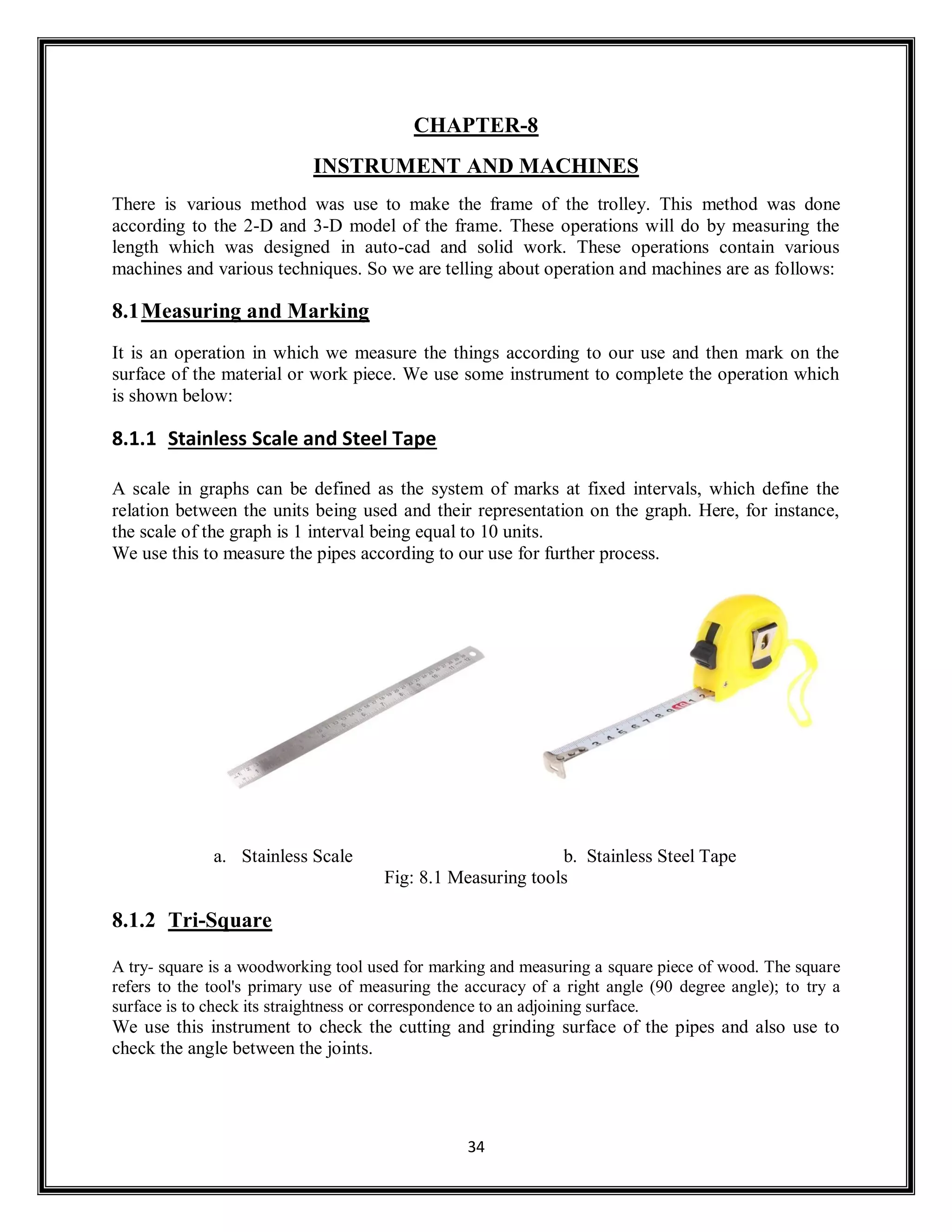 34
CHAPTER-8
INSTRUMENT AND MACHINES
There is various method was use to make the frame of the trolley. This method was done
according to the 2-D and 3-D model of the frame. These operations will do by measuring the
length which was designed in auto-cad and solid work. These operations contain various
machines and various techniques. So we are telling about operation and machines are as follows:
8.1Measuring and Marking
It is an operation in which we measure the things according to our use and then mark on the
surface of the material or work piece. We use some instrument to complete the operation which
is shown below:
8.1.1 Stainless Scale and Steel Tape
A scale in graphs can be defined as the system of marks at fixed intervals, which define the
relation between the units being used and their representation on the graph. Here, for instance,
the scale of the graph is 1 interval being equal to 10 units.
We use this to measure the pipes according to our use for further process.
a. Stainless Scale b. Stainless Steel Tape
Fig: 8.1 Measuring tools
8.1.2 Tri-Square
A try- square is a woodworking tool used for marking and measuring a square piece of wood. The square
refers to the tool's primary use of measuring the accuracy of a right angle (90 degree angle); to try a
surface is to check its straightness or correspondence to an adjoining surface.
We use this instrument to check the cutting and grinding surface of the pipes and also use to
check the angle between the joints.
 