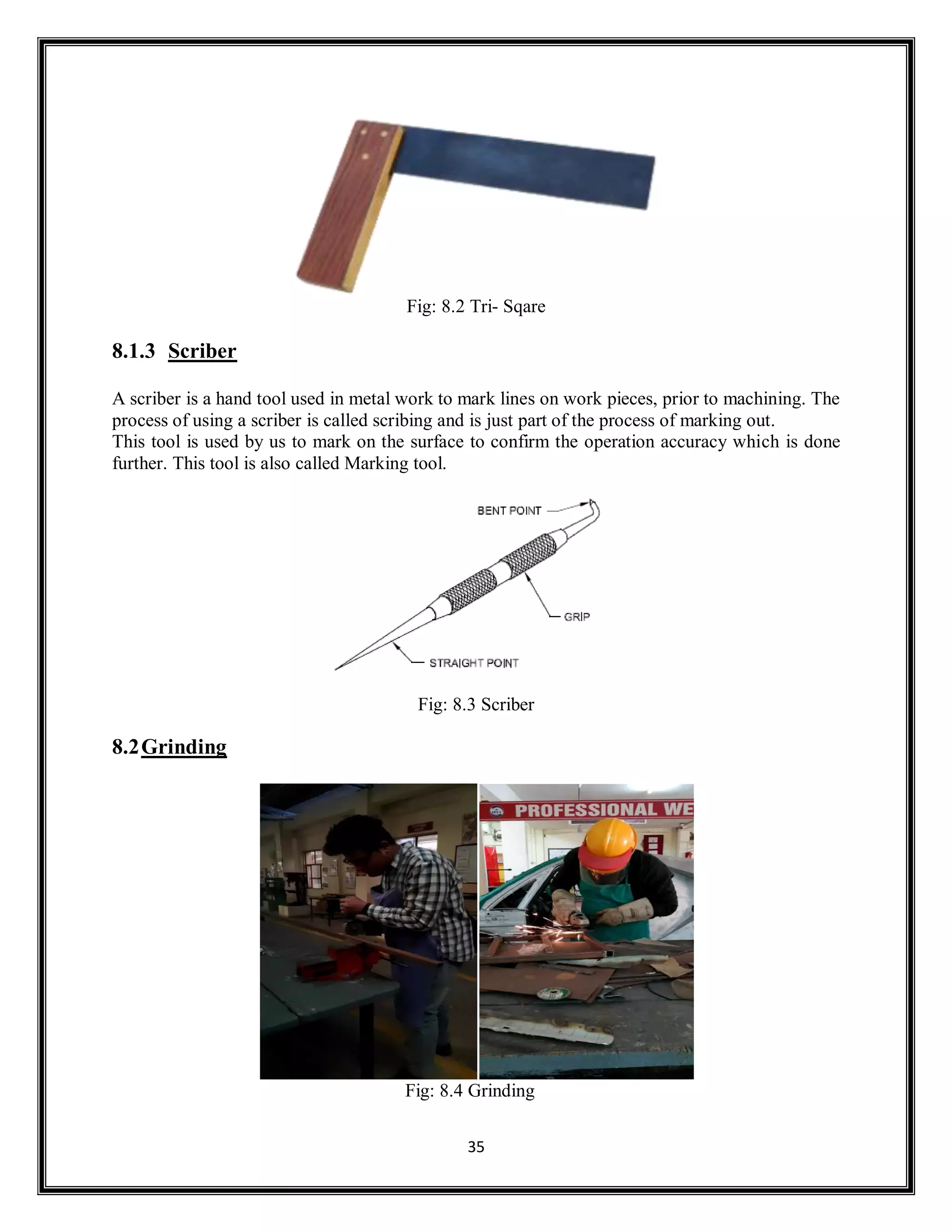 35
Fig: 8.2 Tri- Sqare
8.1.3 Scriber
A scriber is a hand tool used in metal work to mark lines on work pieces, prior to machining. The
process of using a scriber is called scribing and is just part of the process of marking out.
This tool is used by us to mark on the surface to confirm the operation accuracy which is done
further. This tool is also called Marking tool.
Fig: 8.3 Scriber
8.2Grinding
Fig: 8.4 Grinding
 