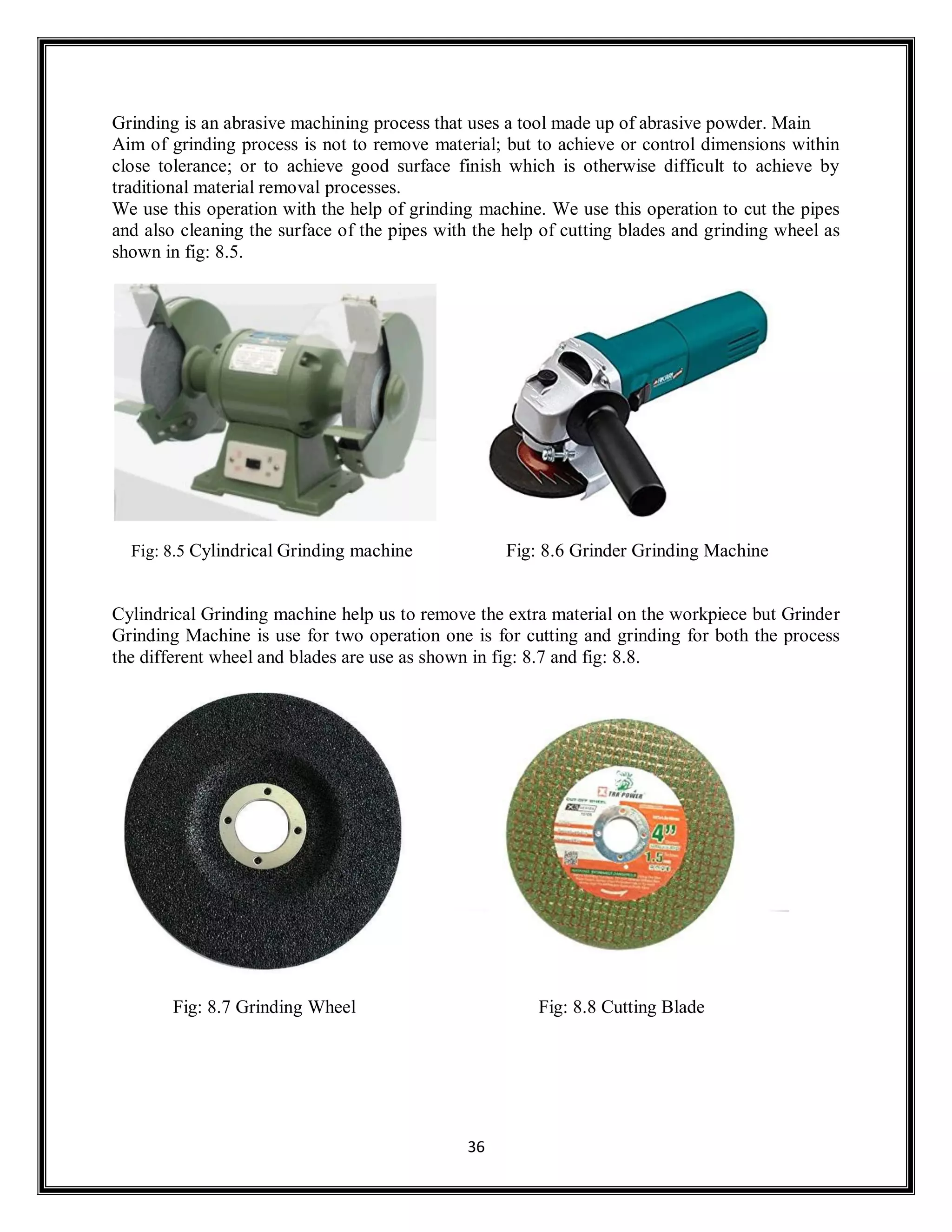 36
Grinding is an abrasive machining process that uses a tool made up of abrasive powder. Main
Aim of grinding process is not to remove material; but to achieve or control dimensions within
close tolerance; or to achieve good surface finish which is otherwise difficult to achieve by
traditional material removal processes.
We use this operation with the help of grinding machine. We use this operation to cut the pipes
and also cleaning the surface of the pipes with the help of cutting blades and grinding wheel as
shown in fig: 8.5.
Fig: 8.5 Cylindrical Grinding machine Fig: 8.6 Grinder Grinding Machine
Cylindrical Grinding machine help us to remove the extra material on the workpiece but Grinder
Grinding Machine is use for two operation one is for cutting and grinding for both the process
the different wheel and blades are use as shown in fig: 8.7 and fig: 8.8.
Fig: 8.7 Grinding Wheel Fig: 8.8 Cutting Blade
 