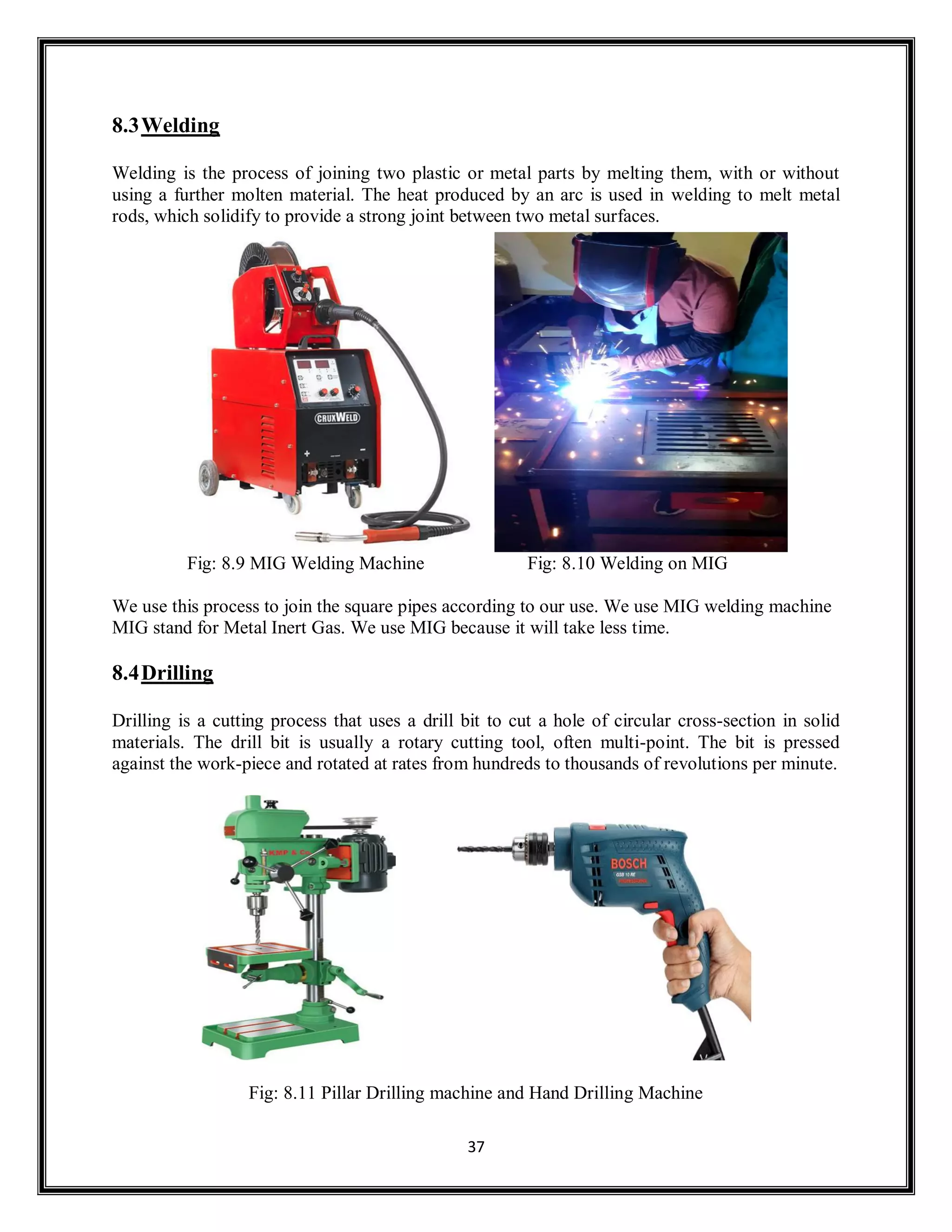 37
8.3Welding
Welding is the process of joining two plastic or metal parts by melting them, with or without
using a further molten material. The heat produced by an arc is used in welding to melt metal
rods, which solidify to provide a strong joint between two metal surfaces.
Fig: 8.9 MIG Welding Machine Fig: 8.10 Welding on MIG
We use this process to join the square pipes according to our use. We use MIG welding machine
MIG stand for Metal Inert Gas. We use MIG because it will take less time.
8.4Drilling
Drilling is a cutting process that uses a drill bit to cut a hole of circular cross-section in solid
materials. The drill bit is usually a rotary cutting tool, often multi-point. The bit is pressed
against the work-piece and rotated at rates from hundreds to thousands of revolutions per minute.
Fig: 8.11 Pillar Drilling machine and Hand Drilling Machine
 