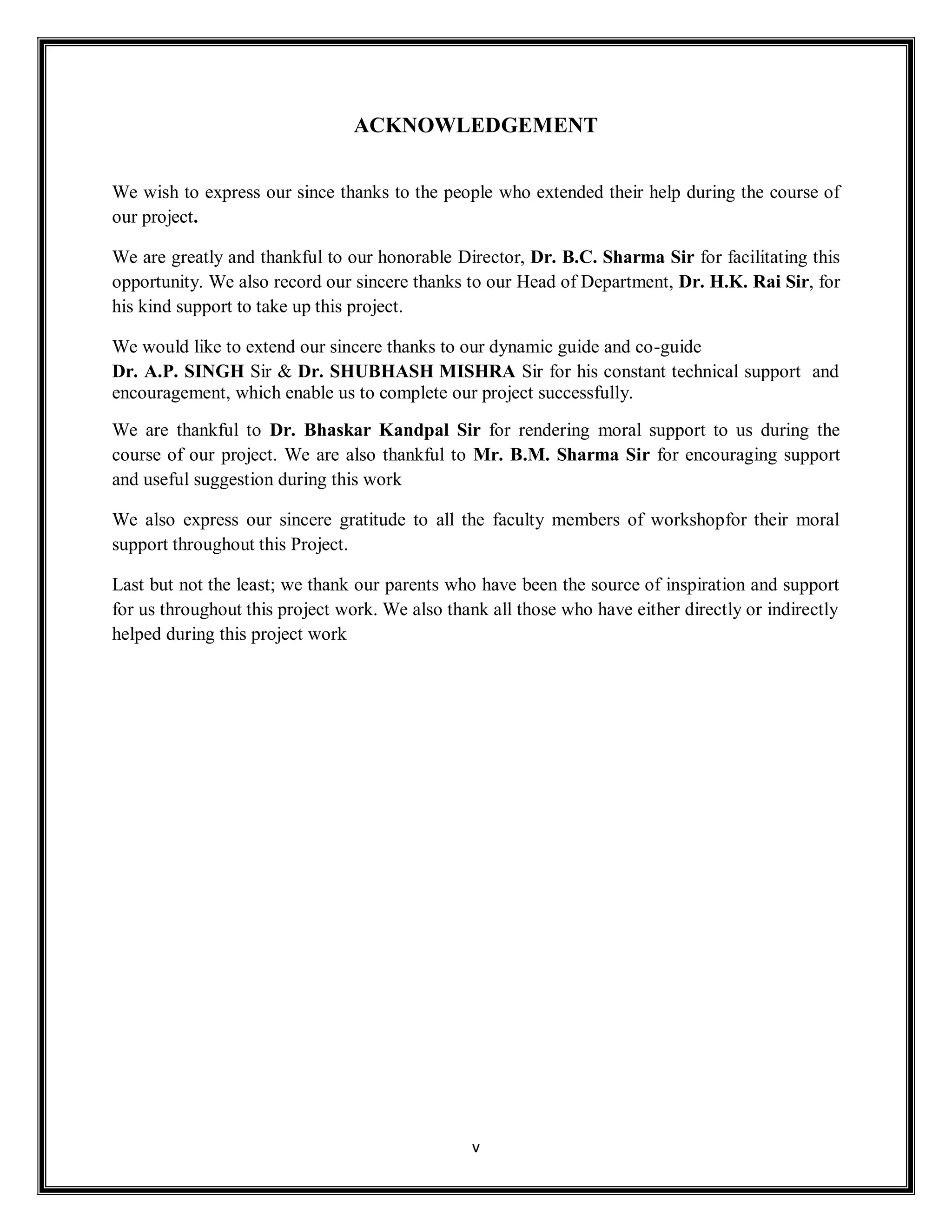 v
ACKNOWLEDGEMENT
We wish to express our since thanks to the people who extended their help during the course of
our project.
We are greatly and thankful to our honorable Director, Dr. B.C. Sharma Sir for facilitating this
opportunity. We also record our sincere thanks to our Head of Department, Dr. H.K. Rai Sir, for
his kind support to take up this project.
We would like to extend our sincere thanks to our dynamic guide and co-guide
Dr. A.P. SINGH Sir & Dr. SHUBHASH MISHRA Sir for his constant technical support and
encouragement, which enable us to complete our project successfully.
We are thankful to Dr. Bhaskar Kandpal Sir for rendering moral support to us during the
course of our project. We are also thankful to Mr. B.M. Sharma Sir for encouraging support
and useful suggestion during this work
We also express our sincere gratitude to all the faculty members of workshopfor their moral
support throughout this Project.
Last but not the least; we thank our parents who have been the source of inspiration and support
for us throughout this project work. We also thank all those who have either directly or indirectly
helped during this project work
 