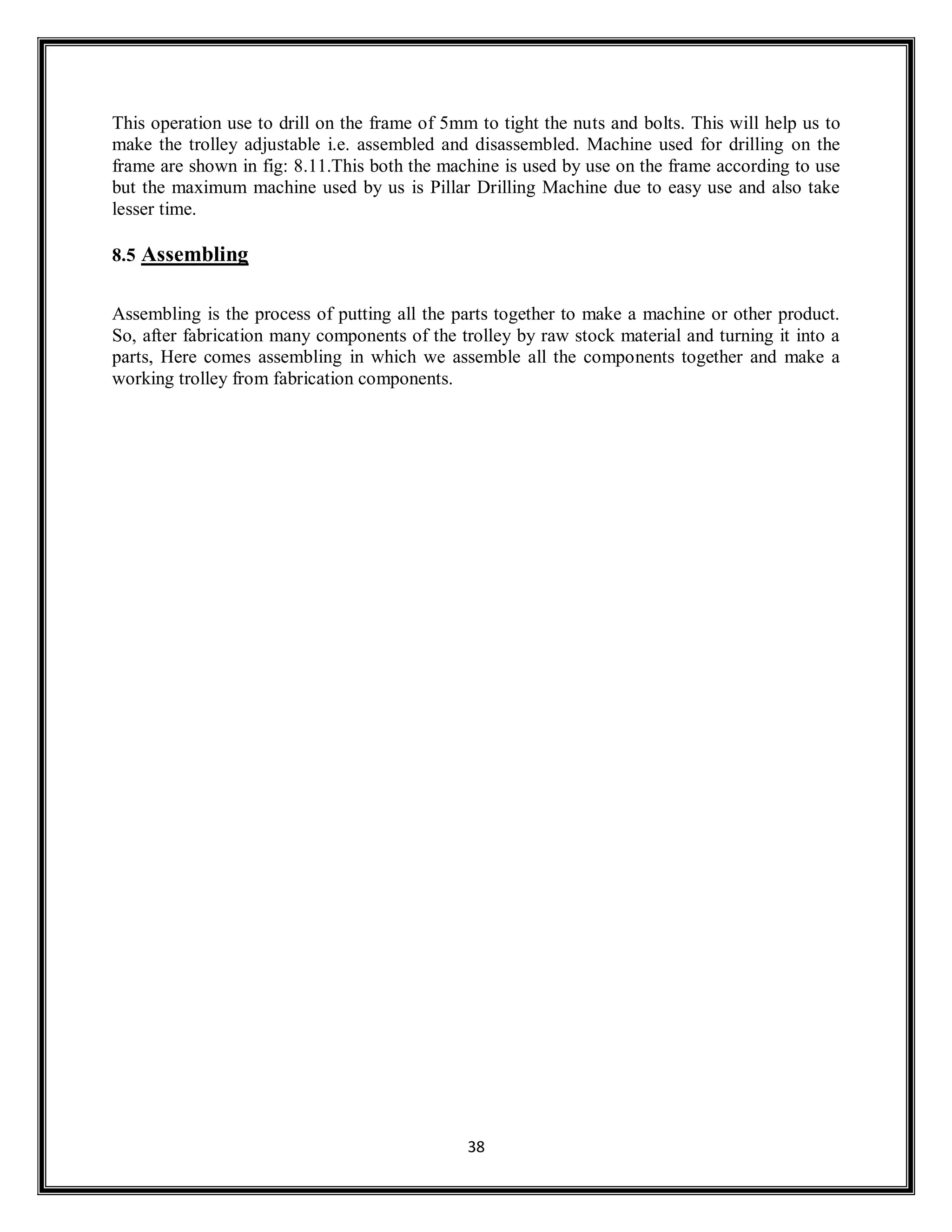 38
This operation use to drill on the frame of 5mm to tight the nuts and bolts. This will help us to
make the trolley adjustable i.e. assembled and disassembled. Machine used for drilling on the
frame are shown in fig: 8.11.This both the machine is used by use on the frame according to use
but the maximum machine used by us is Pillar Drilling Machine due to easy use and also take
lesser time.
8.5 Assembling
Assembling is the process of putting all the parts together to make a machine or other product.
So, after fabrication many components of the trolley by raw stock material and turning it into a
parts, Here comes assembling in which we assemble all the components together and make a
working trolley from fabrication components.
 