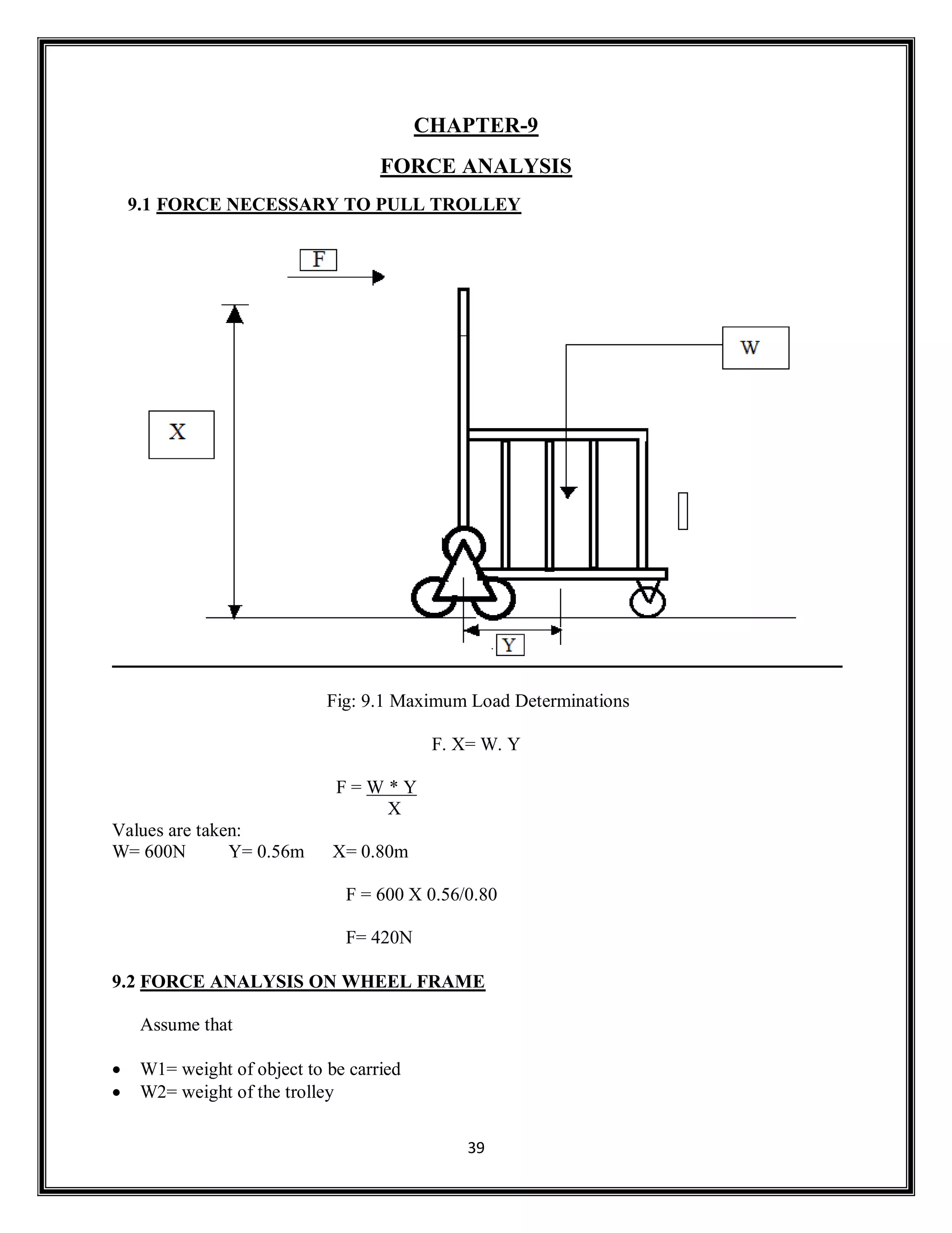 39
CHAPTER-9
FORCE ANALYSIS
9.1 FORCE NECESSARY TO PULL TROLLEY
Fig: 9.1 Maximum Load Determinations
F. X= W. Y
F = W * Y
X
Values are taken:
W= 600N Y= 0.56m X= 0.80m
F = 600 X 0.56/0.80
F= 420N
9.2 FORCE ANALYSIS ON WHEEL FRAME
Assume that
 W1= weight of object to be carried
 W2= weight of the trolley
 