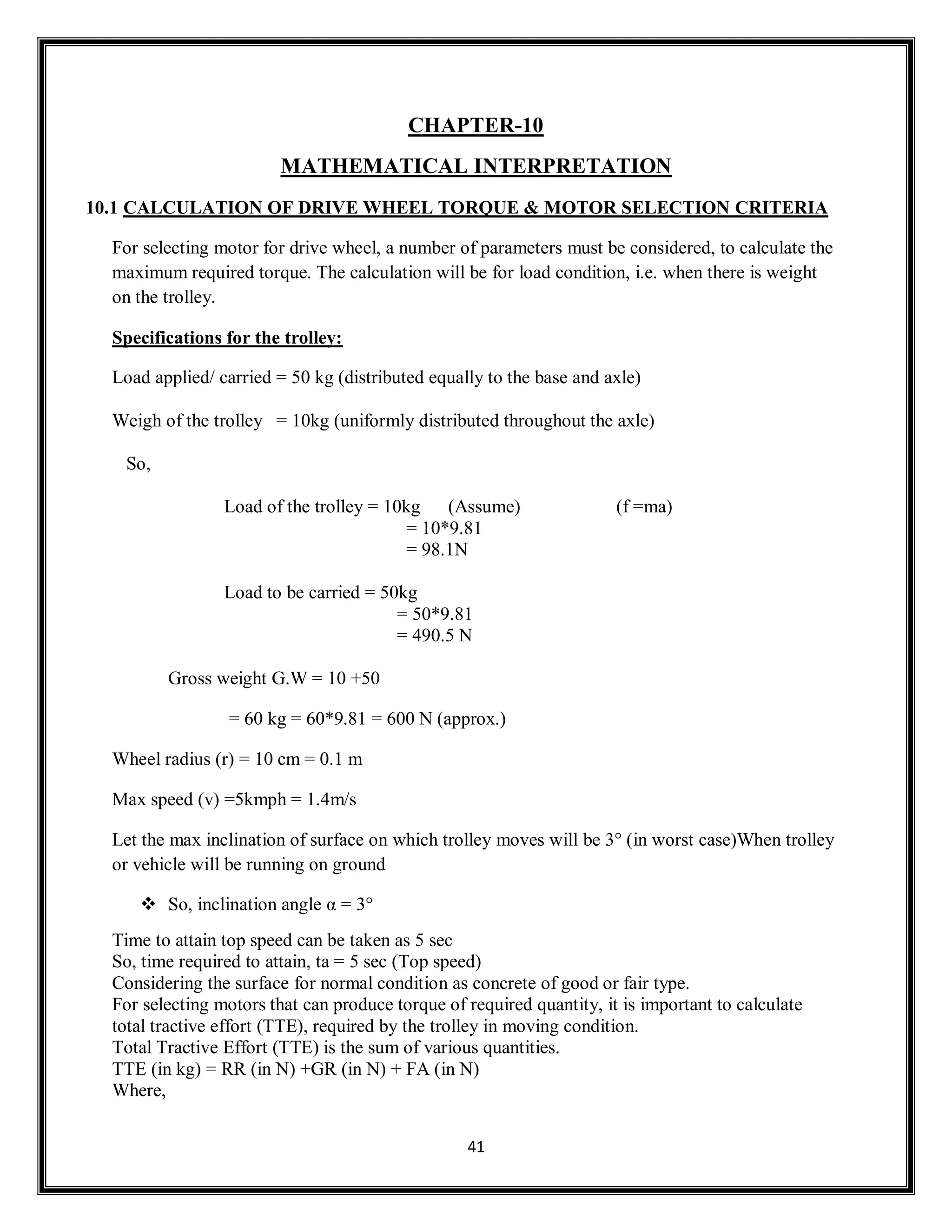 41
CHAPTER-10
MATHEMATICAL INTERPRETATION
10.1 CALCULATION OF DRIVE WHEEL TORQUE & MOTOR SELECTION CRITERIA
For selecting motor for drive wheel, a number of parameters must be considered, to calculate the
maximum required torque. The calculation will be for load condition, i.e. when there is weight
on the trolley.
Specifications for the trolley:
Load applied/ carried = 50 kg (distributed equally to the base and axle)
Weigh of the trolley = 10kg (uniformly distributed throughout the axle)
So,
Load of the trolley = 10kg (Assume) (f =ma)
= 10*9.81
= 98.1N
Load to be carried = 50kg
= 50*9.81
= 490.5 N
Gross weight G.W = 10 +50
= 60 kg = 60*9.81 = 600 N (approx.)
Wheel radius (r) = 10 cm = 0.1 m
Max speed (v) =5kmph = 1.4m/s
Let the max inclination of surface on which trolley moves will be 3° (in worst case)When trolley
or vehicle will be running on ground
 So, inclination angle α = 3°
Time to attain top speed can be taken as 5 sec
So, time required to attain, ta = 5 sec (Top speed)
Considering the surface for normal condition as concrete of good or fair type.
For selecting motors that can produce torque of required quantity, it is important to calculate
total tractive effort (TTE), required by the trolley in moving condition.
Total Tractive Effort (TTE) is the sum of various quantities.
TTE (in kg) = RR (in N) +GR (in N) + FA (in N)
Where,
 