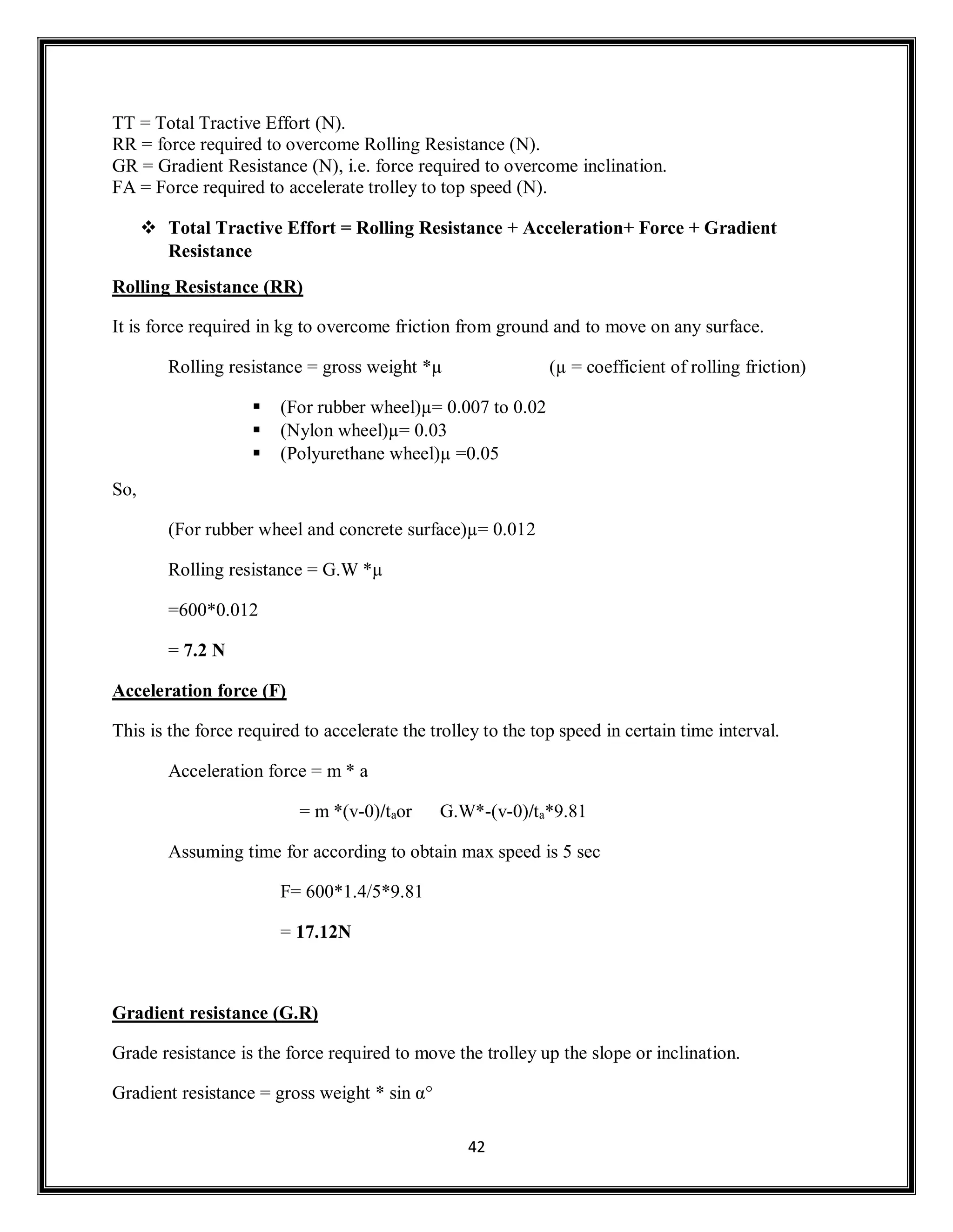 42
TT = Total Tractive Effort (N).
RR = force required to overcome Rolling Resistance (N).
GR = Gradient Resistance (N), i.e. force required to overcome inclination.
FA = Force required to accelerate trolley to top speed (N).
 Total Tractive Effort = Rolling Resistance + Acceleration+ Force + Gradient
Resistance
Rolling Resistance (RR)
It is force required in kg to overcome friction from ground and to move on any surface.
Rolling resistance = gross weight *µ (µ = coefficient of rolling friction)
 (For rubber wheel)µ= 0.007 to 0.02
 (Nylon wheel)µ= 0.03
 (Polyurethane wheel)µ =0.05
So,
(For rubber wheel and concrete surface)µ= 0.012
Rolling resistance = G.W *µ
=600*0.012
= 7.2 N
Acceleration force (F)
This is the force required to accelerate the trolley to the top speed in certain time interval.
Acceleration force = m * a
= m *(v-0)/taor G.W*-(v-0)/ta*9.81
Assuming time for according to obtain max speed is 5 sec
F= 600*1.4/5*9.81
= 17.12N
Gradient resistance (G.R)
Grade resistance is the force required to move the trolley up the slope or inclination.
Gradient resistance = gross weight * sin α°
 