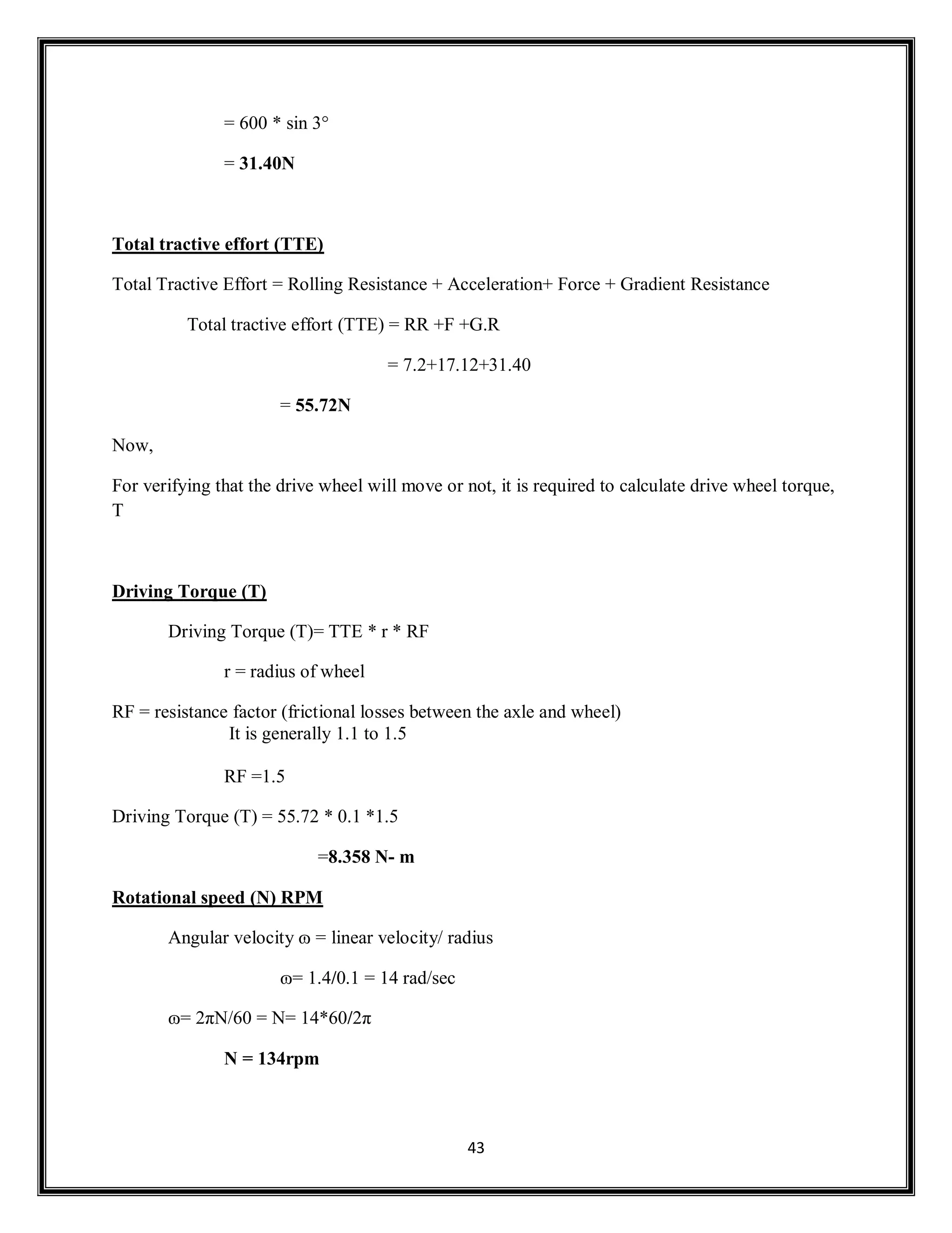 43
= 600 * sin 3°
= 31.40N
Total tractive effort (TTE)
Total Tractive Effort = Rolling Resistance + Acceleration+ Force + Gradient Resistance
Total tractive effort (TTE) = RR +F +G.R
= 7.2+17.12+31.40
= 55.72N
Now,
For verifying that the drive wheel will move or not, it is required to calculate drive wheel torque,
T
Driving Torque (T)
Driving Torque (T)= TTE * r * RF
r = radius of wheel
RF = resistance factor (frictional losses between the axle and wheel)
It is generally 1.1 to 1.5
RF =1.5
Driving Torque (T) = 55.72 * 0.1 *1.5
=8.358 N- m
Rotational speed (N) RPM
Angular velocity ɷ = linear velocity/ radius
ɷ= 1.4/0.1 = 14 rad/sec
ɷ= 2πN/60 = N= 14*60/2π
N = 134rpm
 