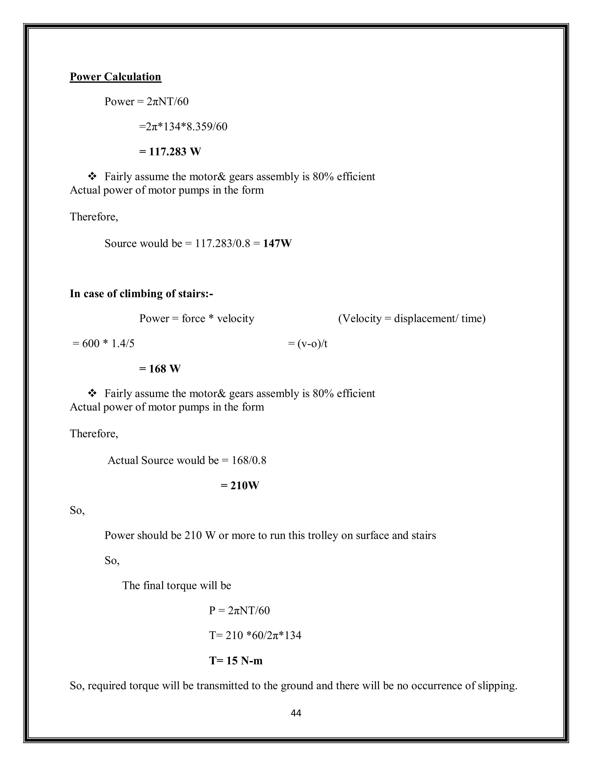 44
Power Calculation
Power = 2πNT/60
=2π*134*8.359/60
= 117.283 W
 Fairly assume the motor& gears assembly is 80% efficient
Actual power of motor pumps in the form
Therefore,
Source would be = 117.283/0.8 = 147W
In case of climbing of stairs:-
Power = force * velocity (Velocity = displacement/ time)
= 600 * 1.4/5 = (v-o)/t
= 168 W
 Fairly assume the motor& gears assembly is 80% efficient
Actual power of motor pumps in the form
Therefore,
Actual Source would be = 168/0.8
= 210W
So,
Power should be 210 W or more to run this trolley on surface and stairs
So,
The final torque will be
P = 2πNT/60
T= 210 *60/2π*134
T= 15 N-m
So, required torque will be transmitted to the ground and there will be no occurrence of slipping.
 
