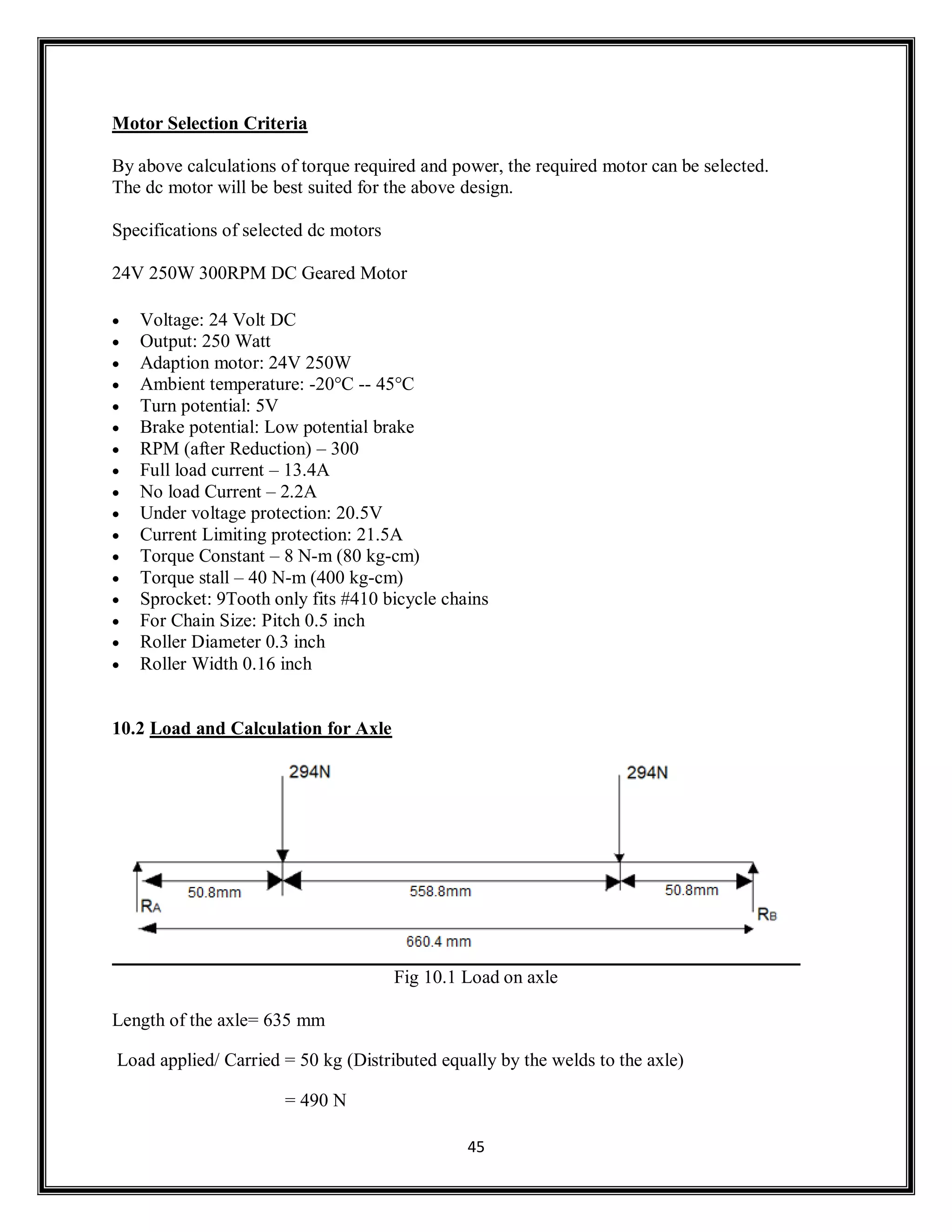 45
Motor Selection Criteria
By above calculations of torque required and power, the required motor can be selected.
The dc motor will be best suited for the above design.
Specifications of selected dc motors
24V 250W 300RPM DC Geared Motor
 Voltage: 24 Volt DC
 Output: 250 Watt
 Adaption motor: 24V 250W
 Ambient temperature: -20°C -- 45°C
 Turn potential: 5V
 Brake potential: Low potential brake
 RPM (after Reduction) – 300
 Full load current – 13.4A
 No load Current – 2.2A
 Under voltage protection: 20.5V
 Current Limiting protection: 21.5A
 Torque Constant – 8 N-m (80 kg-cm)
 Torque stall – 40 N-m (400 kg-cm)
 Sprocket: 9Tooth only fits #410 bicycle chains
 For Chain Size: Pitch 0.5 inch
 Roller Diameter 0.3 inch
 Roller Width 0.16 inch
10.2 Load and Calculation for Axle
Fig 10.1 Load on axle
Length of the axle= 635 mm
Load applied/ Carried = 50 kg (Distributed equally by the welds to the axle)
= 490 N
 