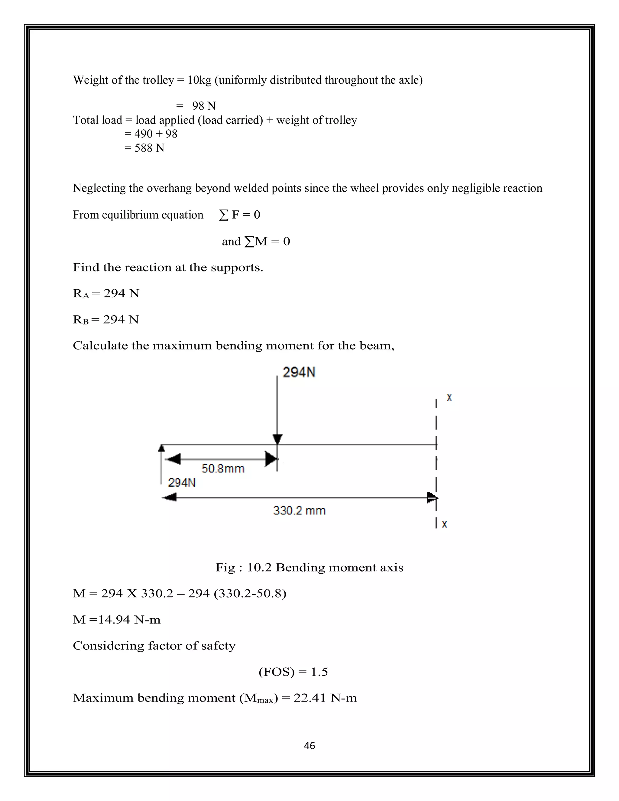 46
Weight of the trolley = 10kg (uniformly distributed throughout the axle)
= 98 N
Total load = load applied (load carried) + weight of trolley
= 490 + 98
= 588 N
Neglecting the overhang beyond welded points since the wheel provides only negligible reaction
From equilibrium equation ∑ F = 0
and ∑M = 0
Find the reaction at the supports.
RA = 294 N
RB = 294 N
Calculate the maximum bending moment for the beam,
Fig : 10.2 Bending moment axis
M = 294 X 330.2 – 294 (330.2-50.8)
M =14.94 N-m
Considering factor of safety
(FOS) = 1.5
Maximum bending moment (Mmax) = 22.41 N-m
 
