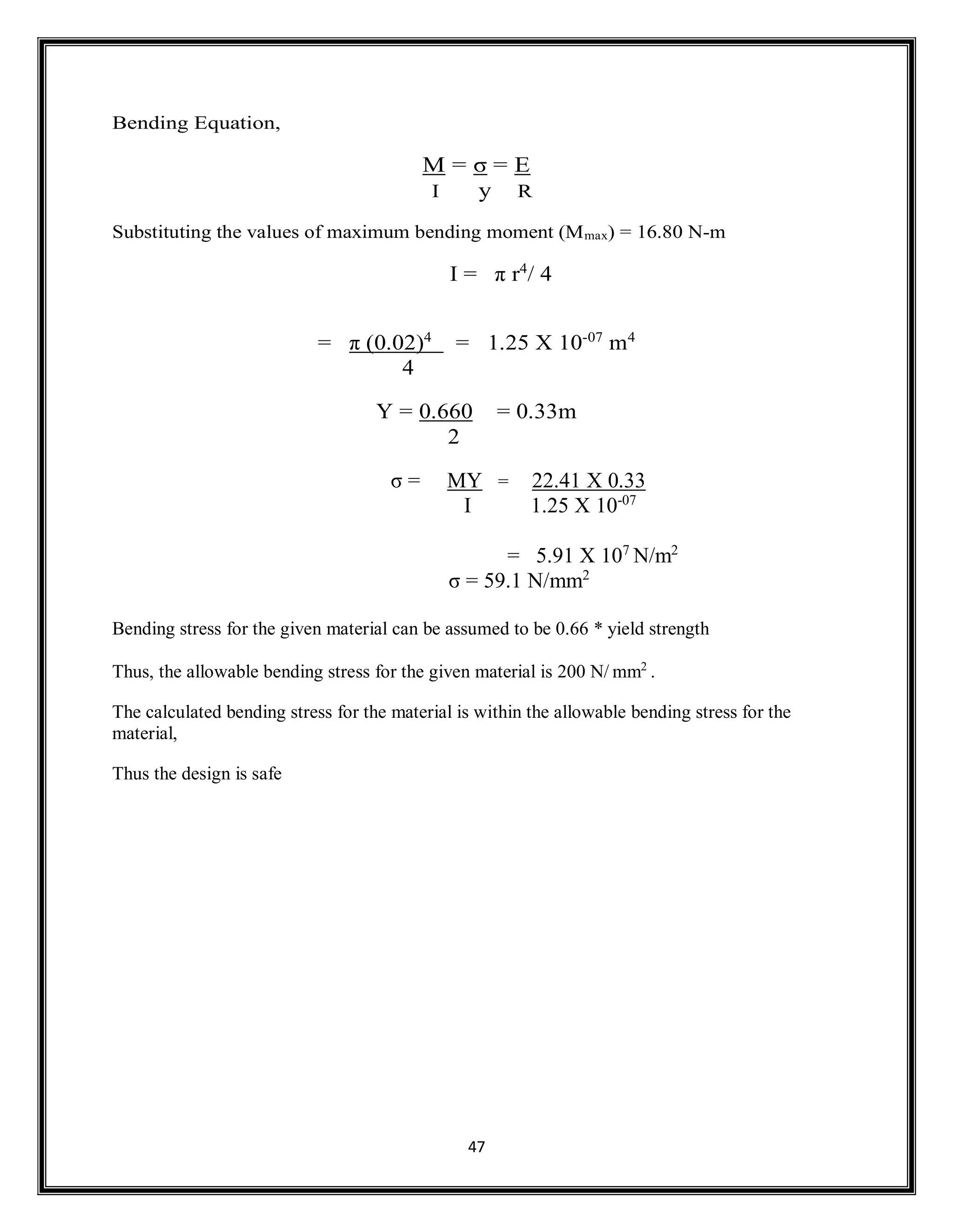 47
Bending Equation,
M = σ = E
I y R
Substituting the values of maximum bending moment (Mmax) = 16.80 N-m
I = π r4
/ 4
= π (0.02)4
= 1.25 X 10-07
m4
4
Y = 0.660 = 0.33m
2
σ = MY = 22.41 X 0.33
I 1.25 X 10-07
= 5.91 X 107
N/m2
σ = 59.1 N/mm2
Bending stress for the given material can be assumed to be 0.66 * yield strength
Thus, the allowable bending stress for the given material is 200 N/ mm2
.
The calculated bending stress for the material is within the allowable bending stress for the
material,
Thus the design is safe
 