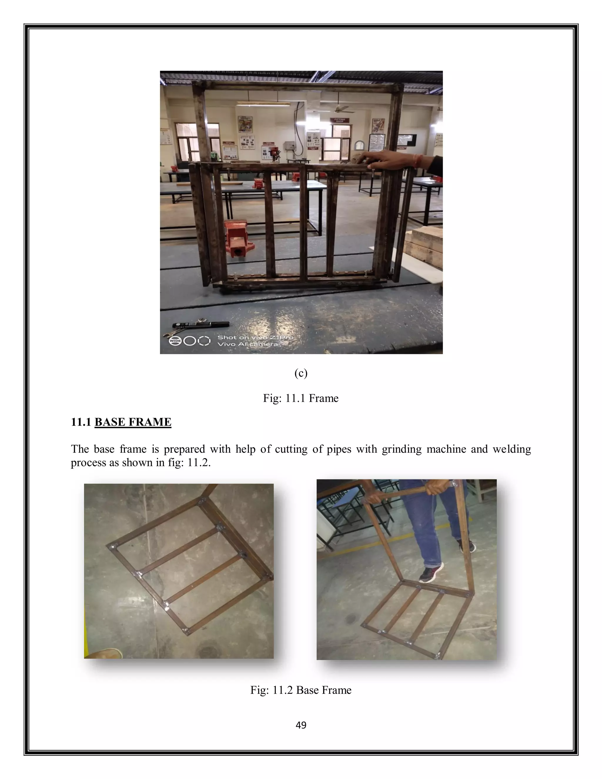 49
(c)
Fig: 11.1 Frame
11.1 BASE FRAME
The base frame is prepared with help of cutting of pipes with grinding machine and welding
process as shown in fig: 11.2.
Fig: 11.2 Base Frame
 