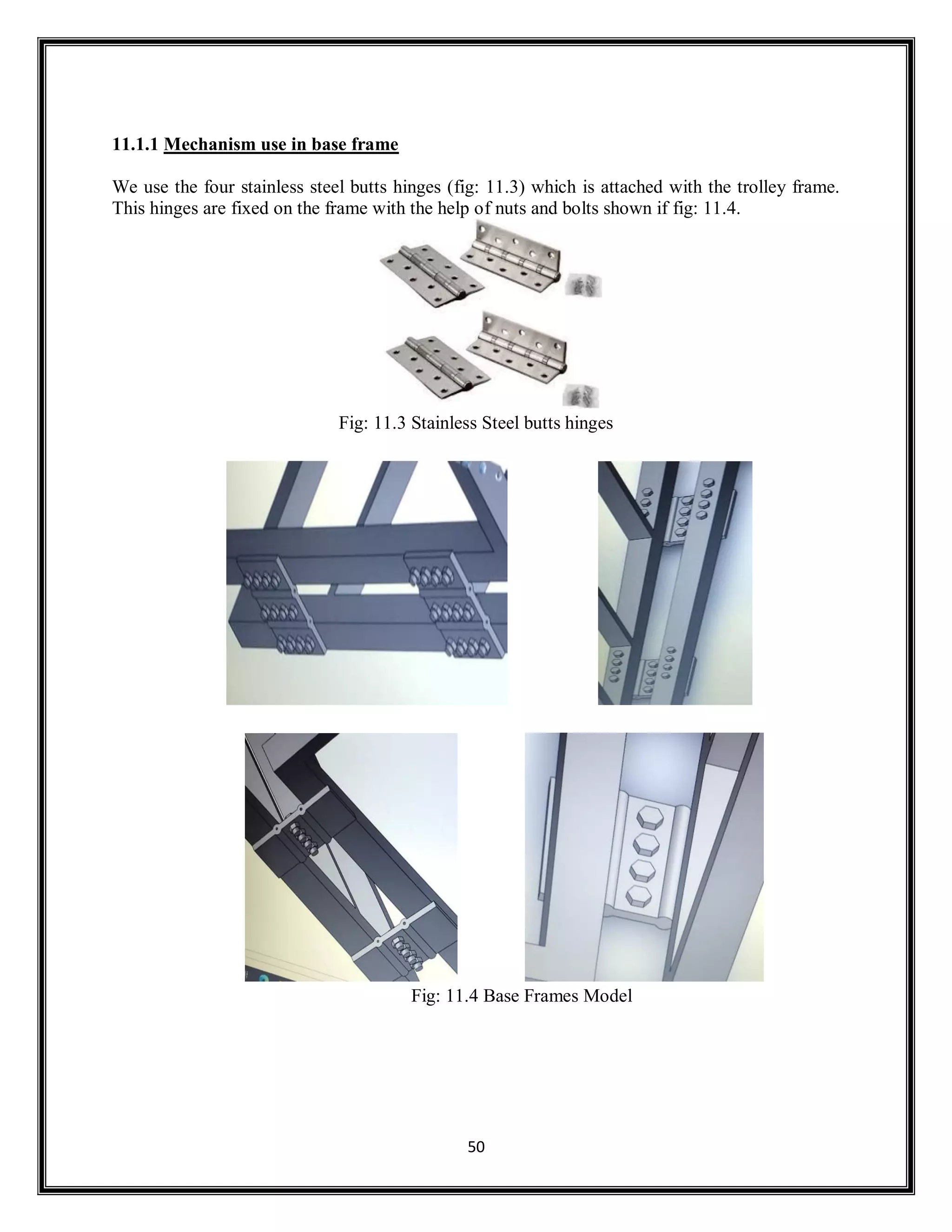 50
11.1.1 Mechanism use in base frame
We use the four stainless steel butts hinges (fig: 11.3) which is attached with the trolley frame.
This hinges are fixed on the frame with the help of nuts and bolts shown if fig: 11.4.
Fig: 11.3 Stainless Steel butts hinges
Fig: 11.4 Base Frames Model
 