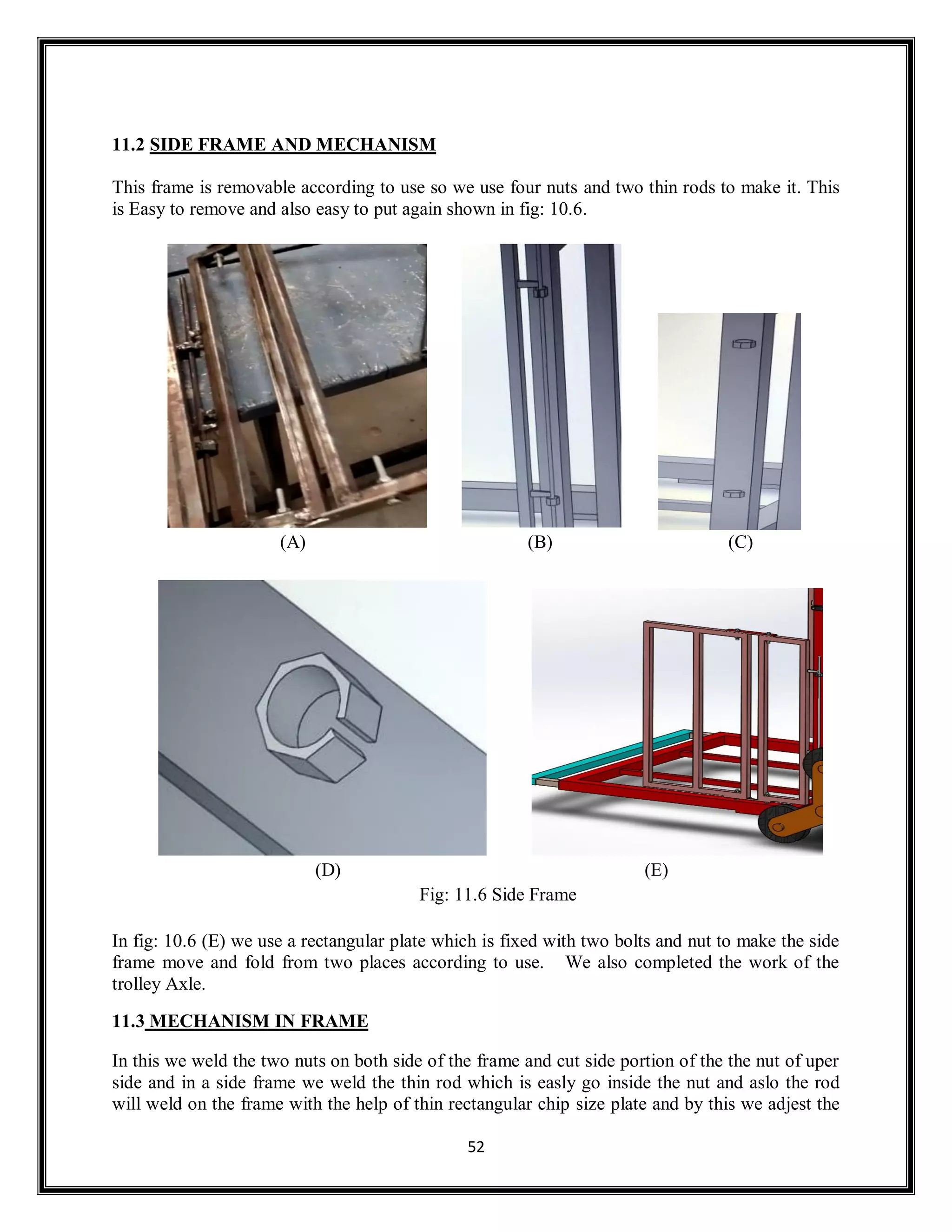 52
11.2 SIDE FRAME AND MECHANISM
This frame is removable according to use so we use four nuts and two thin rods to make it. This
is Easy to remove and also easy to put again shown in fig: 10.6.
(A) (B) (C)
(D) (E)
Fig: 11.6 Side Frame
In fig: 10.6 (E) we use a rectangular plate which is fixed with two bolts and nut to make the side
frame move and fold from two places according to use. We also completed the work of the
trolley Axle.
11.3 MECHANISM IN FRAME
In this we weld the two nuts on both side of the frame and cut side portion of the the nut of uper
side and in a side frame we weld the thin rod which is easly go inside the nut and aslo the rod
will weld on the frame with the help of thin rectangular chip size plate and by this we adjest the
 