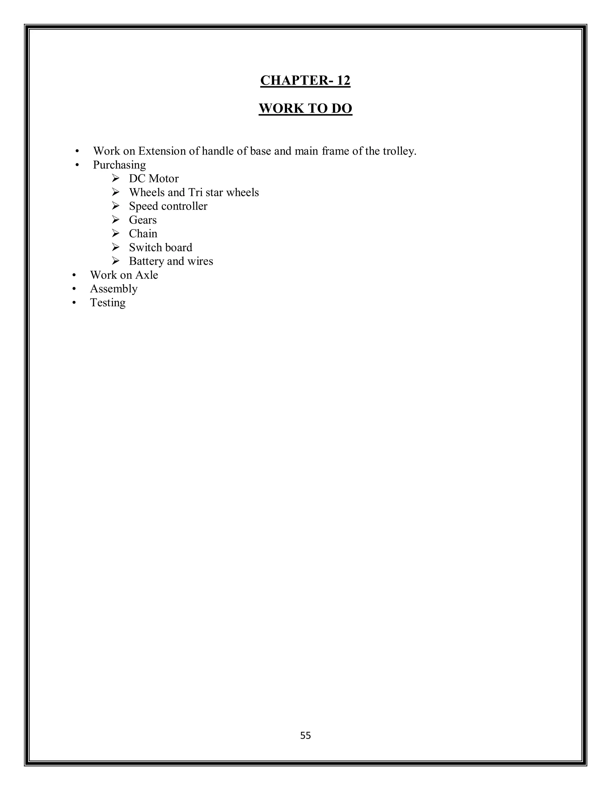 55
CHAPTER- 12
WORK TO DO
• Work on Extension of handle of base and main frame of the trolley.
• Purchasing
 DC Motor
 Wheels and Tri star wheels
 Speed controller
 Gears
 Chain
 Switch board
 Battery and wires
• Work on Axle
• Assembly
• Testing
 