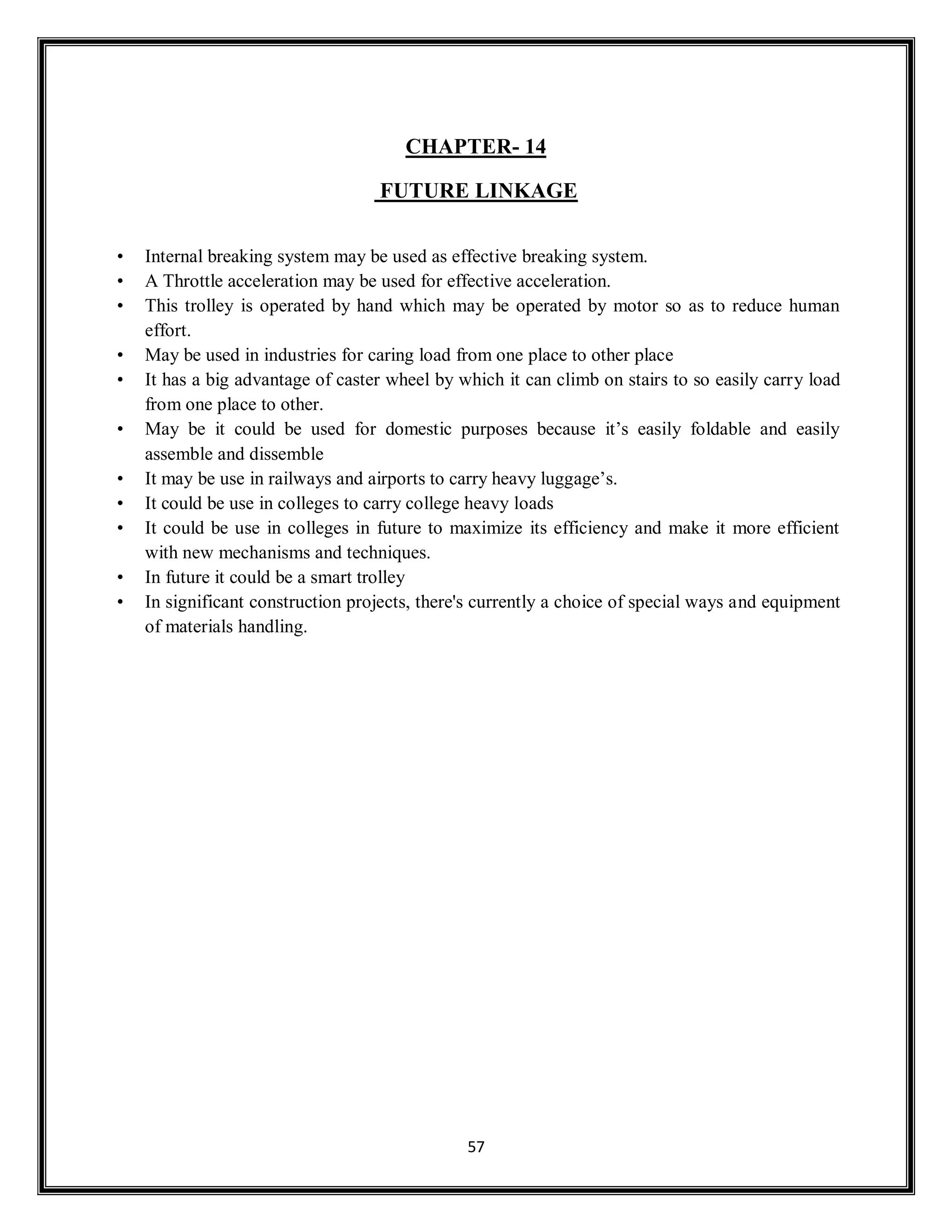 57
CHAPTER- 14
FUTURE LINKAGE
• Internal breaking system may be used as effective breaking system.
• A Throttle acceleration may be used for effective acceleration.
• This trolley is operated by hand which may be operated by motor so as to reduce human
effort.
• May be used in industries for caring load from one place to other place
• It has a big advantage of caster wheel by which it can climb on stairs to so easily carry load
from one place to other.
• May be it could be used for domestic purposes because it’s easily foldable and easily
assemble and dissemble
• It may be use in railways and airports to carry heavy luggage’s.
• It could be use in colleges to carry college heavy loads
• It could be use in colleges in future to maximize its efficiency and make it more efficient
with new mechanisms and techniques.
• In future it could be a smart trolley
• In significant construction projects, there's currently a choice of special ways and equipment
of materials handling.
 