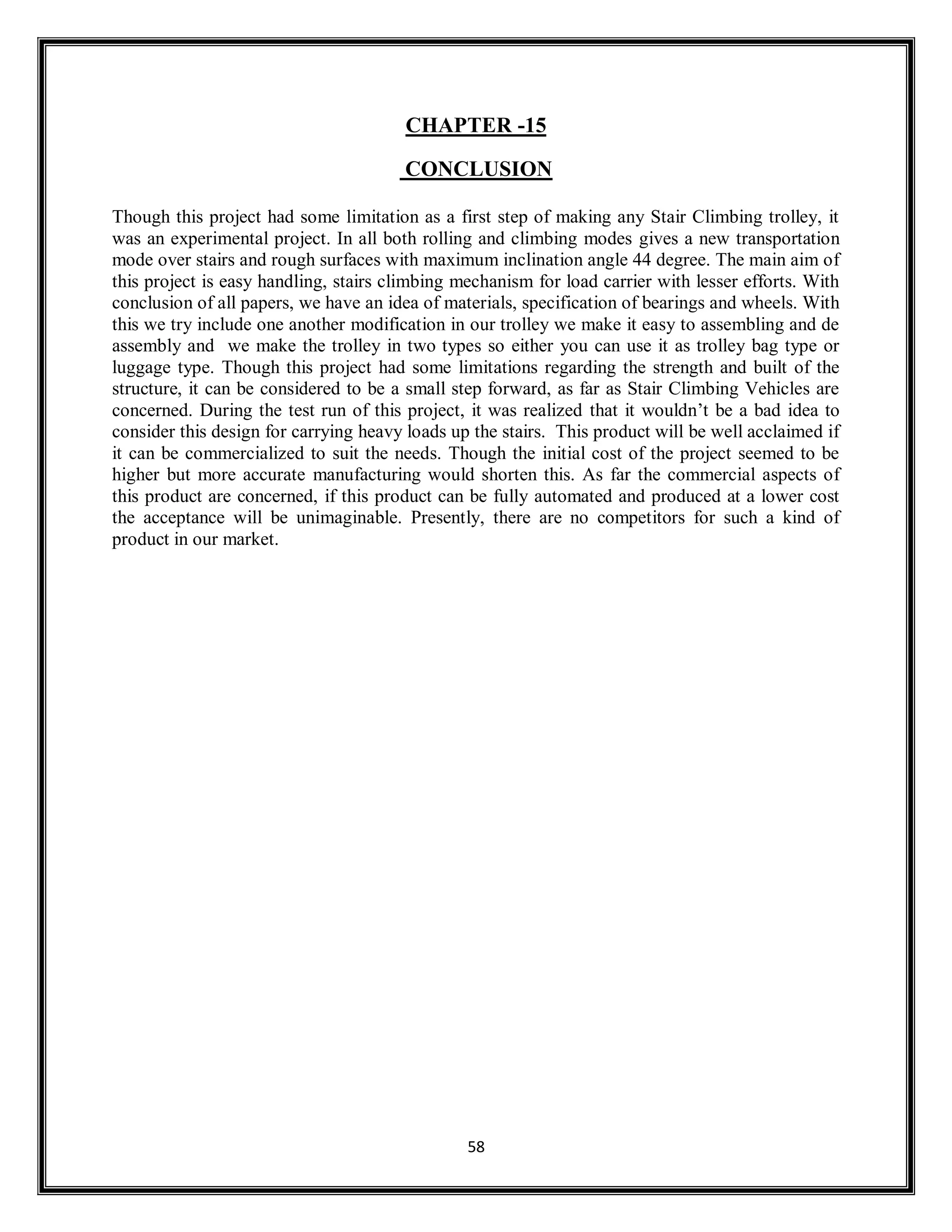 58
CHAPTER -15
CONCLUSION
Though this project had some limitation as a first step of making any Stair Climbing trolley, it
was an experimental project. In all both rolling and climbing modes gives a new transportation
mode over stairs and rough surfaces with maximum inclination angle 44 degree. The main aim of
this project is easy handling, stairs climbing mechanism for load carrier with lesser efforts. With
conclusion of all papers, we have an idea of materials, specification of bearings and wheels. With
this we try include one another modification in our trolley we make it easy to assembling and de
assembly and we make the trolley in two types so either you can use it as trolley bag type or
luggage type. Though this project had some limitations regarding the strength and built of the
structure, it can be considered to be a small step forward, as far as Stair Climbing Vehicles are
concerned. During the test run of this project, it was realized that it wouldn’t be a bad idea to
consider this design for carrying heavy loads up the stairs. This product will be well acclaimed if
it can be commercialized to suit the needs. Though the initial cost of the project seemed to be
higher but more accurate manufacturing would shorten this. As far the commercial aspects of
this product are concerned, if this product can be fully automated and produced at a lower cost
the acceptance will be unimaginable. Presently, there are no competitors for such a kind of
product in our market.
 