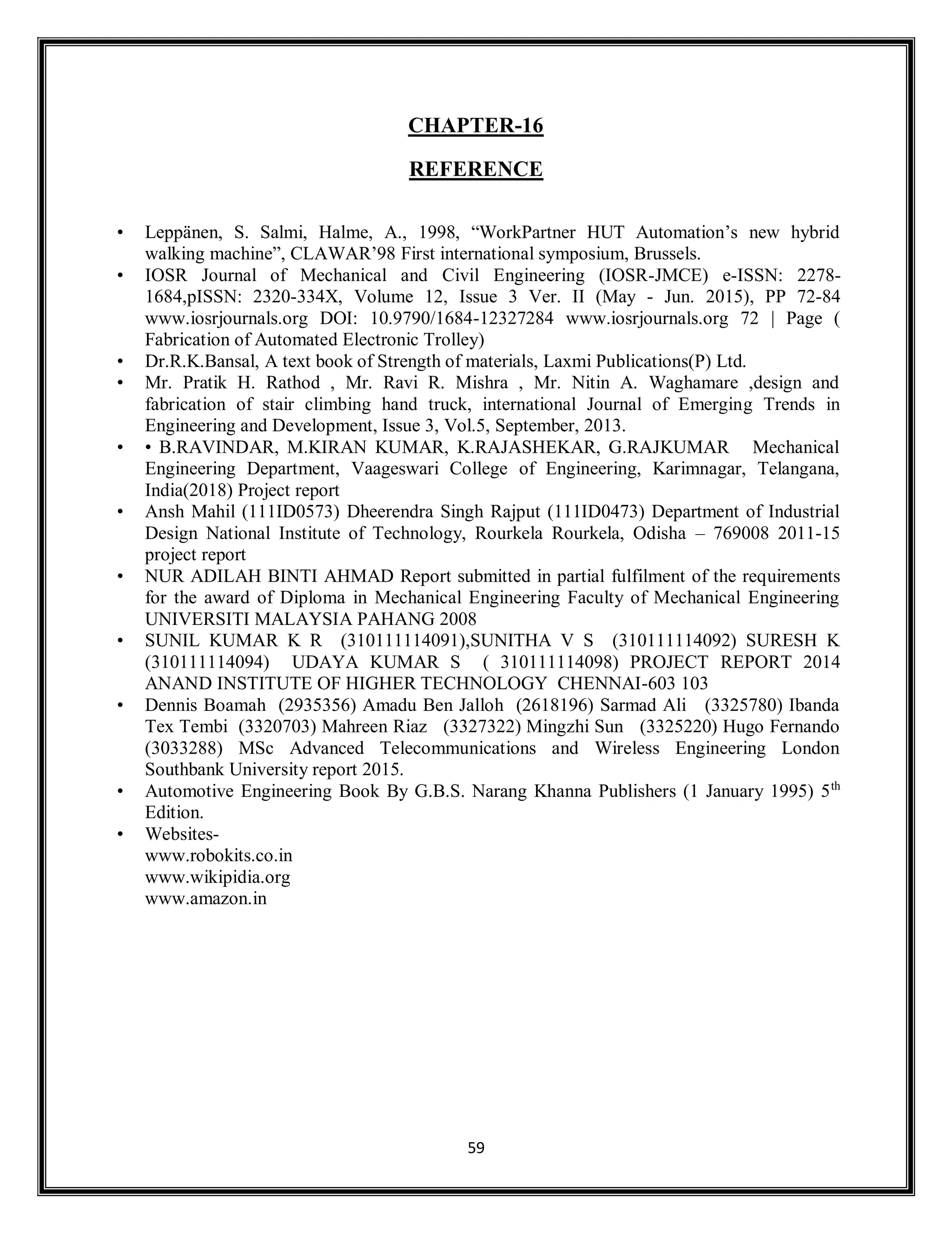 59
CHAPTER-16
REFERENCE
• Leppänen, S. Salmi, Halme, A., 1998, “WorkPartner HUT Automation’s new hybrid
walking machine”, CLAWAR’98 First international symposium, Brussels.
• IOSR Journal of Mechanical and Civil Engineering (IOSR-JMCE) e-ISSN: 2278-
1684,pISSN: 2320-334X, Volume 12, Issue 3 Ver. II (May - Jun. 2015), PP 72-84
www.iosrjournals.org DOI: 10.9790/1684-12327284 www.iosrjournals.org 72 | Page (
Fabrication of Automated Electronic Trolley)
• Dr.R.K.Bansal, A text book of Strength of materials, Laxmi Publications(P) Ltd.
• Mr. Pratik H. Rathod , Mr. Ravi R. Mishra , Mr. Nitin A. Waghamare ,design and
fabrication of stair climbing hand truck, international Journal of Emerging Trends in
Engineering and Development, Issue 3, Vol.5, September, 2013.
• • B.RAVINDAR, M.KIRAN KUMAR, K.RAJASHEKAR, G.RAJKUMAR Mechanical
Engineering Department, Vaageswari College of Engineering, Karimnagar, Telangana,
India(2018) Project report
• Ansh Mahil (111ID0573) Dheerendra Singh Rajput (111ID0473) Department of Industrial
Design National Institute of Technology, Rourkela Rourkela, Odisha – 769008 2011-15
project report
• NUR ADILAH BINTI AHMAD Report submitted in partial fulfilment of the requirements
for the award of Diploma in Mechanical Engineering Faculty of Mechanical Engineering
UNIVERSITI MALAYSIA PAHANG 2008
• SUNIL KUMAR K R (310111114091),SUNITHA V S (310111114092) SURESH K
(310111114094) UDAYA KUMAR S ( 310111114098) PROJECT REPORT 2014
ANAND INSTITUTE OF HIGHER TECHNOLOGY CHENNAI-603 103
• Dennis Boamah (2935356) Amadu Ben Jalloh (2618196) Sarmad Ali (3325780) Ibanda
Tex Tembi (3320703) Mahreen Riaz (3327322) Mingzhi Sun (3325220) Hugo Fernando
(3033288) MSc Advanced Telecommunications and Wireless Engineering London
Southbank University report 2015.
• Automotive Engineering Book By G.B.S. Narang Khanna Publishers (1 January 1995) 5th
Edition.
• Websites-
www.robokits.co.in
www.wikipidia.org
www.amazon.in
 