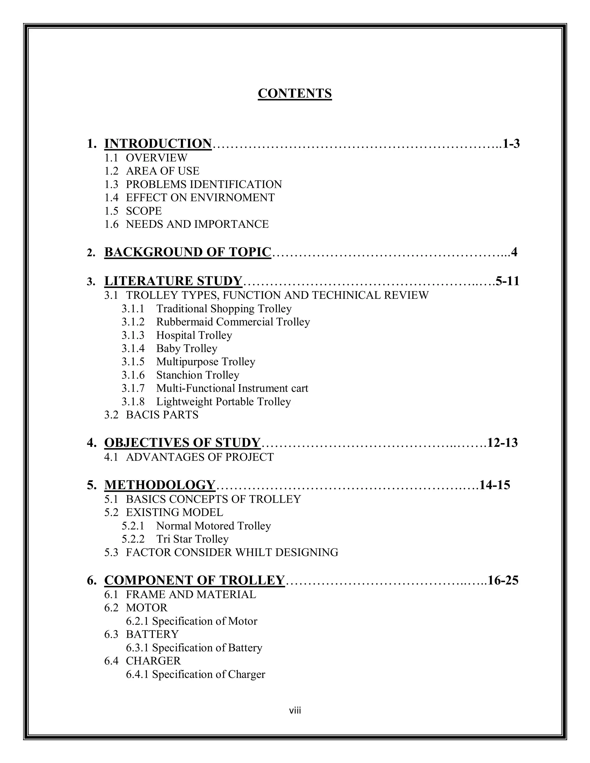 viii
CONTENTS
1. INTRODUCTION………………………………………………………..1-3
1.1 OVERVIEW
1.2 AREA OF USE
1.3 PROBLEMS IDENTIFICATION
1.4 EFFECT ON ENVIRNOMENT
1.5 SCOPE
1.6 NEEDS AND IMPORTANCE
2. BACKGROUND OF TOPIC……………………………………………...4
3. LITERATURE STUDY……………………………………………..….5-11
3.1 TROLLEY TYPES, FUNCTION AND TECHINICAL REVIEW
3.1.1 Traditional Shopping Trolley
3.1.2 Rubbermaid Commercial Trolley
3.1.3 Hospital Trolley
3.1.4 Baby Trolley
3.1.5 Multipurpose Trolley
3.1.6 Stanchion Trolley
3.1.7 Multi-Functional Instrument cart
3.1.8 Lightweight Portable Trolley
3.2 BACIS PARTS
4. OBJECTIVES OF STUDY……………………………………..…….12-13
4.1 ADVANTAGES OF PROJECT
5. METHODOLOGY……………………………………………….….14-15
5.1 BASICS CONCEPTS OF TROLLEY
5.2 EXISTING MODEL
5.2.1 Normal Motored Trolley
5.2.2 Tri Star Trolley
5.3 FACTOR CONSIDER WHILT DESIGNING
6. COMPONENT OF TROLLEY…………………………………..…..16-25
6.1 FRAME AND MATERIAL
6.2 MOTOR
6.2.1 Specification of Motor
6.3 BATTERY
6.3.1 Specification of Battery
6.4 CHARGER
6.4.1 Specification of Charger
 