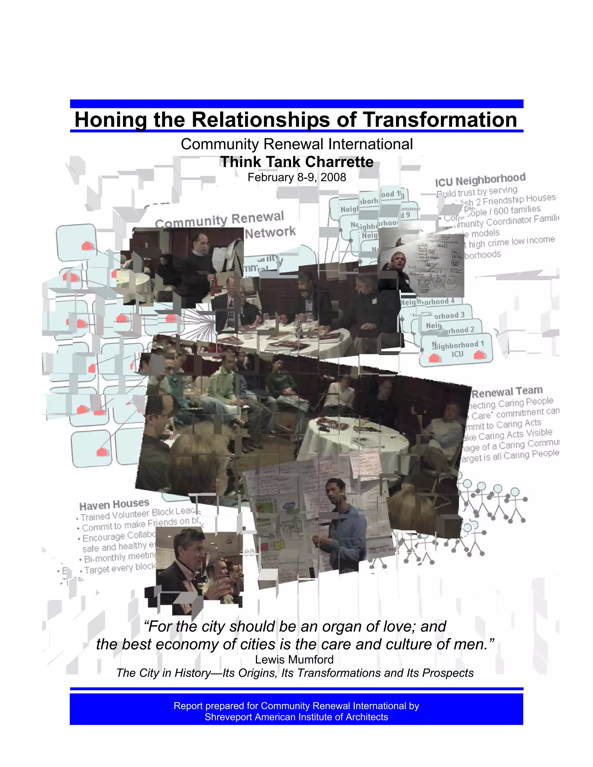 Honing the Relationships of Transformation
Community Renewal International
Think Tank Charrette
February 8-9, 2008

“For the city should be an organ of love; and
the best economy of cities is the care and culture of men.”
Lewis Mumford
The City in History—Its Origins, Its Transformations and Its Prospects
Honing the Relationships of Transformation. CRI Think Tank Charrette . 2.8-9. 2008
Report prepared for Community Renewal International by
Shreveport American College Center for Civic Engagement
AIA 150 project of Shreveport AIA , CRI & CentenaryInstitute of Architects

6.2..08
1

 