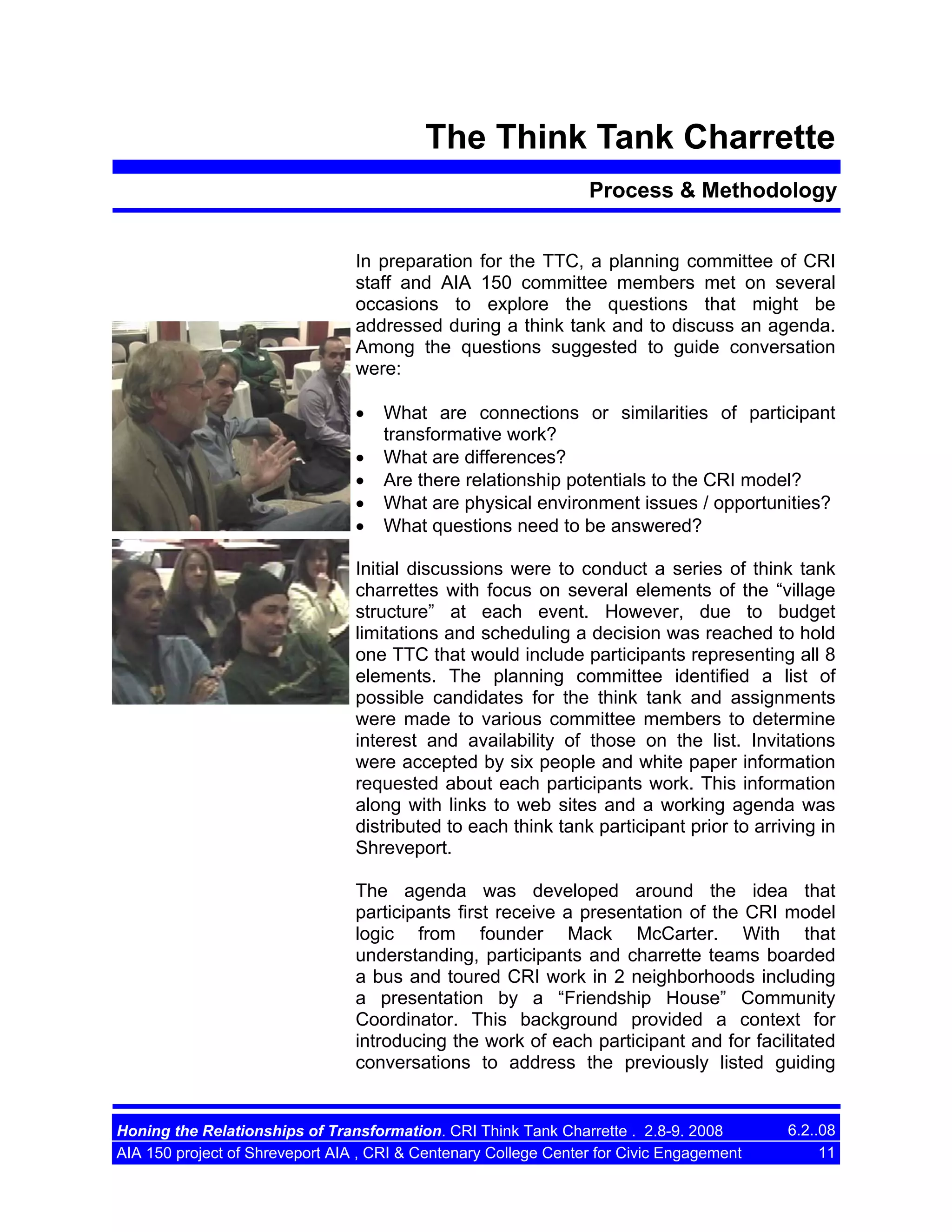 The Think Tank Charrette
Process & Methodology
In preparation for the TTC, a planning committee of CRI
staff and AIA 150 committee members met on several
occasions to explore the questions that might be
addressed during a think tank and to discuss an agenda.
Among the questions suggested to guide conversation
were:
•
•
•
•
•

What are connections or similarities of participant
transformative work?
What are differences?
Are there relationship potentials to the CRI model?
What are physical environment issues / opportunities?
What questions need to be answered?

Initial discussions were to conduct a series of think tank
charrettes with focus on several elements of the “village
structure” at each event. However, due to budget
limitations and scheduling a decision was reached to hold
one TTC that would include participants representing all 8
elements. The planning committee identified a list of
possible candidates for the think tank and assignments
were made to various committee members to determine
interest and availability of those on the list. Invitations
were accepted by six people and white paper information
requested about each participants work. This information
along with links to web sites and a working agenda was
distributed to each think tank participant prior to arriving in
Shreveport.
The agenda was developed around the idea that
participants first receive a presentation of the CRI model
logic from founder Mack McCarter. With that
understanding, participants and charrette teams boarded
a bus and toured CRI work in 2 neighborhoods including
a presentation by a “Friendship House” Community
Coordinator. This background provided a context for
introducing the work of each participant and for facilitated
conversations to address the previously listed guiding

Honing the Relationships of Transformation. CRI Think Tank Charrette . 2.8-9. 2008
AIA 150 project of Shreveport AIA , CRI & Centenary College Center for Civic Engagement

6.2..08
11

 
