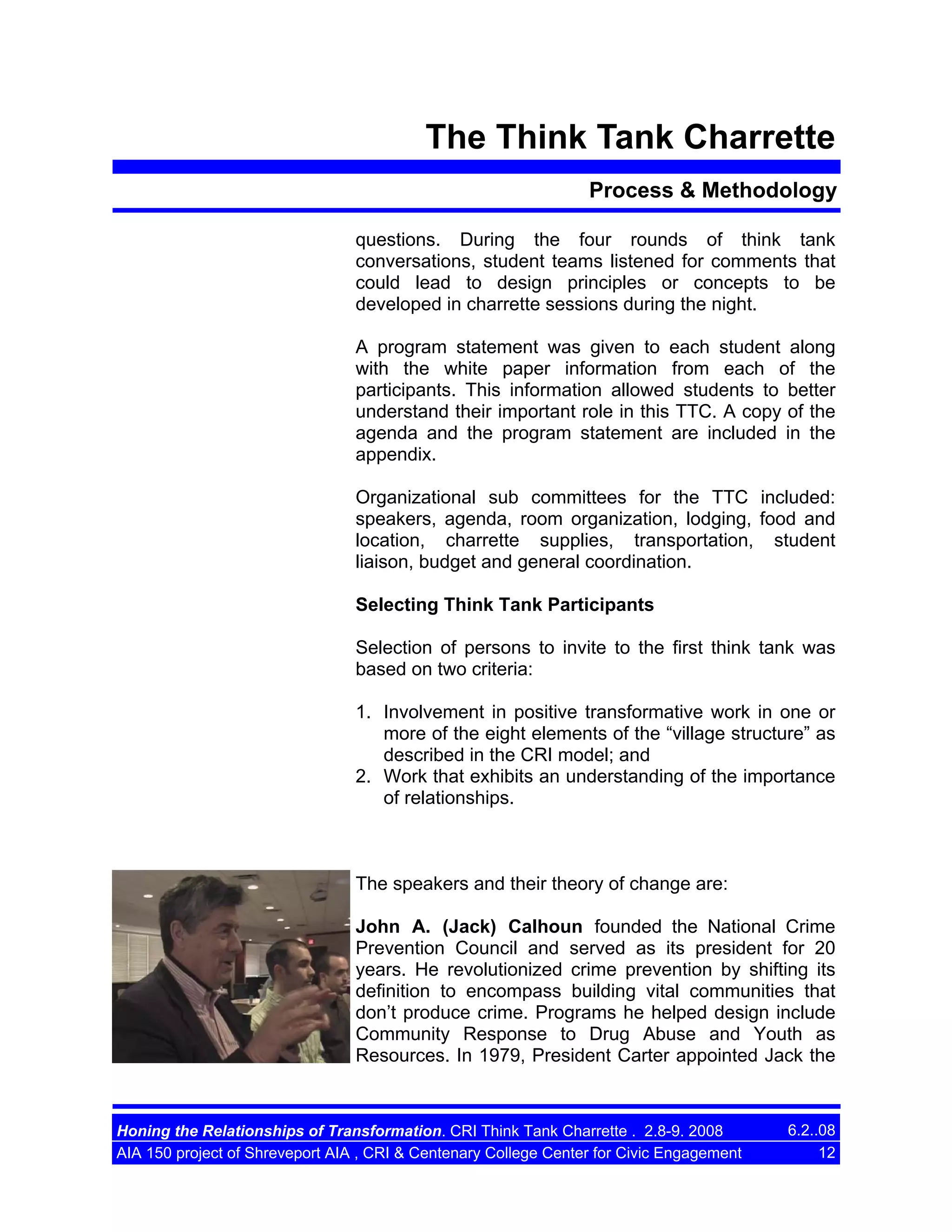 The Think Tank Charrette
Process & Methodology
questions. During the four rounds of think tank
conversations, student teams listened for comments that
could lead to design principles or concepts to be
developed in charrette sessions during the night.
A program statement was given to each student along
with the white paper information from each of the
participants. This information allowed students to better
understand their important role in this TTC. A copy of the
agenda and the program statement are included in the
appendix.
Organizational sub committees for the TTC included:
speakers, agenda, room organization, lodging, food and
location, charrette supplies, transportation, student
liaison, budget and general coordination.
Selecting Think Tank Participants
Selection of persons to invite to the first think tank was
based on two criteria:
1. Involvement in positive transformative work in one or
more of the eight elements of the “village structure” as
described in the CRI model; and
2. Work that exhibits an understanding of the importance
of relationships.

The speakers and their theory of change are:
John A. (Jack) Calhoun founded the National Crime
Prevention Council and served as its president for 20
years. He revolutionized crime prevention by shifting its
definition to encompass building vital communities that
don’t produce crime. Programs he helped design include
Community Response to Drug Abuse and Youth as
Resources. In 1979, President Carter appointed Jack the

Honing the Relationships of Transformation. CRI Think Tank Charrette . 2.8-9. 2008
AIA 150 project of Shreveport AIA , CRI & Centenary College Center for Civic Engagement

6.2..08
12

 
