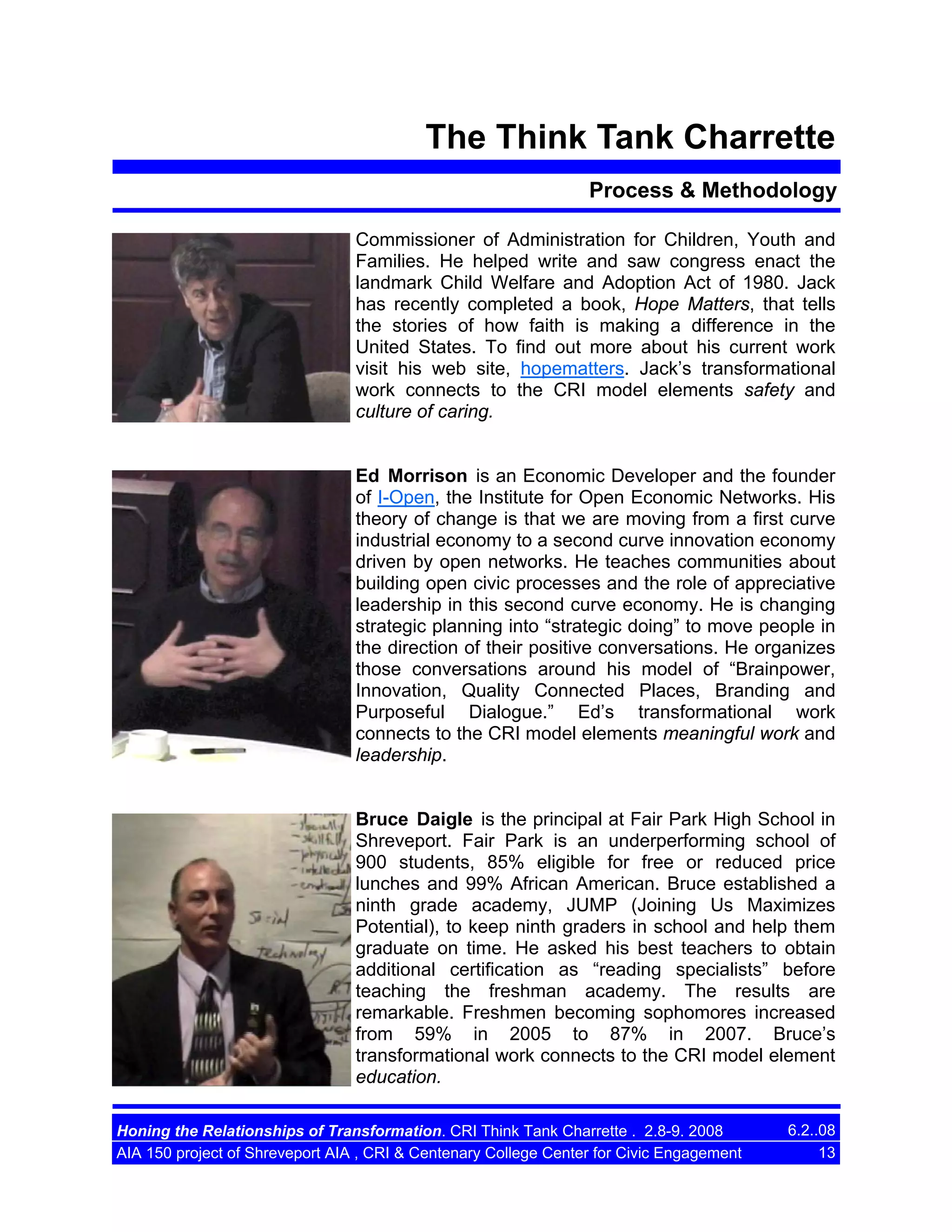 The Think Tank Charrette
Process & Methodology
Commissioner of Administration for Children, Youth and
Families. He helped write and saw congress enact the
landmark Child Welfare and Adoption Act of 1980. Jack
has recently completed a book, Hope Matters, that tells
the stories of how faith is making a difference in the
United States. To find out more about his current work
visit his web site, hopematters. Jack’s transformational
work connects to the CRI model elements safety and
culture of caring.

Ed Morrison is an Economic Developer and the founder
of I-Open, the Institute for Open Economic Networks. His
theory of change is that we are moving from a first curve
industrial economy to a second curve innovation economy
driven by open networks. He teaches communities about
building open civic processes and the role of appreciative
leadership in this second curve economy. He is changing
strategic planning into “strategic doing” to move people in
the direction of their positive conversations. He organizes
those conversations around his model of “Brainpower,
Innovation, Quality Connected Places, Branding and
Purposeful Dialogue.” Ed’s transformational work
connects to the CRI model elements meaningful work and
leadership.

Bruce Daigle is the principal at Fair Park High School in
Shreveport. Fair Park is an underperforming school of
900 students, 85% eligible for free or reduced price
lunches and 99% African American. Bruce established a
ninth grade academy, JUMP (Joining Us Maximizes
Potential), to keep ninth graders in school and help them
graduate on time. He asked his best teachers to obtain
additional certification as “reading specialists” before
teaching the freshman academy. The results are
remarkable. Freshmen becoming sophomores increased
from 59% in 2005 to 87% in 2007. Bruce’s
transformational work connects to the CRI model element
education.
Honing the Relationships of Transformation. CRI Think Tank Charrette . 2.8-9. 2008
AIA 150 project of Shreveport AIA , CRI & Centenary College Center for Civic Engagement

6.2..08
13

 