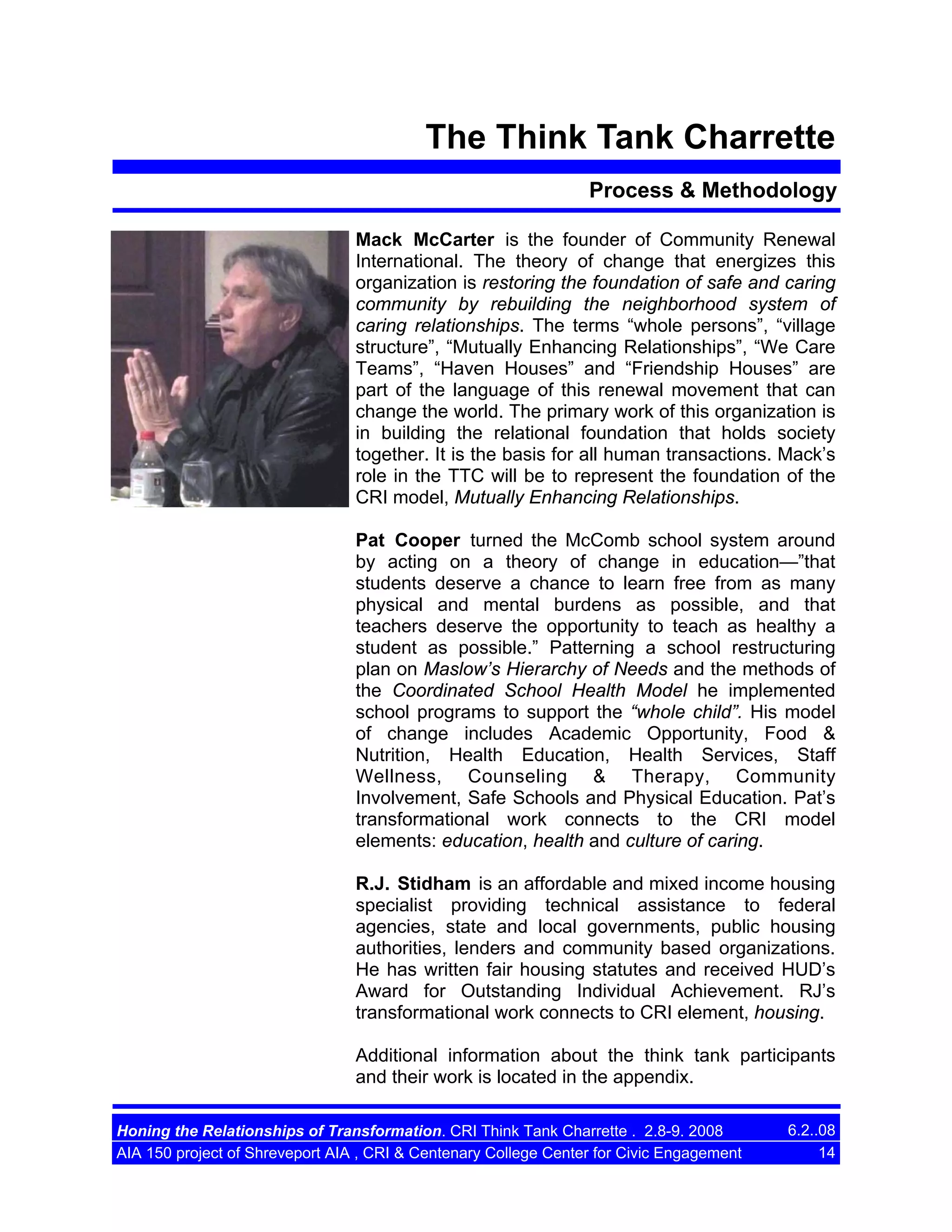 The Think Tank Charrette
Process & Methodology
Mack McCarter is the founder of Community Renewal
International. The theory of change that energizes this
organization is restoring the foundation of safe and caring
community by rebuilding the neighborhood system of
caring relationships. The terms “whole persons”, “village
structure”, “Mutually Enhancing Relationships”, “We Care
Teams”, “Haven Houses” and “Friendship Houses” are
part of the language of this renewal movement that can
change the world. The primary work of this organization is
in building the relational foundation that holds society
together. It is the basis for all human transactions. Mack’s
role in the TTC will be to represent the foundation of the
CRI model, Mutually Enhancing Relationships.
Pat Cooper turned the McComb school system around
by acting on a theory of change in education—”that
students deserve a chance to learn free from as many
physical and mental burdens as possible, and that
teachers deserve the opportunity to teach as healthy a
student as possible.” Patterning a school restructuring
plan on Maslow’s Hierarchy of Needs and the methods of
the Coordinated School Health Model he implemented
school programs to support the “whole child”. His model
of change includes Academic Opportunity, Food &
Nutrition, Health Education, Health Services, Staff
Wellness, Counseling & Therapy, Community
Involvement, Safe Schools and Physical Education. Pat’s
transformational work connects to the CRI model
elements: education, health and culture of caring.
R.J. Stidham is an affordable and mixed income housing
specialist providing technical assistance to federal
agencies, state and local governments, public housing
authorities, lenders and community based organizations.
He has written fair housing statutes and received HUD’s
Award for Outstanding Individual Achievement. RJ’s
transformational work connects to CRI element, housing.
Additional information about the think tank participants
and their work is located in the appendix.
Honing the Relationships of Transformation. CRI Think Tank Charrette . 2.8-9. 2008
AIA 150 project of Shreveport AIA , CRI & Centenary College Center for Civic Engagement

6.2..08
14

 
