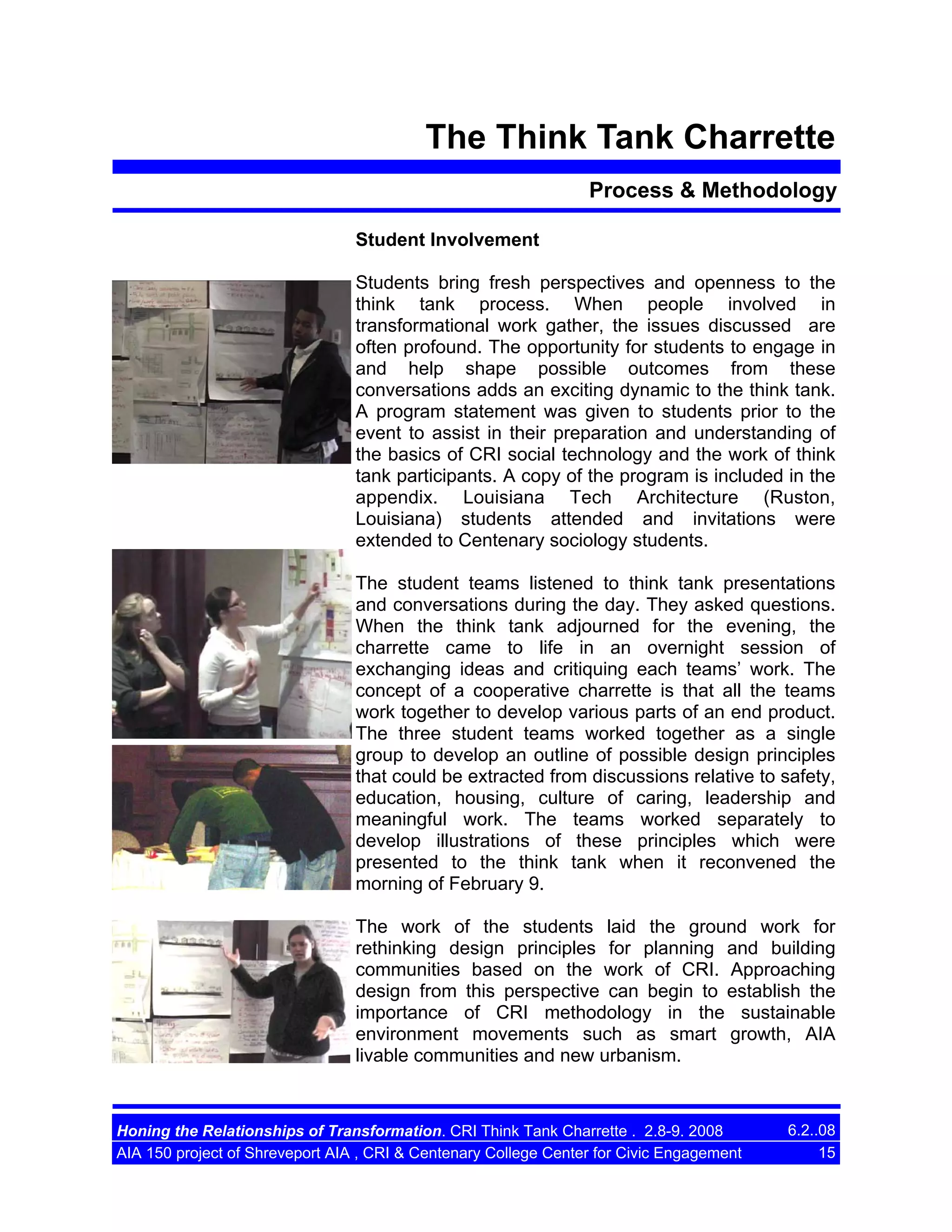 The Think Tank Charrette
Process & Methodology
Student Involvement
Students bring fresh perspectives and openness to the
think tank process. When people involved in
transformational work gather, the issues discussed are
often profound. The opportunity for students to engage in
and help shape possible outcomes from these
conversations adds an exciting dynamic to the think tank.
A program statement was given to students prior to the
event to assist in their preparation and understanding of
the basics of CRI social technology and the work of think
tank participants. A copy of the program is included in the
appendix. Louisiana Tech Architecture (Ruston,
Louisiana) students attended and invitations were
extended to Centenary sociology students.
The student teams listened to think tank presentations
and conversations during the day. They asked questions.
When the think tank adjourned for the evening, the
charrette came to life in an overnight session of
exchanging ideas and critiquing each teams’ work. The
concept of a cooperative charrette is that all the teams
work together to develop various parts of an end product.
The three student teams worked together as a single
group to develop an outline of possible design principles
that could be extracted from discussions relative to safety,
education, housing, culture of caring, leadership and
meaningful work. The teams worked separately to
develop illustrations of these principles which were
presented to the think tank when it reconvened the
morning of February 9.
The work of the students laid the ground work for
rethinking design principles for planning and building
communities based on the work of CRI. Approaching
design from this perspective can begin to establish the
importance of CRI methodology in the sustainable
environment movements such as smart growth, AIA
livable communities and new urbanism.

Honing the Relationships of Transformation. CRI Think Tank Charrette . 2.8-9. 2008
AIA 150 project of Shreveport AIA , CRI & Centenary College Center for Civic Engagement

6.2..08
15

 