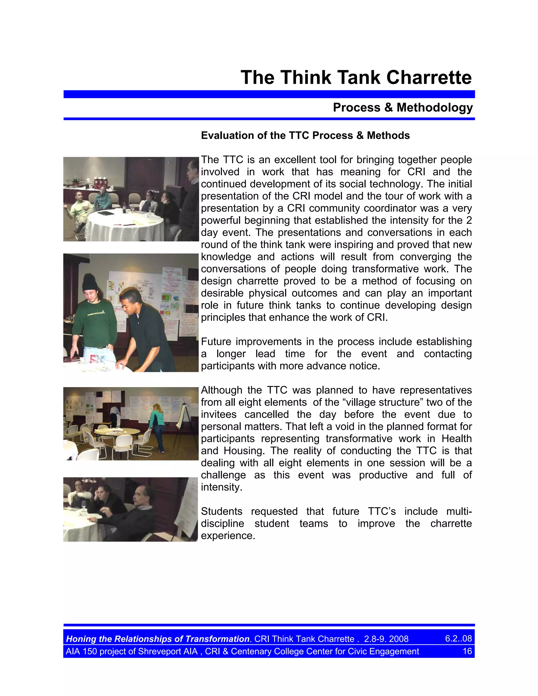 The Think Tank Charrette
Process & Methodology
Evaluation of the TTC Process & Methods
The TTC is an excellent tool for bringing together people
involved in work that has meaning for CRI and the
continued development of its social technology. The initial
presentation of the CRI model and the tour of work with a
presentation by a CRI community coordinator was a very
powerful beginning that established the intensity for the 2
day event. The presentations and conversations in each
round of the think tank were inspiring and proved that new
knowledge and actions will result from converging the
conversations of people doing transformative work. The
design charrette proved to be a method of focusing on
desirable physical outcomes and can play an important
role in future think tanks to continue developing design
principles that enhance the work of CRI.
Future improvements in the process include establishing
a longer lead time for the event and contacting
participants with more advance notice.
Although the TTC was planned to have representatives
from all eight elements of the “village structure” two of the
invitees cancelled the day before the event due to
personal matters. That left a void in the planned format for
participants representing transformative work in Health
and Housing. The reality of conducting the TTC is that
dealing with all eight elements in one session will be a
challenge as this event was productive and full of
intensity.
Students requested that future TTC’s include multidiscipline student teams to improve the charrette
experience.

Honing the Relationships of Transformation. CRI Think Tank Charrette . 2.8-9. 2008
AIA 150 project of Shreveport AIA , CRI & Centenary College Center for Civic Engagement

6.2..08
16

 