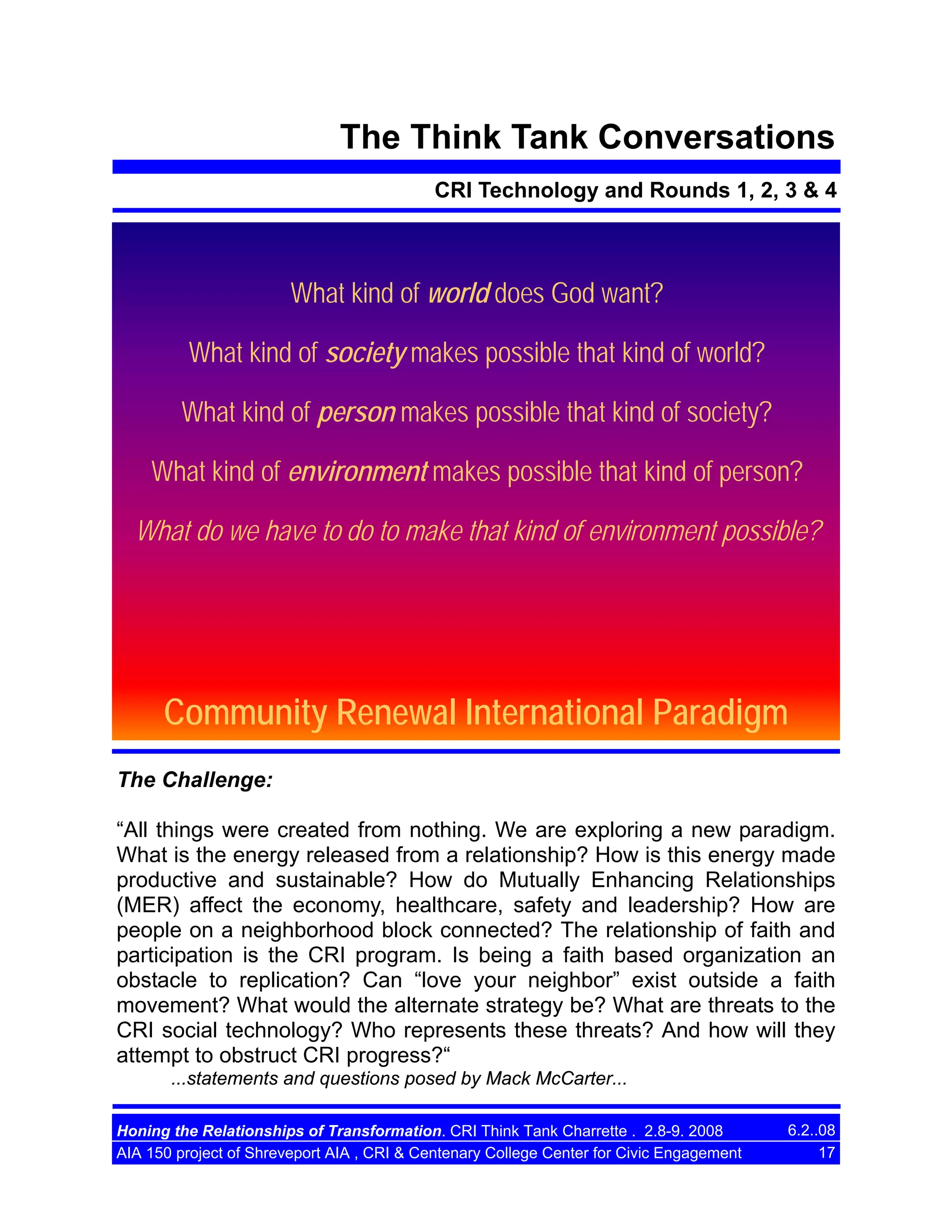 The Think Tank Conversations
CRI Technology and Rounds 1, 2, 3 & 4

What kind of world does God want?
What kind of society makes possible that kind of world?
What kind of person makes possible that kind of society?
What kind of environment makes possible that kind of person?
What do we have to do to make that kind of environment possible?

Community Renewal International Paradigm
The Challenge:
“All things were created from nothing. We are exploring a new paradigm.
What is the energy released from a relationship? How is this energy made
productive and sustainable? How do Mutually Enhancing Relationships
(MER) affect the economy, healthcare, safety and leadership? How are
people on a neighborhood block connected? The relationship of faith and
participation is the CRI program. Is being a faith based organization an
obstacle to replication? Can “love your neighbor” exist outside a faith
movement? What would the alternate strategy be? What are threats to the
CRI social technology? Who represents these threats? And how will they
attempt to obstruct CRI progress?“
...statements and questions posed by Mack McCarter...
Honing the Relationships of Transformation. CRI Think Tank Charrette . 2.8-9. 2008
AIA 150 project of Shreveport AIA , CRI & Centenary College Center for Civic Engagement

6.2..08
17

 