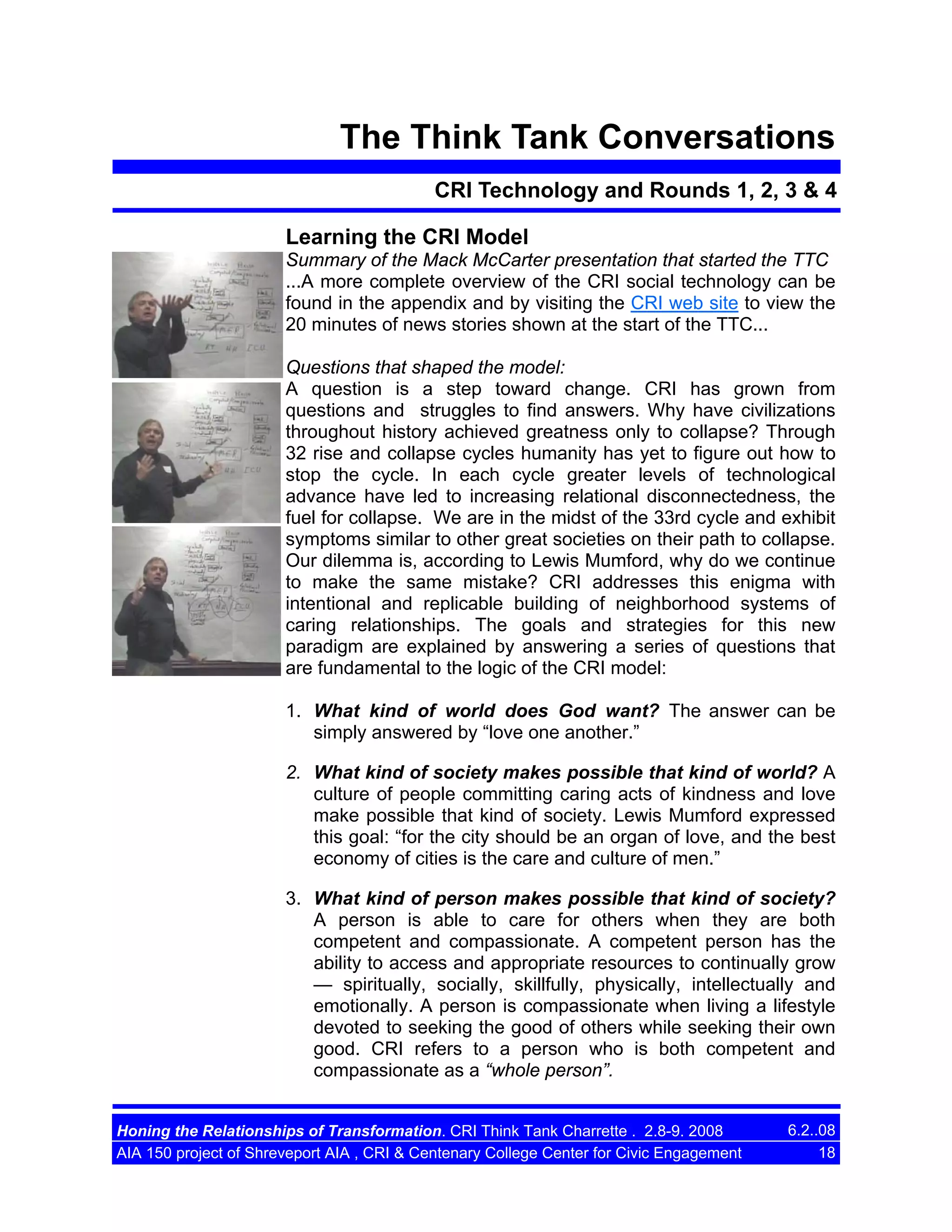 The Think Tank Conversations
CRI Technology and Rounds 1, 2, 3 & 4
Learning the CRI Model
Summary of the Mack McCarter presentation that started the TTC
...A more complete overview of the CRI social technology can be
found in the appendix and by visiting the CRI web site to view the
20 minutes of news stories shown at the start of the TTC...
Questions that shaped the model:
A question is a step toward change. CRI has grown from
questions and struggles to find answers. Why have civilizations
throughout history achieved greatness only to collapse? Through
32 rise and collapse cycles humanity has yet to figure out how to
stop the cycle. In each cycle greater levels of technological
advance have led to increasing relational disconnectedness, the
fuel for collapse. We are in the midst of the 33rd cycle and exhibit
symptoms similar to other great societies on their path to collapse.
Our dilemma is, according to Lewis Mumford, why do we continue
to make the same mistake? CRI addresses this enigma with
intentional and replicable building of neighborhood systems of
caring relationships. The goals and strategies for this new
paradigm are explained by answering a series of questions that
are fundamental to the logic of the CRI model:
1. What kind of world does God want? The answer can be
simply answered by “love one another.”
2. What kind of society makes possible that kind of world? A
culture of people committing caring acts of kindness and love
make possible that kind of society. Lewis Mumford expressed
this goal: “for the city should be an organ of love, and the best
economy of cities is the care and culture of men.”
3. What kind of person makes possible that kind of society?
A person is able to care for others when they are both
competent and compassionate. A competent person has the
ability to access and appropriate resources to continually grow
— spiritually, socially, skillfully, physically, intellectually and
emotionally. A person is compassionate when living a lifestyle
devoted to seeking the good of others while seeking their own
good. CRI refers to a person who is both competent and
compassionate as a “whole person”.
Honing the Relationships of Transformation. CRI Think Tank Charrette . 2.8-9. 2008
AIA 150 project of Shreveport AIA , CRI & Centenary College Center for Civic Engagement

6.2..08
18

 