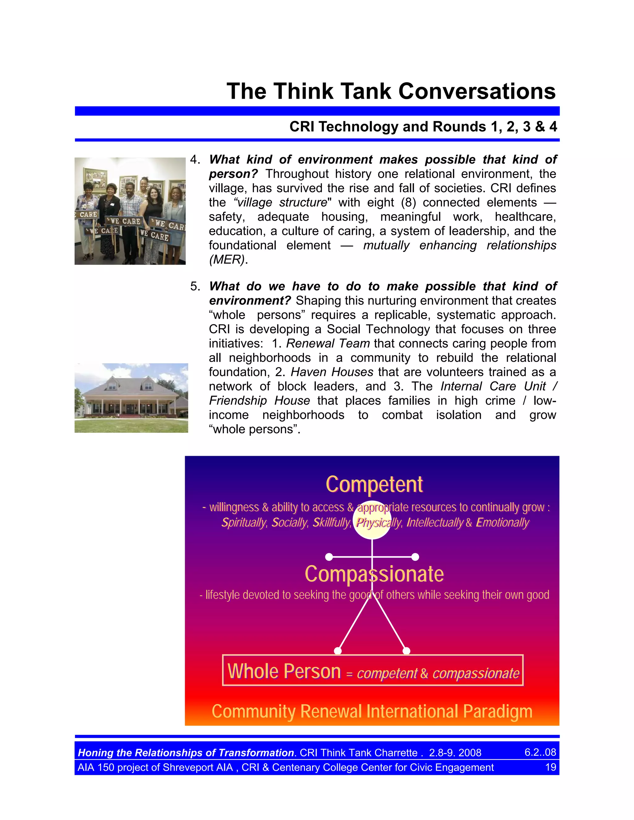 The Think Tank Conversations
CRI Technology and Rounds 1, 2, 3 & 4
4. What kind of environment makes possible that kind of
person? Throughout history one relational environment, the
village, has survived the rise and fall of societies. CRI defines
the “village structure" with eight (8) connected elements —
safety, adequate housing, meaningful work, healthcare,
education, a culture of caring, a system of leadership, and the
foundational element — mutually enhancing relationships
(MER).
5. What do we have to do to make possible that kind of
environment? Shaping this nurturing environment that creates
“whole persons” requires a replicable, systematic approach.
CRI is developing a Social Technology that focuses on three
initiatives: 1. Renewal Team that connects caring people from
all neighborhoods in a community to rebuild the relational
foundation, 2. Haven Houses that are volunteers trained as a
network of block leaders, and 3. The Internal Care Unit /
Friendship House that places families in high crime / lowincome neighborhoods to combat isolation and grow
“whole persons”.

Competent
- willingness & ability to access & appropriate resources to continually grow :
Spiritually, Socially, Skillfully, Physically, Intellectually & Emotionally

Compassionate
- lifestyle devoted to seeking the good of others while seeking their own good

Whole Person = competent & compassionate
Community Renewal International Paradigm
Honing the Relationships of Transformation. CRI Think Tank Charrette . 2.8-9. 2008
AIA 150 project of Shreveport AIA , CRI & Centenary College Center for Civic Engagement

6.2..08
19

 
