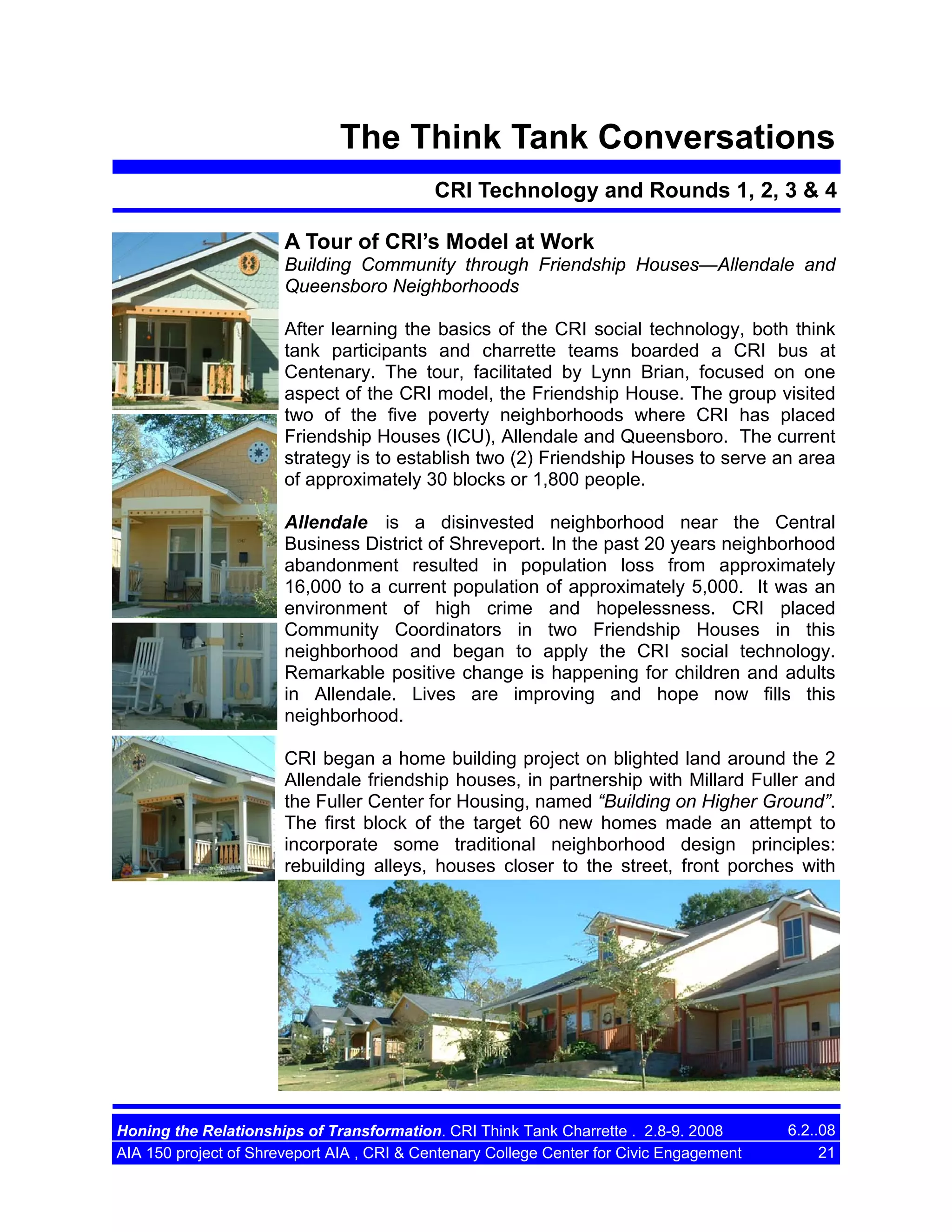 The Think Tank Conversations
CRI Technology and Rounds 1, 2, 3 & 4
A Tour of CRI’s Model at Work
Building Community through Friendship Houses—Allendale and
Queensboro Neighborhoods
After learning the basics of the CRI social technology, both think
tank participants and charrette teams boarded a CRI bus at
Centenary. The tour, facilitated by Lynn Brian, focused on one
aspect of the CRI model, the Friendship House. The group visited
two of the five poverty neighborhoods where CRI has placed
Friendship Houses (ICU), Allendale and Queensboro. The current
strategy is to establish two (2) Friendship Houses to serve an area
of approximately 30 blocks or 1,800 people.
Allendale is a disinvested neighborhood near the Central
Business District of Shreveport. In the past 20 years neighborhood
abandonment resulted in population loss from approximately
16,000 to a current population of approximately 5,000. It was an
environment of high crime and hopelessness. CRI placed
Community Coordinators in two Friendship Houses in this
neighborhood and began to apply the CRI social technology.
Remarkable positive change is happening for children and adults
in Allendale. Lives are improving and hope now fills this
neighborhood.
CRI began a home building project on blighted land around the 2
Allendale friendship houses, in partnership with Millard Fuller and
the Fuller Center for Housing, named “Building on Higher Ground”.
The first block of the target 60 new homes made an attempt to
incorporate some traditional neighborhood design principles:
rebuilding alleys, houses closer to the street, front porches with

Honing the Relationships of Transformation. CRI Think Tank Charrette . 2.8-9. 2008
AIA 150 project of Shreveport AIA , CRI & Centenary College Center for Civic Engagement

6.2..08
21

 
