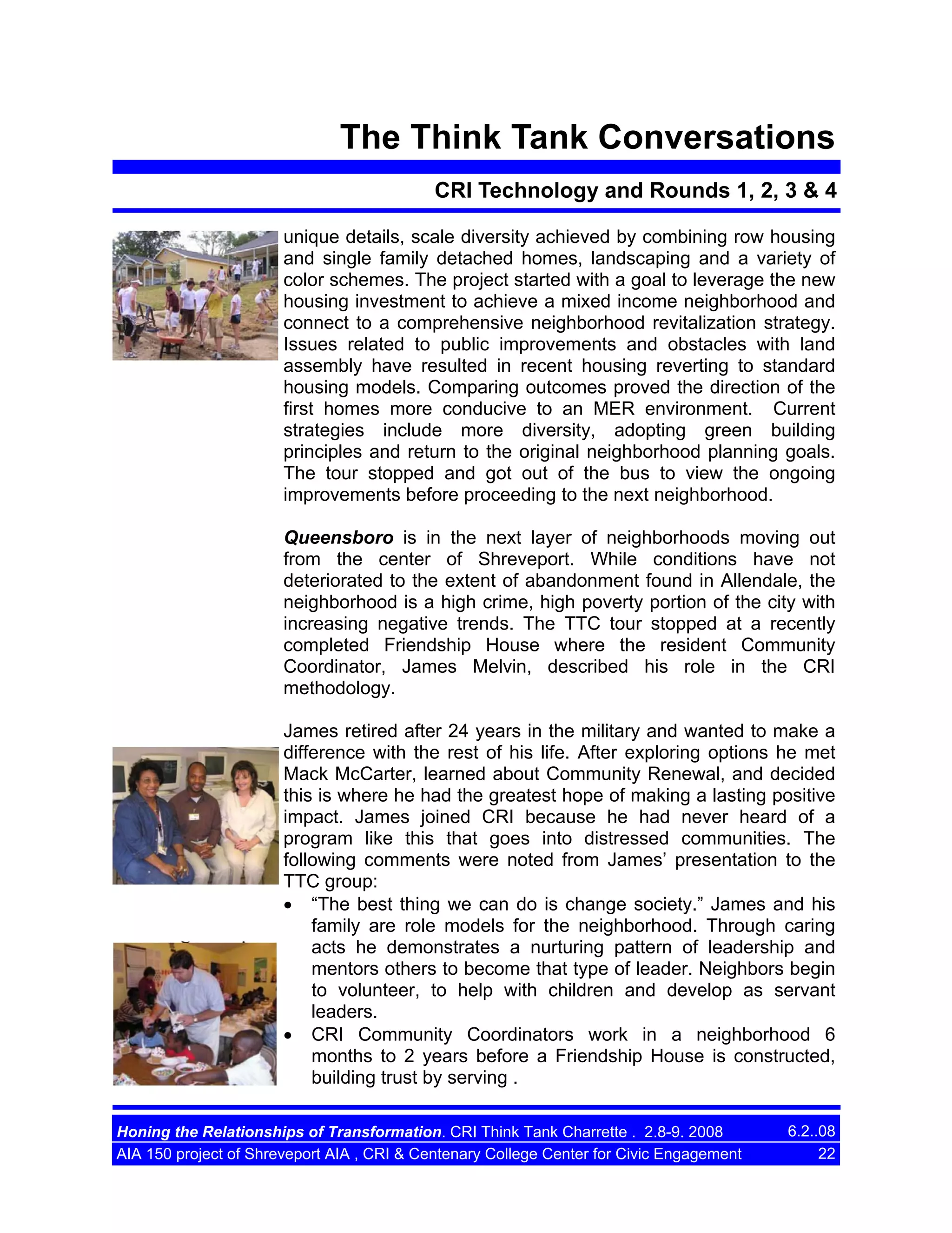 The Think Tank Conversations
CRI Technology and Rounds 1, 2, 3 & 4
unique details, scale diversity achieved by combining row housing
and single family detached homes, landscaping and a variety of
color schemes. The project started with a goal to leverage the new
housing investment to achieve a mixed income neighborhood and
connect to a comprehensive neighborhood revitalization strategy.
Issues related to public improvements and obstacles with land
assembly have resulted in recent housing reverting to standard
housing models. Comparing outcomes proved the direction of the
first homes more conducive to an MER environment. Current
strategies include more diversity, adopting green building
principles and return to the original neighborhood planning goals.
The tour stopped and got out of the bus to view the ongoing
improvements before proceeding to the next neighborhood.
Queensboro is in the next layer of neighborhoods moving out
from the center of Shreveport. While conditions have not
deteriorated to the extent of abandonment found in Allendale, the
neighborhood is a high crime, high poverty portion of the city with
increasing negative trends. The TTC tour stopped at a recently
completed Friendship House where the resident Community
Coordinator, James Melvin, described his role in the CRI
methodology.
James retired after 24 years in the military and wanted to make a
difference with the rest of his life. After exploring options he met
Mack McCarter, learned about Community Renewal, and decided
this is where he had the greatest hope of making a lasting positive
impact. James joined CRI because he had never heard of a
program like this that goes into distressed communities. The
following comments were noted from James’ presentation to the
TTC group:
• “The best thing we can do is change society.” James and his
family are role models for the neighborhood. Through caring
acts he demonstrates a nurturing pattern of leadership and
mentors others to become that type of leader. Neighbors begin
to volunteer, to help with children and develop as servant
leaders.
• CRI Community Coordinators work in a neighborhood 6
months to 2 years before a Friendship House is constructed,
building trust by serving .
Honing the Relationships of Transformation. CRI Think Tank Charrette . 2.8-9. 2008
AIA 150 project of Shreveport AIA , CRI & Centenary College Center for Civic Engagement

6.2..08
22

 