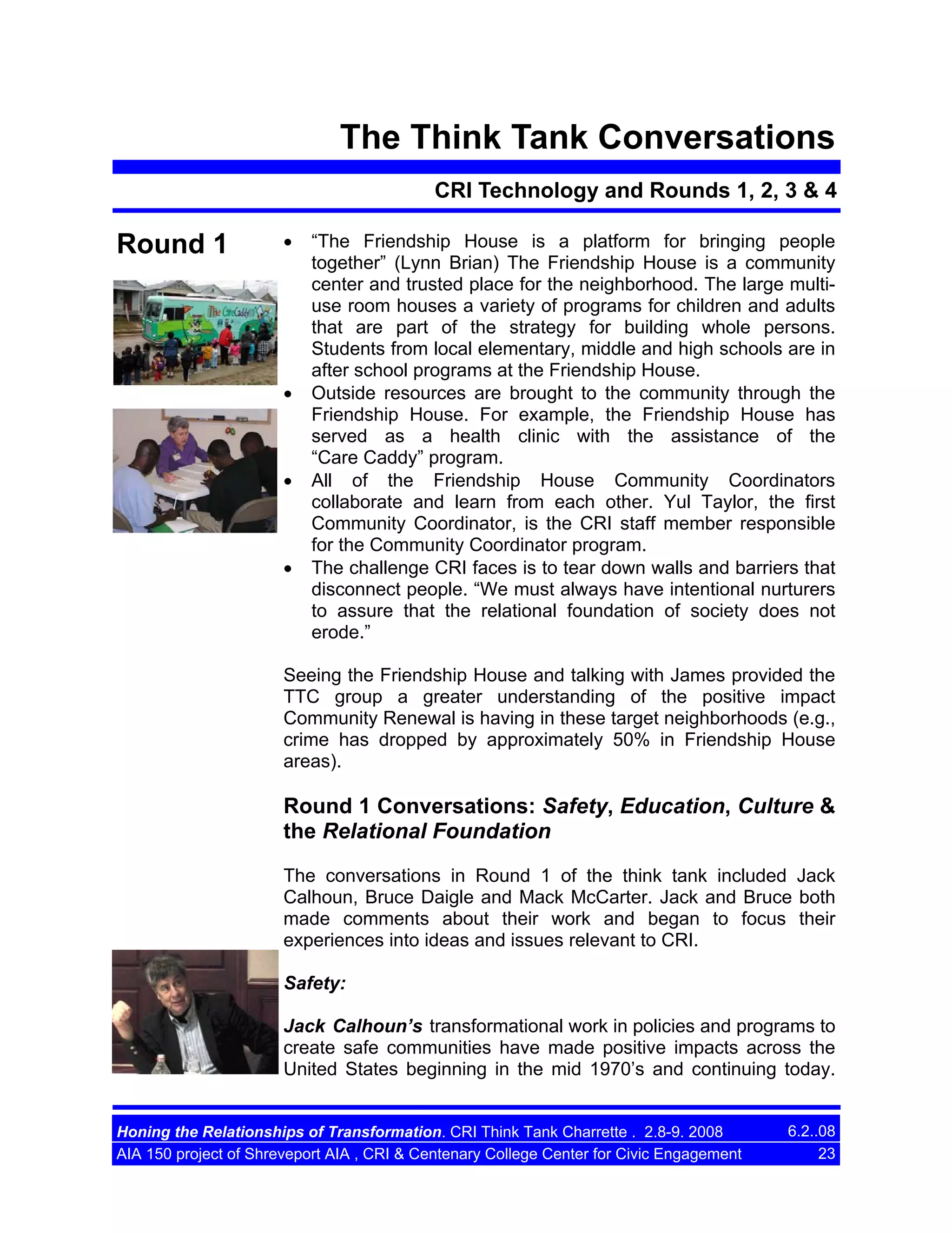 The Think Tank Conversations
CRI Technology and Rounds 1, 2, 3 & 4

Round 1

•

•

•

•

“The Friendship House is a platform for bringing people
together” (Lynn Brian) The Friendship House is a community
center and trusted place for the neighborhood. The large multiuse room houses a variety of programs for children and adults
that are part of the strategy for building whole persons.
Students from local elementary, middle and high schools are in
after school programs at the Friendship House.
Outside resources are brought to the community through the
Friendship House. For example, the Friendship House has
served as a health clinic with the assistance of the
“Care Caddy” program.
All of the Friendship House Community Coordinators
collaborate and learn from each other. Yul Taylor, the first
Community Coordinator, is the CRI staff member responsible
for the Community Coordinator program.
The challenge CRI faces is to tear down walls and barriers that
disconnect people. “We must always have intentional nurturers
to assure that the relational foundation of society does not
erode.”

Seeing the Friendship House and talking with James provided the
TTC group a greater understanding of the positive impact
Community Renewal is having in these target neighborhoods (e.g.,
crime has dropped by approximately 50% in Friendship House
areas).

Round 1 Conversations: Safety, Education, Culture &
the Relational Foundation
The conversations in Round 1 of the think tank included Jack
Calhoun, Bruce Daigle and Mack McCarter. Jack and Bruce both
made comments about their work and began to focus their
experiences into ideas and issues relevant to CRI.
Safety:
Jack Calhoun’s transformational work in policies and programs to
create safe communities have made positive impacts across the
United States beginning in the mid 1970’s and continuing today.

Honing the Relationships of Transformation. CRI Think Tank Charrette . 2.8-9. 2008
AIA 150 project of Shreveport AIA , CRI & Centenary College Center for Civic Engagement

6.2..08
23

 