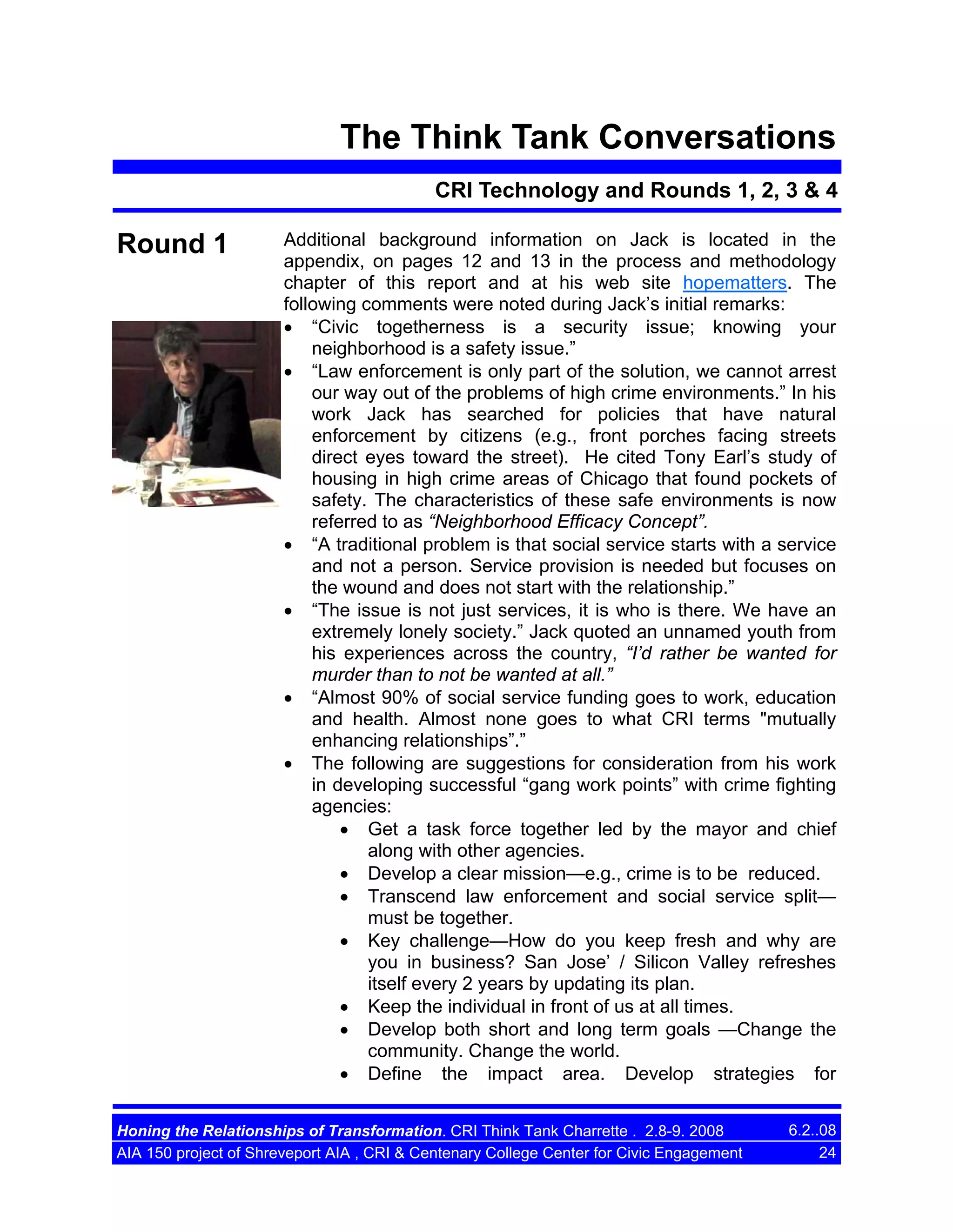 The Think Tank Conversations
CRI Technology and Rounds 1, 2, 3 & 4

Round 1

Additional background information on Jack is located in the
appendix, on pages 12 and 13 in the process and methodology
chapter of this report and at his web site hopematters. The
following comments were noted during Jack’s initial remarks:
• “Civic togetherness is a security issue; knowing your
neighborhood is a safety issue.”
• “Law enforcement is only part of the solution, we cannot arrest
our way out of the problems of high crime environments.” In his
work Jack has searched for policies that have natural
enforcement by citizens (e.g., front porches facing streets
direct eyes toward the street). He cited Tony Earl’s study of
housing in high crime areas of Chicago that found pockets of
safety. The characteristics of these safe environments is now
referred to as “Neighborhood Efficacy Concept”.
• “A traditional problem is that social service starts with a service
and not a person. Service provision is needed but focuses on
the wound and does not start with the relationship.”
• “The issue is not just services, it is who is there. We have an
extremely lonely society.” Jack quoted an unnamed youth from
his experiences across the country, “I’d rather be wanted for
murder than to not be wanted at all.”
• “Almost 90% of social service funding goes to work, education
and health. Almost none goes to what CRI terms "mutually
enhancing relationships”.”
• The following are suggestions for consideration from his work
in developing successful “gang work points” with crime fighting
agencies:
• Get a task force together led by the mayor and chief
along with other agencies.
• Develop a clear mission—e.g., crime is to be reduced.
• Transcend law enforcement and social service split—
must be together.
• Key challenge—How do you keep fresh and why are
you in business? San Jose’ / Silicon Valley refreshes
itself every 2 years by updating its plan.
• Keep the individual in front of us at all times.
• Develop both short and long term goals —Change the
community. Change the world.
• Define the impact area. Develop strategies for

Honing the Relationships of Transformation. CRI Think Tank Charrette . 2.8-9. 2008
AIA 150 project of Shreveport AIA , CRI & Centenary College Center for Civic Engagement

6.2..08
24

 
