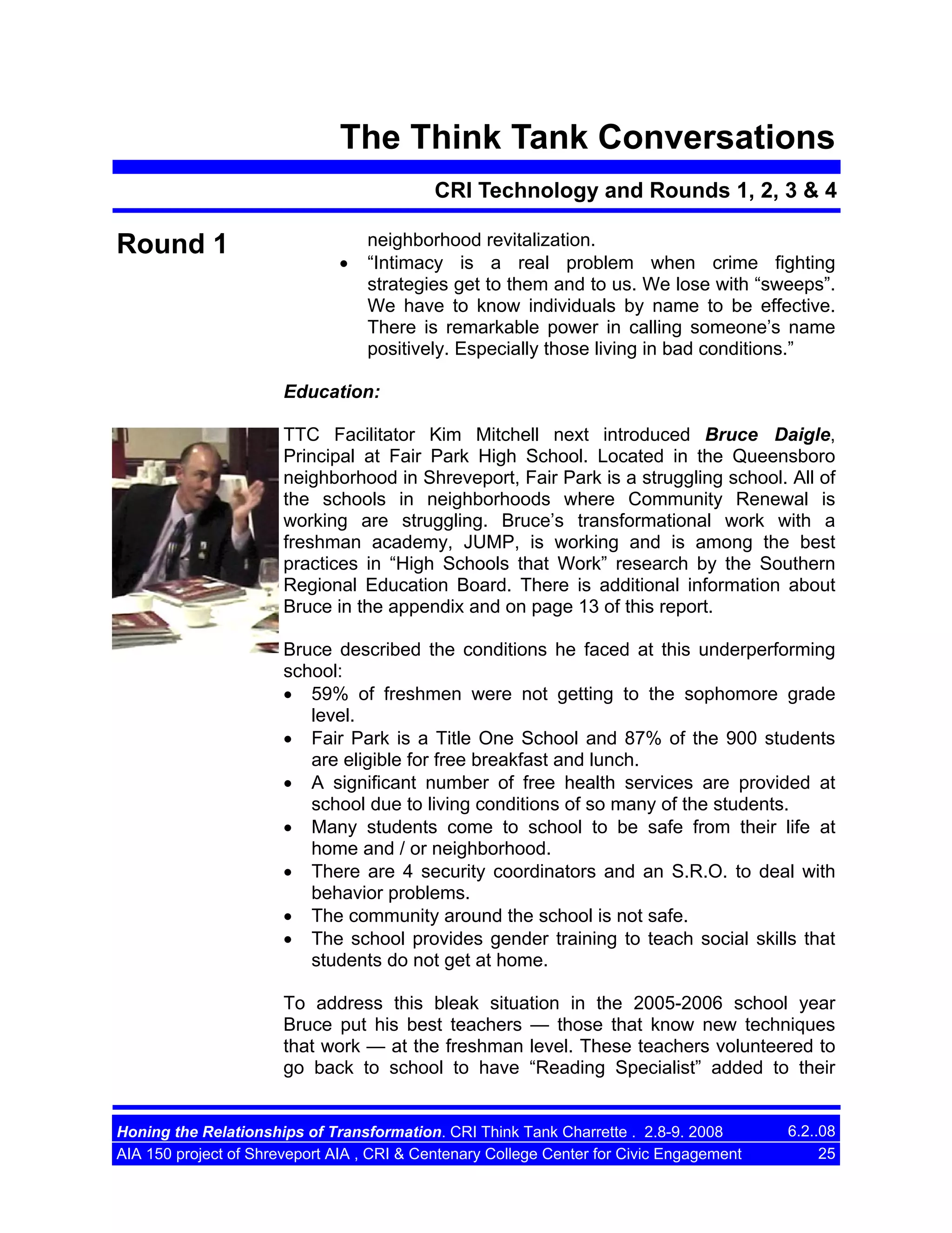 The Think Tank Conversations
CRI Technology and Rounds 1, 2, 3 & 4

Round 1

•

neighborhood revitalization.
“Intimacy is a real problem when crime fighting
strategies get to them and to us. We lose with “sweeps”.
We have to know individuals by name to be effective.
There is remarkable power in calling someone’s name
positively. Especially those living in bad conditions.”

Education:
TTC Facilitator Kim Mitchell next introduced Bruce Daigle,
Principal at Fair Park High School. Located in the Queensboro
neighborhood in Shreveport, Fair Park is a struggling school. All of
the schools in neighborhoods where Community Renewal is
working are struggling. Bruce’s transformational work with a
freshman academy, JUMP, is working and is among the best
practices in “High Schools that Work” research by the Southern
Regional Education Board. There is additional information about
Bruce in the appendix and on page 13 of this report.
Bruce described the conditions he faced at this underperforming
school:
• 59% of freshmen were not getting to the sophomore grade
level.
• Fair Park is a Title One School and 87% of the 900 students
are eligible for free breakfast and lunch.
• A significant number of free health services are provided at
school due to living conditions of so many of the students.
• Many students come to school to be safe from their life at
home and / or neighborhood.
• There are 4 security coordinators and an S.R.O. to deal with
behavior problems.
• The community around the school is not safe.
• The school provides gender training to teach social skills that
students do not get at home.
To address this bleak situation in the 2005-2006 school year
Bruce put his best teachers — those that know new techniques
that work — at the freshman level. These teachers volunteered to
go back to school to have “Reading Specialist” added to their

Honing the Relationships of Transformation. CRI Think Tank Charrette . 2.8-9. 2008
AIA 150 project of Shreveport AIA , CRI & Centenary College Center for Civic Engagement

6.2..08
25

 