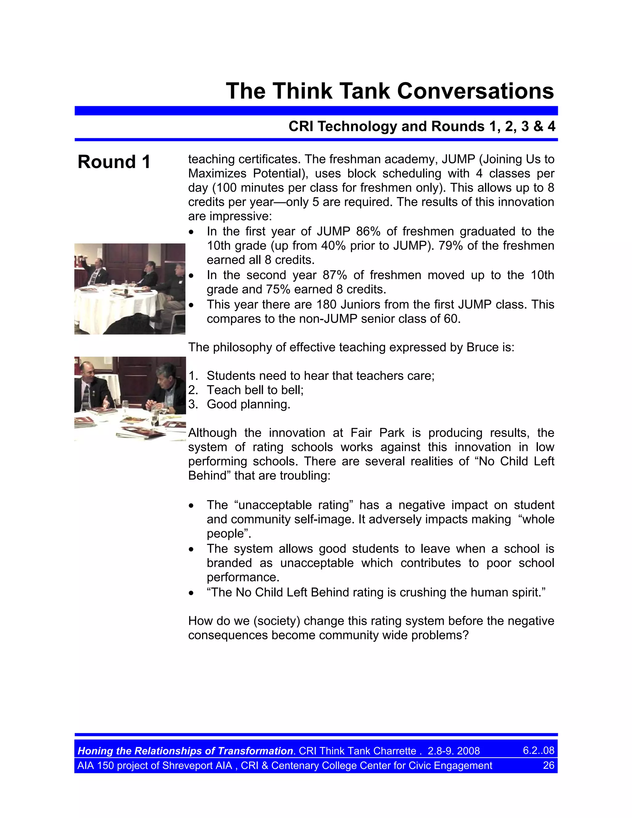 The Think Tank Conversations
CRI Technology and Rounds 1, 2, 3 & 4

Round 1

teaching certificates. The freshman academy, JUMP (Joining Us to
Maximizes Potential), uses block scheduling with 4 classes per
day (100 minutes per class for freshmen only). This allows up to 8
credits per year—only 5 are required. The results of this innovation
are impressive:
• In the first year of JUMP 86% of freshmen graduated to the
10th grade (up from 40% prior to JUMP). 79% of the freshmen
earned all 8 credits.
• In the second year 87% of freshmen moved up to the 10th
grade and 75% earned 8 credits.
• This year there are 180 Juniors from the first JUMP class. This
compares to the non-JUMP senior class of 60.
The philosophy of effective teaching expressed by Bruce is:
1. Students need to hear that teachers care;
2. Teach bell to bell;
3. Good planning.
Although the innovation at Fair Park is producing results, the
system of rating schools works against this innovation in low
performing schools. There are several realities of “No Child Left
Behind” that are troubling:
•
•
•

The “unacceptable rating” has a negative impact on student
and community self-image. It adversely impacts making “whole
people”.
The system allows good students to leave when a school is
branded as unacceptable which contributes to poor school
performance.
“The No Child Left Behind rating is crushing the human spirit.”

How do we (society) change this rating system before the negative
consequences become community wide problems?

Honing the Relationships of Transformation. CRI Think Tank Charrette . 2.8-9. 2008
AIA 150 project of Shreveport AIA , CRI & Centenary College Center for Civic Engagement

6.2..08
26

 
