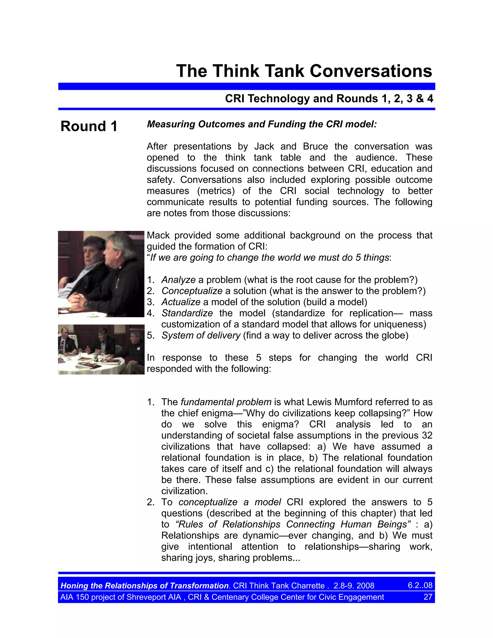 The Think Tank Conversations
CRI Technology and Rounds 1, 2, 3 & 4

Round 1

Measuring Outcomes and Funding the CRI model:
After presentations by Jack and Bruce the conversation was
opened to the think tank table and the audience. These
discussions focused on connections between CRI, education and
safety. Conversations also included exploring possible outcome
measures (metrics) of the CRI social technology to better
communicate results to potential funding sources. The following
are notes from those discussions:
Mack provided some additional background on the process that
guided the formation of CRI:
“If we are going to change the world we must do 5 things:
1.
2.
3.
4.

Analyze a problem (what is the root cause for the problem?)
Conceptualize a solution (what is the answer to the problem?)
Actualize a model of the solution (build a model)
Standardize the model (standardize for replication— mass
customization of a standard model that allows for uniqueness)
5. System of delivery (find a way to deliver across the globe)
In response to these 5 steps for changing the world CRI
responded with the following:

1. The fundamental problem is what Lewis Mumford referred to as
the chief enigma—”Why do civilizations keep collapsing?” How
do we solve this enigma? CRI analysis led to an
understanding of societal false assumptions in the previous 32
civilizations that have collapsed: a) We have assumed a
relational foundation is in place, b) The relational foundation
takes care of itself and c) the relational foundation will always
be there. These false assumptions are evident in our current
civilization.
2. To conceptualize a model CRI explored the answers to 5
questions (described at the beginning of this chapter) that led
to “Rules of Relationships Connecting Human Beings” : a)
Relationships are dynamic—ever changing, and b) We must
give intentional attention to relationships—sharing work,
sharing joys, sharing problems...
Honing the Relationships of Transformation. CRI Think Tank Charrette . 2.8-9. 2008
AIA 150 project of Shreveport AIA , CRI & Centenary College Center for Civic Engagement

6.2..08
27

 