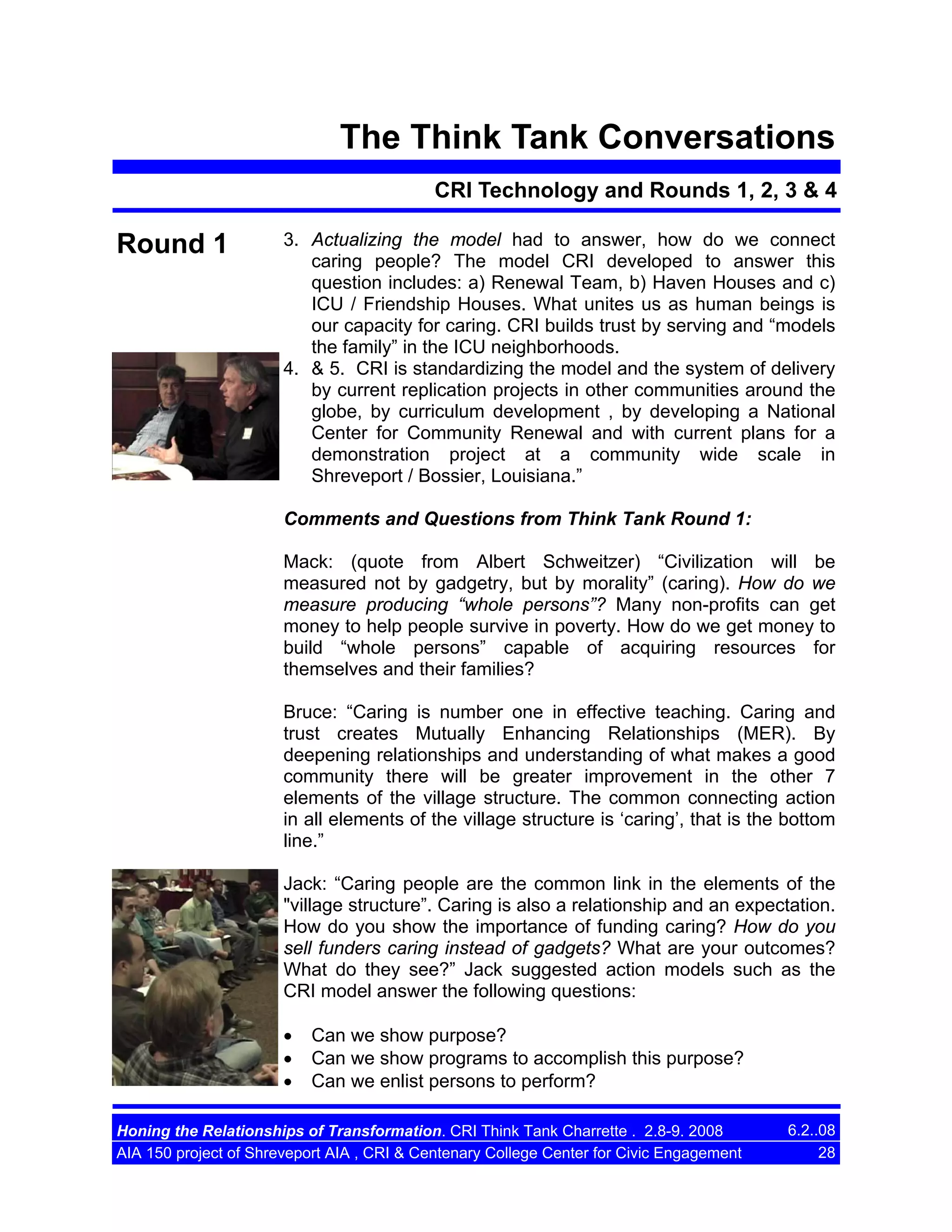 The Think Tank Conversations
CRI Technology and Rounds 1, 2, 3 & 4

Round 1

3. Actualizing the model had to answer, how do we connect
caring people? The model CRI developed to answer this
question includes: a) Renewal Team, b) Haven Houses and c)
ICU / Friendship Houses. What unites us as human beings is
our capacity for caring. CRI builds trust by serving and “models
the family” in the ICU neighborhoods.
4. & 5. CRI is standardizing the model and the system of delivery
by current replication projects in other communities around the
globe, by curriculum development , by developing a National
Center for Community Renewal and with current plans for a
demonstration project at a community wide scale in
Shreveport / Bossier, Louisiana.”
Comments and Questions from Think Tank Round 1:
Mack: (quote from Albert Schweitzer) “Civilization will be
measured not by gadgetry, but by morality” (caring). How do we
measure producing “whole persons”? Many non-profits can get
money to help people survive in poverty. How do we get money to
build “whole persons” capable of acquiring resources for
themselves and their families?
Bruce: “Caring is number one in effective teaching. Caring and
trust creates Mutually Enhancing Relationships (MER). By
deepening relationships and understanding of what makes a good
community there will be greater improvement in the other 7
elements of the village structure. The common connecting action
in all elements of the village structure is ‘caring’, that is the bottom
line.”
Jack: “Caring people are the common link in the elements of the
"village structure”. Caring is also a relationship and an expectation.
How do you show the importance of funding caring? How do you
sell funders caring instead of gadgets? What are your outcomes?
What do they see?” Jack suggested action models such as the
CRI model answer the following questions:
•
•
•

Can we show purpose?
Can we show programs to accomplish this purpose?
Can we enlist persons to perform?

Honing the Relationships of Transformation. CRI Think Tank Charrette . 2.8-9. 2008
AIA 150 project of Shreveport AIA , CRI & Centenary College Center for Civic Engagement

6.2..08
28

 