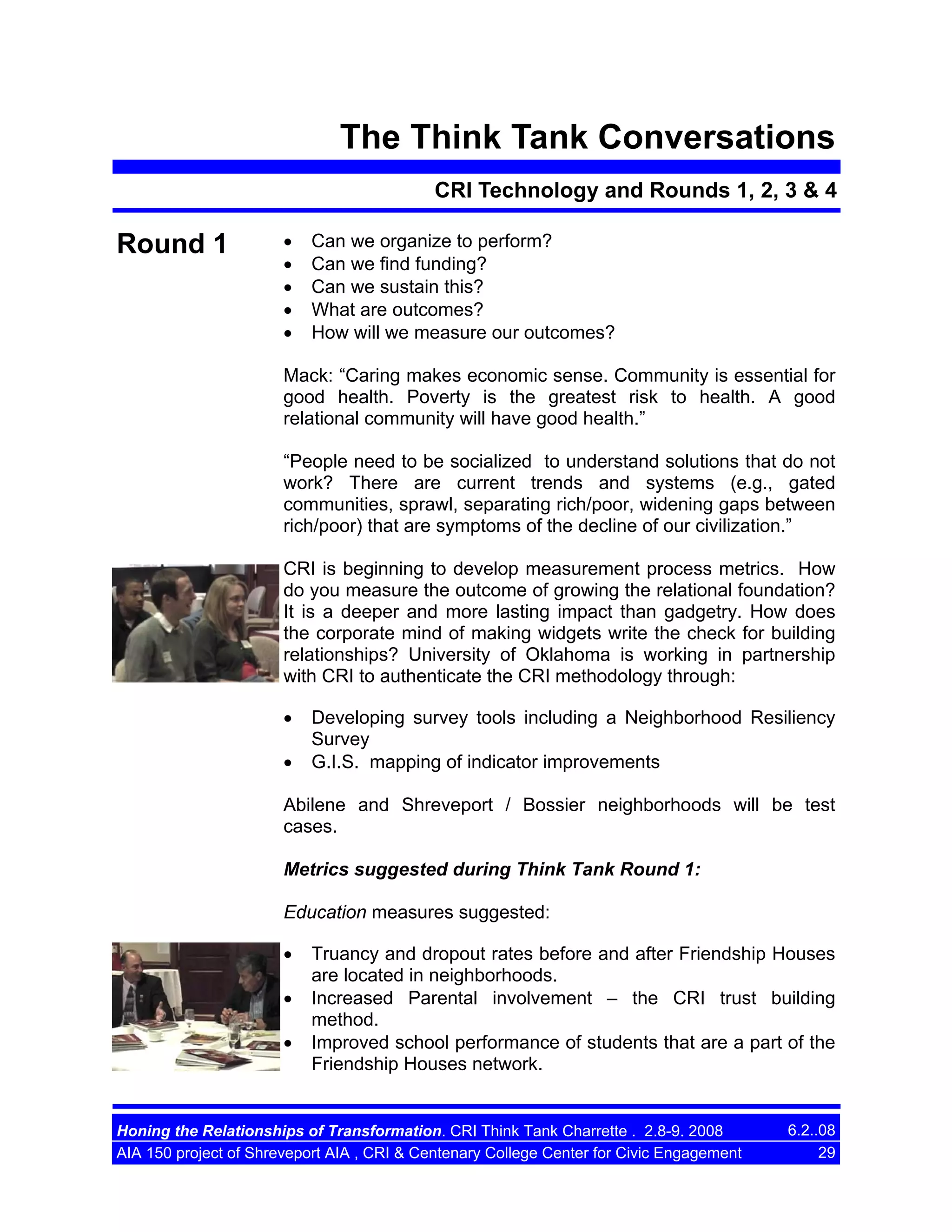 The Think Tank Conversations
CRI Technology and Rounds 1, 2, 3 & 4

Round 1

•
•
•
•
•

Can we organize to perform?
Can we find funding?
Can we sustain this?
What are outcomes?
How will we measure our outcomes?

Mack: “Caring makes economic sense. Community is essential for
good health. Poverty is the greatest risk to health. A good
relational community will have good health.”
“People need to be socialized to understand solutions that do not
work? There are current trends and systems (e.g., gated
communities, sprawl, separating rich/poor, widening gaps between
rich/poor) that are symptoms of the decline of our civilization.”
CRI is beginning to develop measurement process metrics. How
do you measure the outcome of growing the relational foundation?
It is a deeper and more lasting impact than gadgetry. How does
the corporate mind of making widgets write the check for building
relationships? University of Oklahoma is working in partnership
with CRI to authenticate the CRI methodology through:
•
•

Developing survey tools including a Neighborhood Resiliency
Survey
G.I.S. mapping of indicator improvements

Abilene and Shreveport / Bossier neighborhoods will be test
cases.
Metrics suggested during Think Tank Round 1:
Education measures suggested:
•
•
•

Truancy and dropout rates before and after Friendship Houses
are located in neighborhoods.
Increased Parental involvement – the CRI trust building
method.
Improved school performance of students that are a part of the
Friendship Houses network.

Honing the Relationships of Transformation. CRI Think Tank Charrette . 2.8-9. 2008
AIA 150 project of Shreveport AIA , CRI & Centenary College Center for Civic Engagement

6.2..08
29

 