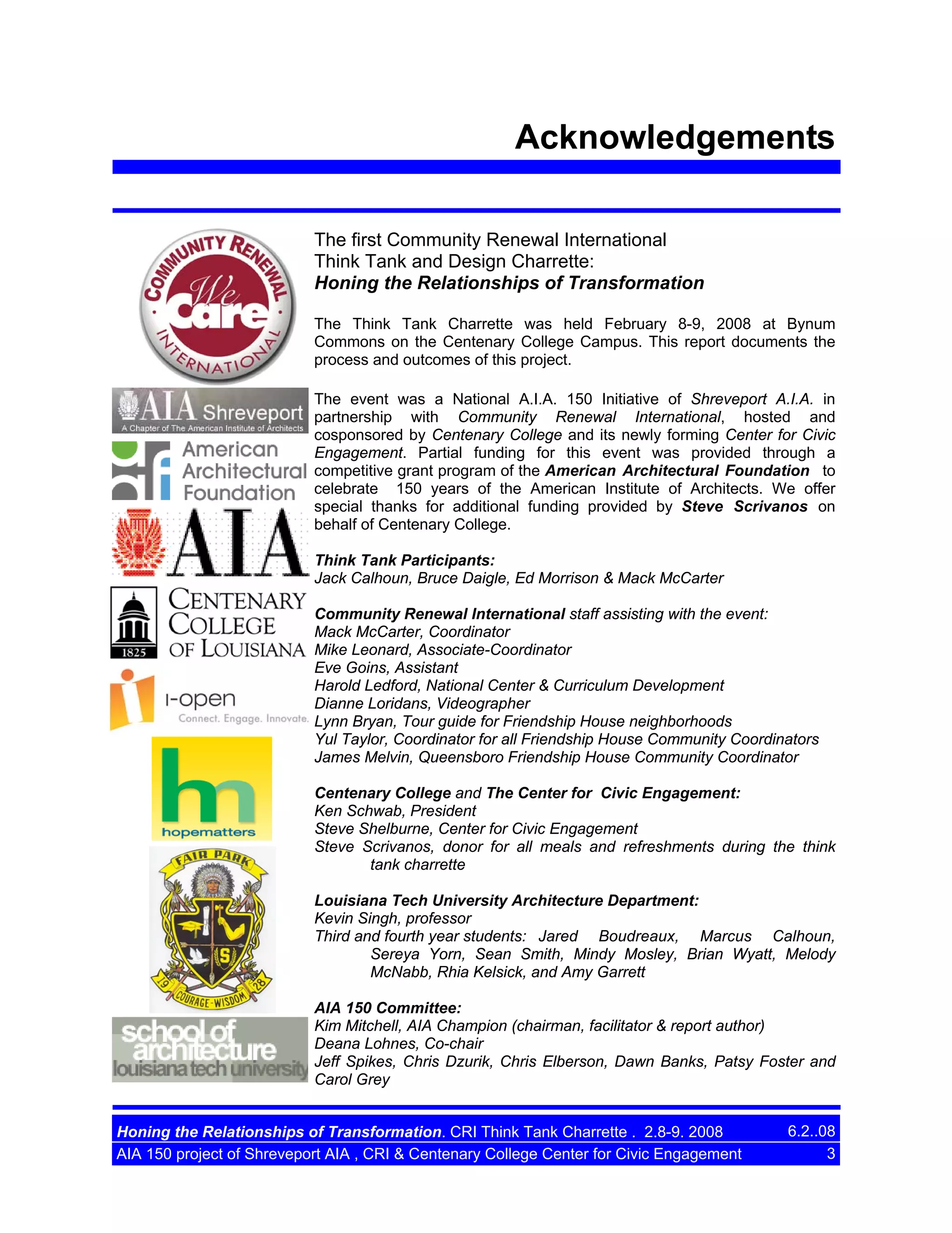 Acknowledgements
The first Community Renewal International
Think Tank and Design Charrette:
Honing the Relationships of Transformation
The Think Tank Charrette was held February 8-9, 2008 at Bynum
Commons on the Centenary College Campus. This report documents the
process and outcomes of this project.
The event was a National A.I.A. 150 Initiative of Shreveport A.I.A. in
partnership with Community Renewal International, hosted and
cosponsored by Centenary College and its newly forming Center for Civic
Engagement. Partial funding for this event was provided through a
competitive grant program of the American Architectural Foundation to
celebrate 150 years of the American Institute of Architects. We offer
special thanks for additional funding provided by Steve Scrivanos on
behalf of Centenary College.
Think Tank Participants:
Jack Calhoun, Bruce Daigle, Ed Morrison & Mack McCarter
Community Renewal International staff assisting with the event:
Mack McCarter, Coordinator
Mike Leonard, Associate-Coordinator
Eve Goins, Assistant
Harold Ledford, National Center & Curriculum Development
Dianne Loridans, Videographer
Lynn Bryan, Tour guide for Friendship House neighborhoods
Yul Taylor, Coordinator for all Friendship House Community Coordinators
James Melvin, Queensboro Friendship House Community Coordinator
Centenary College and The Center for Civic Engagement:
Ken Schwab, President
Steve Shelburne, Center for Civic Engagement
Steve Scrivanos, donor for all meals and refreshments during the think
tank charrette
Louisiana Tech University Architecture Department:
Kevin Singh, professor
Third and fourth year students: Jared Boudreaux, Marcus Calhoun,
Sereya Yorn, Sean Smith, Mindy Mosley, Brian Wyatt, Melody
McNabb, Rhia Kelsick, and Amy Garrett
AIA 150 Committee:
Kim Mitchell, AIA Champion (chairman, facilitator & report author)
Deana Lohnes, Co-chair
Jeff Spikes, Chris Dzurik, Chris Elberson, Dawn Banks, Patsy Foster and
Carol Grey
Honing the Relationships of Transformation. CRI Think Tank Charrette . 2.8-9. 2008
AIA 150 project of Shreveport AIA , CRI & Centenary College Center for Civic Engagement

6.2..08
3

 