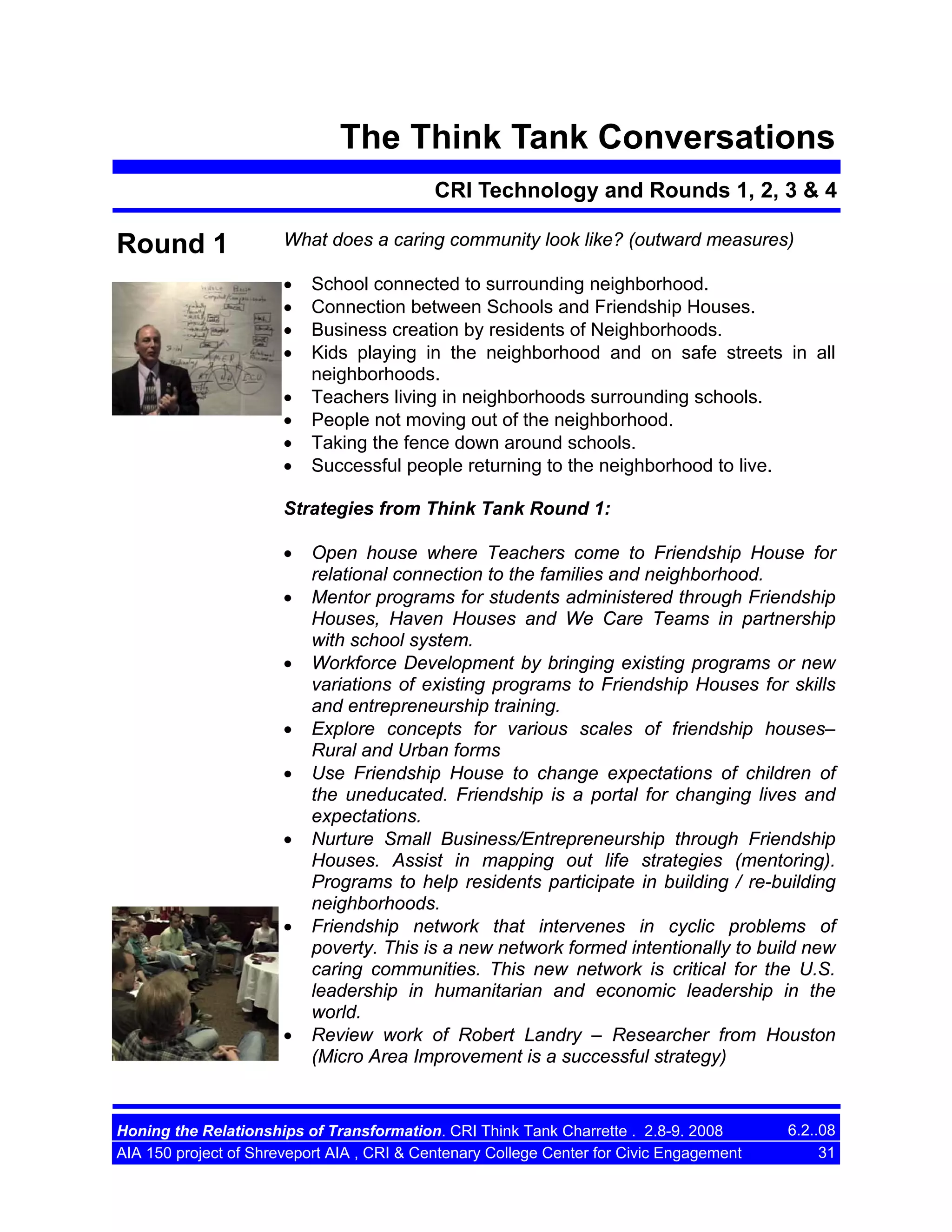 The Think Tank Conversations
CRI Technology and Rounds 1, 2, 3 & 4

Round 1

What does a caring community look like? (outward measures)
•
•
•
•
•
•
•
•

School connected to surrounding neighborhood.
Connection between Schools and Friendship Houses.
Business creation by residents of Neighborhoods.
Kids playing in the neighborhood and on safe streets in all
neighborhoods.
Teachers living in neighborhoods surrounding schools.
People not moving out of the neighborhood.
Taking the fence down around schools.
Successful people returning to the neighborhood to live.

Strategies from Think Tank Round 1:
•
•
•
•
•
•

•

•

Open house where Teachers come to Friendship House for
relational connection to the families and neighborhood.
Mentor programs for students administered through Friendship
Houses, Haven Houses and We Care Teams in partnership
with school system.
Workforce Development by bringing existing programs or new
variations of existing programs to Friendship Houses for skills
and entrepreneurship training.
Explore concepts for various scales of friendship houses–
Rural and Urban forms
Use Friendship House to change expectations of children of
the uneducated. Friendship is a portal for changing lives and
expectations.
Nurture Small Business/Entrepreneurship through Friendship
Houses. Assist in mapping out life strategies (mentoring).
Programs to help residents participate in building / re-building
neighborhoods.
Friendship network that intervenes in cyclic problems of
poverty. This is a new network formed intentionally to build new
caring communities. This new network is critical for the U.S.
leadership in humanitarian and economic leadership in the
world.
Review work of Robert Landry – Researcher from Houston
(Micro Area Improvement is a successful strategy)

Honing the Relationships of Transformation. CRI Think Tank Charrette . 2.8-9. 2008
AIA 150 project of Shreveport AIA , CRI & Centenary College Center for Civic Engagement

6.2..08
31

 