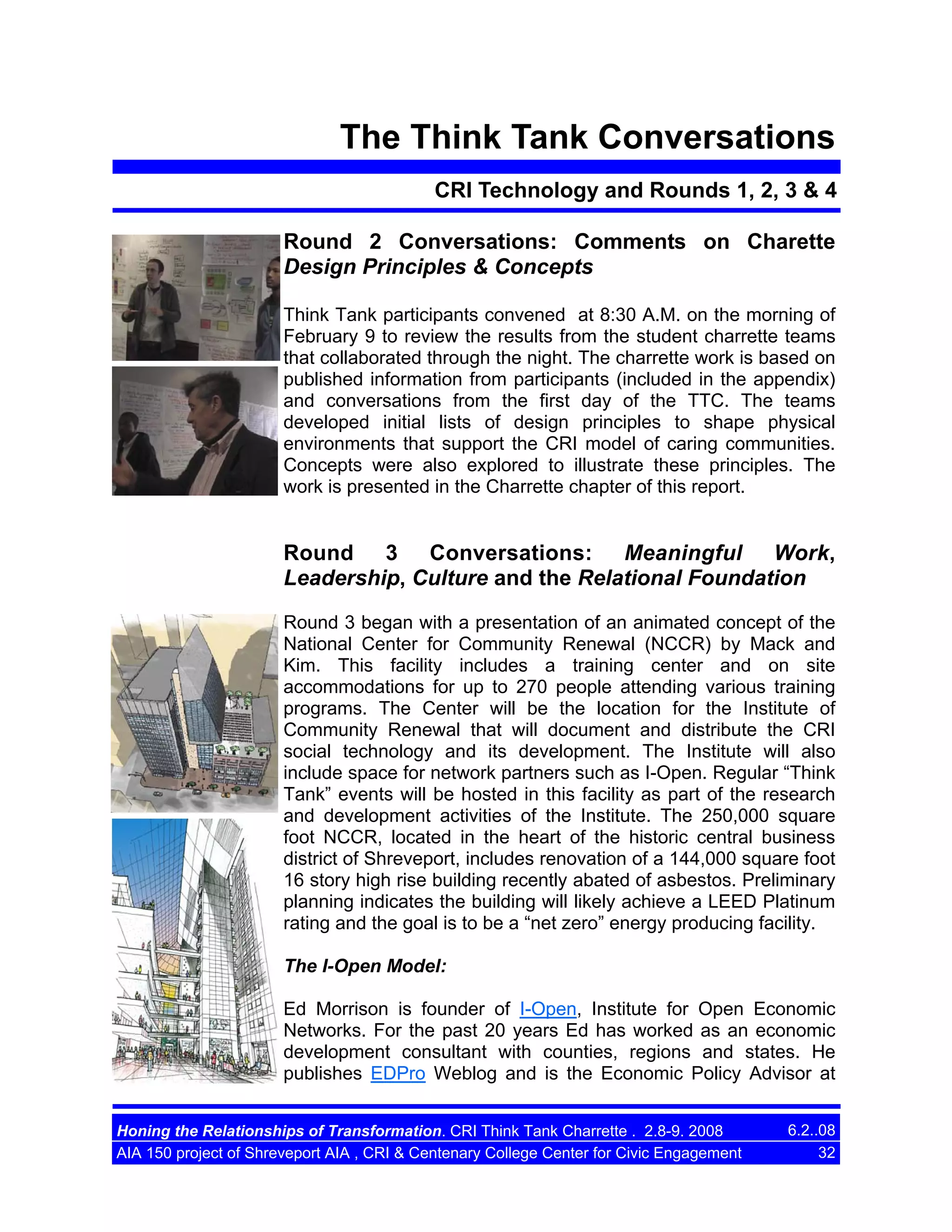 The Think Tank Conversations
CRI Technology and Rounds 1, 2, 3 & 4
Round 2 Conversations: Comments on Charette
Design Principles & Concepts
Think Tank participants convened at 8:30 A.M. on the morning of
February 9 to review the results from the student charrette teams
that collaborated through the night. The charrette work is based on
published information from participants (included in the appendix)
and conversations from the first day of the TTC. The teams
developed initial lists of design principles to shape physical
environments that support the CRI model of caring communities.
Concepts were also explored to illustrate these principles. The
work is presented in the Charrette chapter of this report.

Round 3 Conversations: Meaningful Work,
Leadership, Culture and the Relational Foundation
Round 3 began with a presentation of an animated concept of the
National Center for Community Renewal (NCCR) by Mack and
Kim. This facility includes a training center and on site
accommodations for up to 270 people attending various training
programs. The Center will be the location for the Institute of
Community Renewal that will document and distribute the CRI
social technology and its development. The Institute will also
include space for network partners such as I-Open. Regular “Think
Tank” events will be hosted in this facility as part of the research
and development activities of the Institute. The 250,000 square
foot NCCR, located in the heart of the historic central business
district of Shreveport, includes renovation of a 144,000 square foot
16 story high rise building recently abated of asbestos. Preliminary
planning indicates the building will likely achieve a LEED Platinum
rating and the goal is to be a “net zero” energy producing facility.
The I-Open Model:
Ed Morrison is founder of I-Open, Institute for Open Economic
Networks. For the past 20 years Ed has worked as an economic
development consultant with counties, regions and states. He
publishes EDPro Weblog and is the Economic Policy Advisor at
Honing the Relationships of Transformation. CRI Think Tank Charrette . 2.8-9. 2008
AIA 150 project of Shreveport AIA , CRI & Centenary College Center for Civic Engagement

6.2..08
32

 