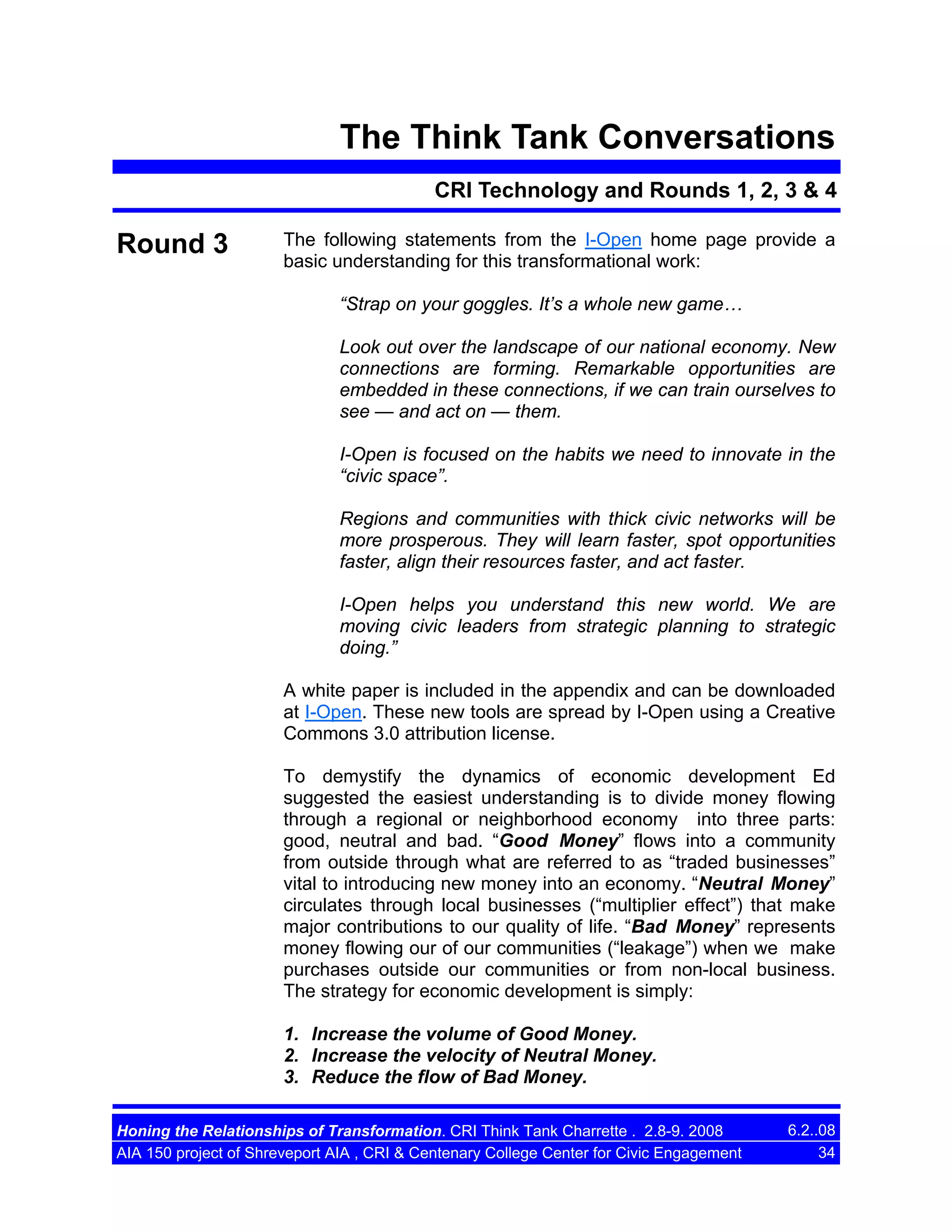 The Think Tank Conversations
CRI Technology and Rounds 1, 2, 3 & 4

Round 3

The following statements from the I-Open home page provide a
basic understanding for this transformational work:
“Strap on your goggles. It’s a whole new game…
Look out over the landscape of our national economy. New
connections are forming. Remarkable opportunities are
embedded in these connections, if we can train ourselves to
see — and act on — them.
I-Open is focused on the habits we need to innovate in the
“civic space”.
Regions and communities with thick civic networks will be
more prosperous. They will learn faster, spot opportunities
faster, align their resources faster, and act faster.
I-Open helps you understand this new world. We are
moving civic leaders from strategic planning to strategic
doing.”
A white paper is included in the appendix and can be downloaded
at I-Open. These new tools are spread by I-Open using a Creative
Commons 3.0 attribution license.
To demystify the dynamics of economic development Ed
suggested the easiest understanding is to divide money flowing
through a regional or neighborhood economy into three parts:
good, neutral and bad. “Good Money” flows into a community
from outside through what are referred to as “traded businesses”
vital to introducing new money into an economy. “Neutral Money”
circulates through local businesses (“multiplier effect”) that make
major contributions to our quality of life. “Bad Money” represents
money flowing our of our communities (“leakage”) when we make
purchases outside our communities or from non-local business.
The strategy for economic development is simply:
1. Increase the volume of Good Money.
2. Increase the velocity of Neutral Money.
3. Reduce the flow of Bad Money.

Honing the Relationships of Transformation. CRI Think Tank Charrette . 2.8-9. 2008
AIA 150 project of Shreveport AIA , CRI & Centenary College Center for Civic Engagement

6.2..08
34

 