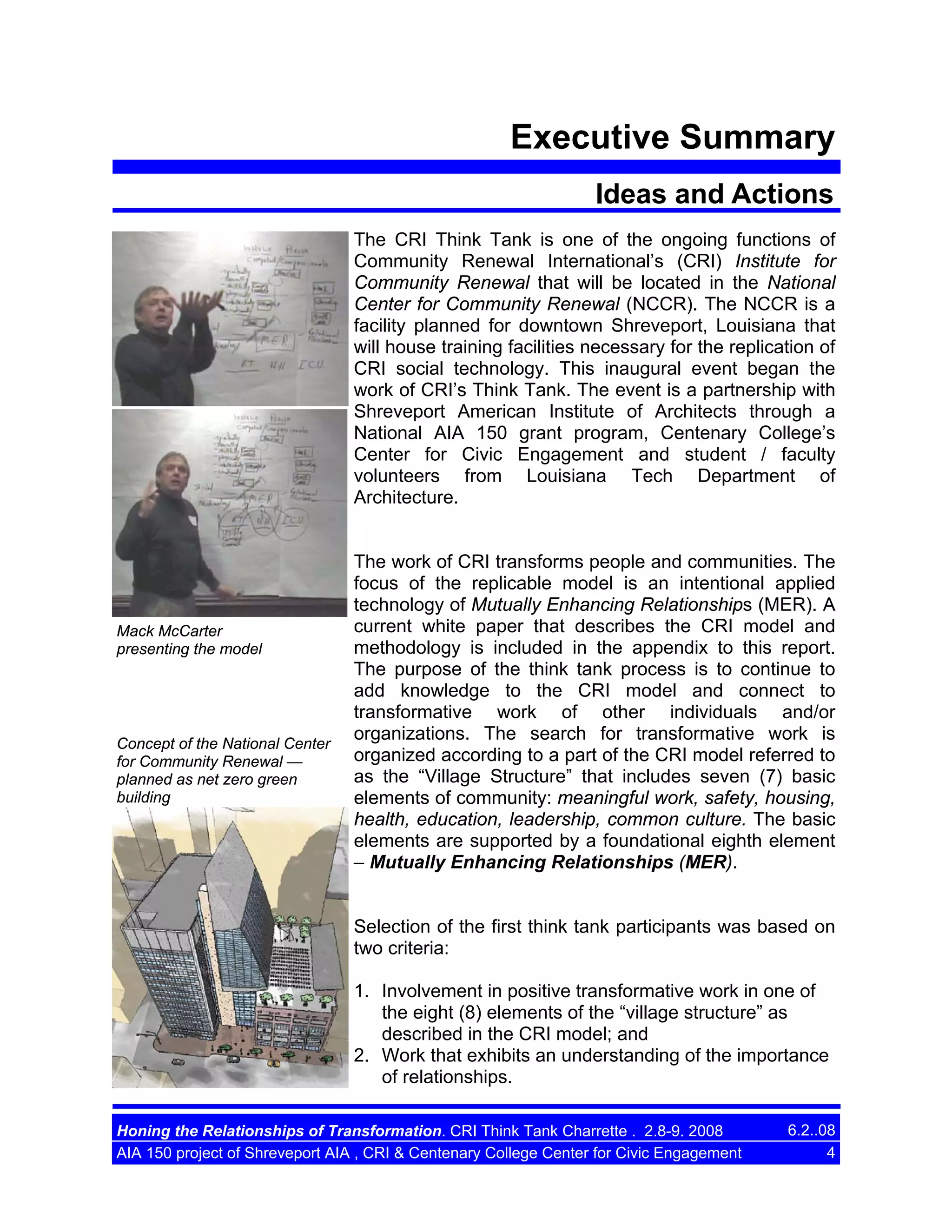 Executive Summary
Ideas and Actions
The CRI Think Tank is one of the ongoing functions of
Community Renewal International’s (CRI) Institute for
Community Renewal that will be located in the National
Center for Community Renewal (NCCR). The NCCR is a
facility planned for downtown Shreveport, Louisiana that
will house training facilities necessary for the replication of
CRI social technology. This inaugural event began the
work of CRI’s Think Tank. The event is a partnership with
Shreveport American Institute of Architects through a
National AIA 150 grant program, Centenary College’s
Center for Civic Engagement and student / faculty
volunteers from Louisiana Tech Department of
Architecture.

Mack McCarter
presenting the model

Concept of the National Center
for Community Renewal —
planned as net zero green
building

The work of CRI transforms people and communities. The
focus of the replicable model is an intentional applied
technology of Mutually Enhancing Relationships (MER). A
current white paper that describes the CRI model and
methodology is included in the appendix to this report.
The purpose of the think tank process is to continue to
add knowledge to the CRI model and connect to
transformative work of other individuals and/or
organizations. The search for transformative work is
organized according to a part of the CRI model referred to
as the “Village Structure” that includes seven (7) basic
elements of community: meaningful work, safety, housing,
health, education, leadership, common culture. The basic
elements are supported by a foundational eighth element
– Mutually Enhancing Relationships (MER).

Selection of the first think tank participants was based on
two criteria:
1. Involvement in positive transformative work in one of
the eight (8) elements of the “village structure” as
described in the CRI model; and
2. Work that exhibits an understanding of the importance
of relationships.
Honing the Relationships of Transformation. CRI Think Tank Charrette . 2.8-9. 2008
AIA 150 project of Shreveport AIA , CRI & Centenary College Center for Civic Engagement

6.2..08
4

 