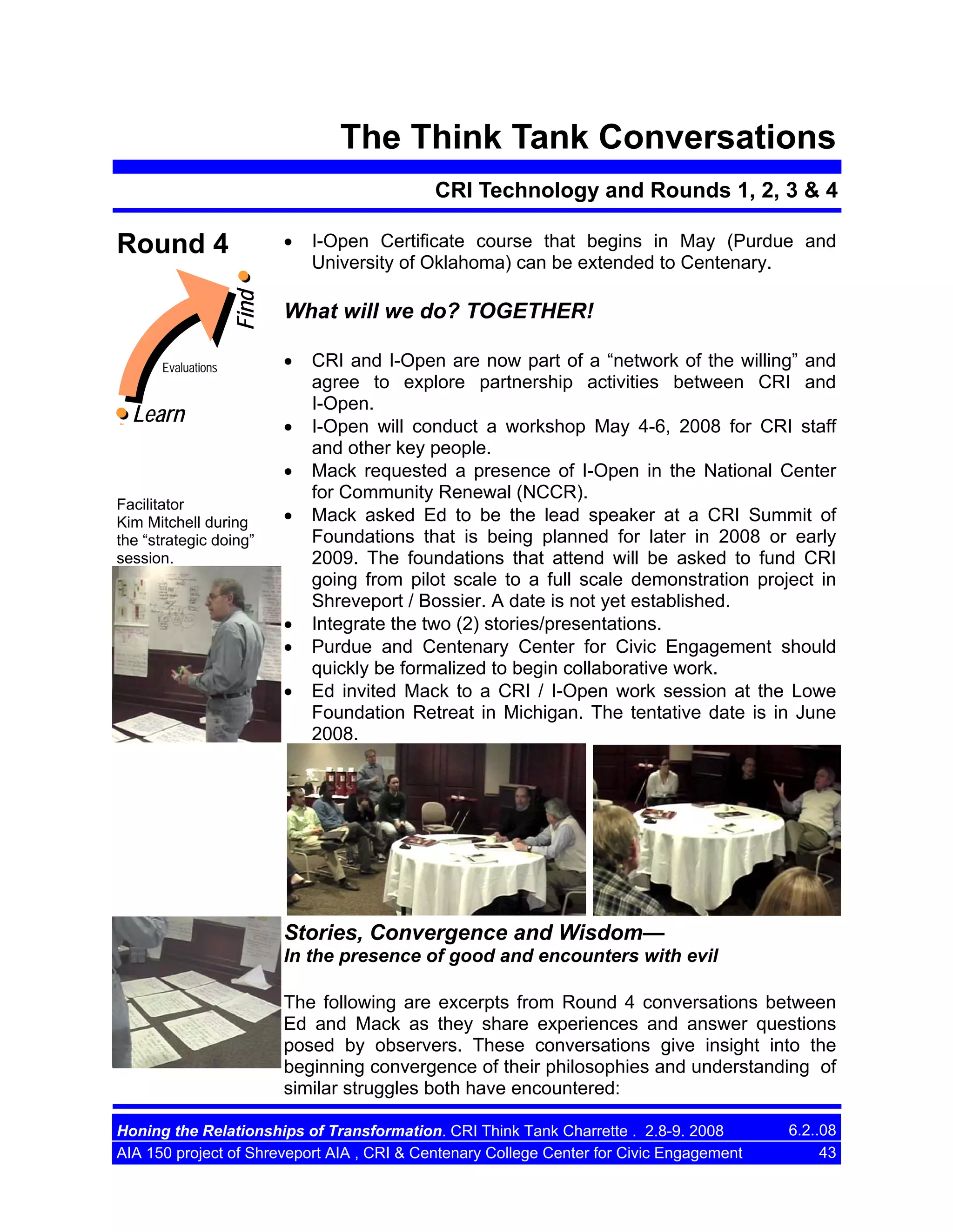 The Think Tank Conversations
CRI Technology and Rounds 1, 2, 3 & 4
•

Find

Round 4

Evaluations

Learn

What will we do? TOGETHER!
•
•
•

Facilitator
Kim Mitchell during
the “strategic doing”
session.

I-Open Certificate course that begins in May (Purdue and
University of Oklahoma) can be extended to Centenary.

•

•
•
•

CRI and I-Open are now part of a “network of the willing” and
agree to explore partnership activities between CRI and
I-Open.
I-Open will conduct a workshop May 4-6, 2008 for CRI staff
and other key people.
Mack requested a presence of I-Open in the National Center
for Community Renewal (NCCR).
Mack asked Ed to be the lead speaker at a CRI Summit of
Foundations that is being planned for later in 2008 or early
2009. The foundations that attend will be asked to fund CRI
going from pilot scale to a full scale demonstration project in
Shreveport / Bossier. A date is not yet established.
Integrate the two (2) stories/presentations.
Purdue and Centenary Center for Civic Engagement should
quickly be formalized to begin collaborative work.
Ed invited Mack to a CRI / I-Open work session at the Lowe
Foundation Retreat in Michigan. The tentative date is in June
2008.

Stories, Convergence and Wisdom—
In the presence of good and encounters with evil
The following are excerpts from Round 4 conversations between
Ed and Mack as they share experiences and answer questions
posed by observers. These conversations give insight into the
beginning convergence of their philosophies and understanding of
similar struggles both have encountered:
Honing the Relationships of Transformation. CRI Think Tank Charrette . 2.8-9. 2008
AIA 150 project of Shreveport AIA , CRI & Centenary College Center for Civic Engagement

6.2..08
43

 