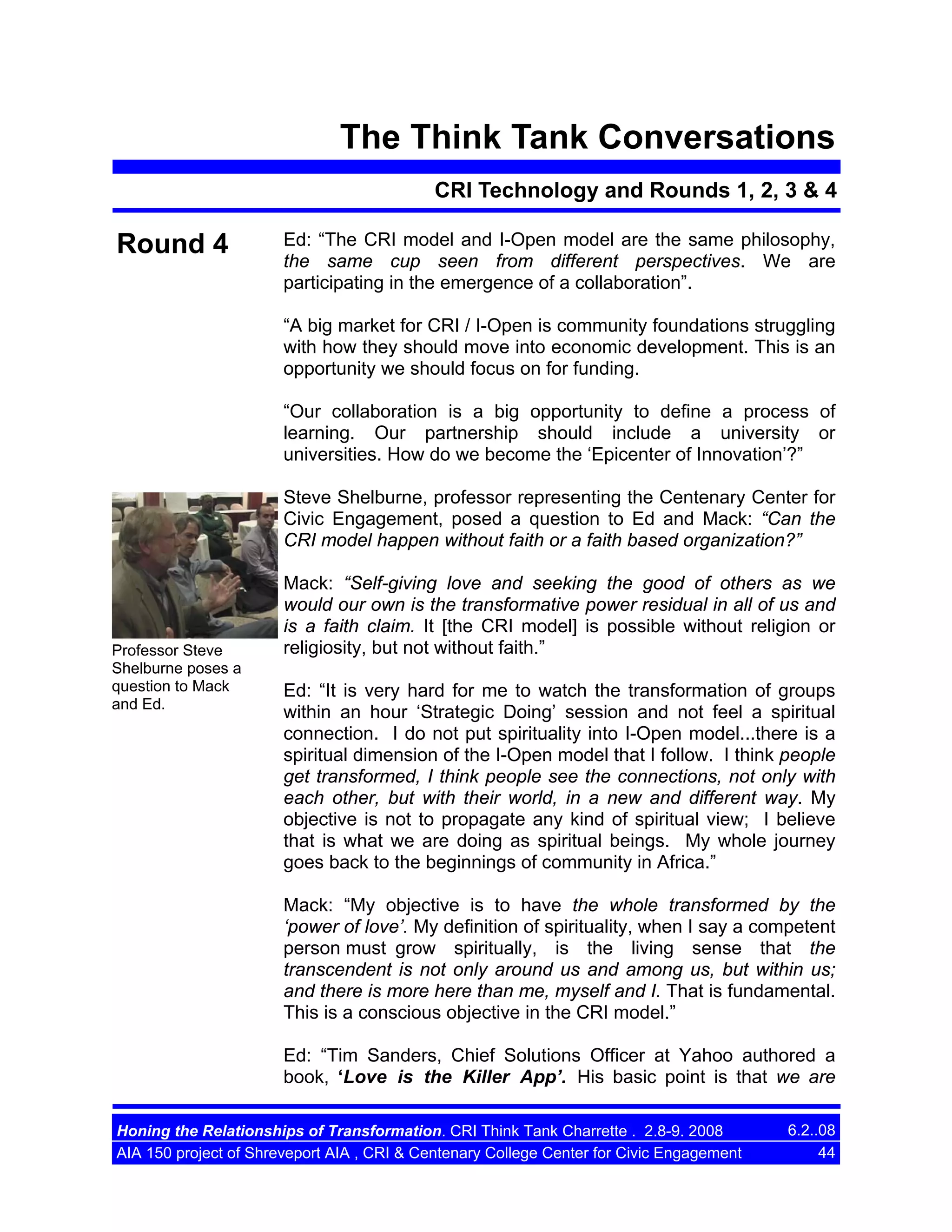 The Think Tank Conversations
CRI Technology and Rounds 1, 2, 3 & 4

Round 4

Ed: “The CRI model and I-Open model are the same philosophy,
the same cup seen from different perspectives. We are
participating in the emergence of a collaboration”.
“A big market for CRI / I-Open is community foundations struggling
with how they should move into economic development. This is an
opportunity we should focus on for funding.
“Our collaboration is a big opportunity to define a process of
learning. Our partnership should include a university or
universities. How do we become the ‘Epicenter of Innovation’?”
Steve Shelburne, professor representing the Centenary Center for
Civic Engagement, posed a question to Ed and Mack: “Can the
CRI model happen without faith or a faith based organization?”

Professor Steve
Shelburne poses a
question to Mack
and Ed.

Mack: “Self-giving love and seeking the good of others as we
would our own is the transformative power residual in all of us and
is a faith claim. It [the CRI model] is possible without religion or
religiosity, but not without faith.”
Ed: “It is very hard for me to watch the transformation of groups
within an hour ‘Strategic Doing’ session and not feel a spiritual
connection. I do not put spirituality into I-Open model...there is a
spiritual dimension of the I-Open model that I follow. I think people
get transformed, I think people see the connections, not only with
each other, but with their world, in a new and different way. My
objective is not to propagate any kind of spiritual view; I believe
that is what we are doing as spiritual beings. My whole journey
goes back to the beginnings of community in Africa.”
Mack: “My objective is to have the whole transformed by the
‘power of love’. My definition of spirituality, when I say a competent
person must grow spiritually, is the living sense that the
transcendent is not only around us and among us, but within us;
and there is more here than me, myself and I. That is fundamental.
This is a conscious objective in the CRI model.”
Ed: “Tim Sanders, Chief Solutions Officer at Yahoo authored a
book, ‘Love is the Killer App’. His basic point is that we are

Honing the Relationships of Transformation. CRI Think Tank Charrette . 2.8-9. 2008
AIA 150 project of Shreveport AIA , CRI & Centenary College Center for Civic Engagement

6.2..08
44

 